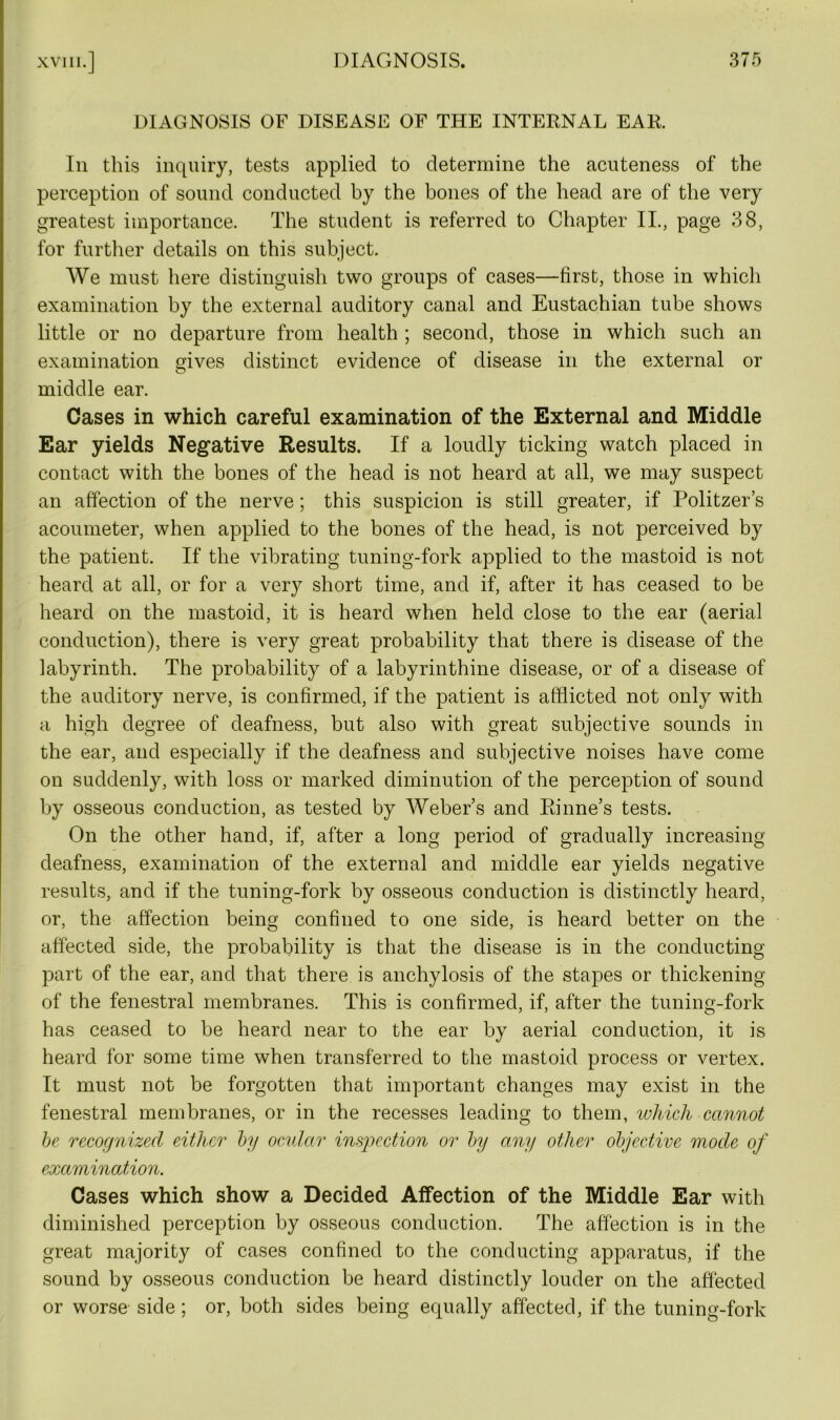 DIAGNOSIS OF DISEASE OF THE INTERNAL EAR. In this inquiry, tests applied to determine the acuteness of the perception of sound conducted by the bones of the head are of the very greatest importance. The student is referred to Chapter II., page 38, for further details on this subject. We must here distinguish two groups of cases—first, those in which examination by the external auditory canal and Eustachian tube shows little or no departure from health ; second, those in which such an examination gives distinct evidence of disease in the external or middle ear. Cases in which careful examination of the External and Middle Ear yields Negative Results. If a loudly ticking watch placed in contact with the bones of the head is not heard at all, we may suspect an affection of the nerve; this suspicion is still greater, if Politzer’s acoumeter, when applied to the bones of the head, is not perceived by the patient. If the vibrating tuning-fork applied to the mastoid is not heard at all, or for a very short time, and if, after it has ceased to be heard on the mastoid, it is heard when held close to the ear (aerial conduction), there is very great probability that there is disease of the labyrinth. The probability of a labyrinthine disease, or of a disease of the auditory nerve, is confirmed, if the patient is afflicted not only with a high degree of deafness, but also with great subjective sounds in the ear, and especially if the deafness and subjective noises have come on suddenly, with loss or marked diminution of the perception of sound by osseous conduction, as tested by Weber’s and Riline’s tests. On the other hand, if, after a long period of gradually increasing deafness, examination of the external and middle ear yields negative results, and if the tuning-fork by osseous conduction is distinctly heard, or, the affection being confined to one side, is heard better on the affected side, the probability is that the disease is in the conducting part of the ear, and that there is anchylosis of the stapes or thickening of the fenestral membranes. This is confirmed, if, after the tuning-fork has ceased to be heard near to the ear by aerial conduction, it is heard for some time when transferred to the mastoid process or vertex. It must not be forgotten that important changes may exist in the fenestral membranes, or in the recesses leading to them, which cannot he recognized either by ocular inspection or by any other objective mode of examination. Cases which show a Decided Affection of the Middle Ear with diminished perception by osseous conduction. The affection is in the great majority of cases confined to the conducting apparatus, if the sound by osseous conduction be heard distinctly louder on the affected or worse side; or, both sides being equally affected, if the tuning-fork