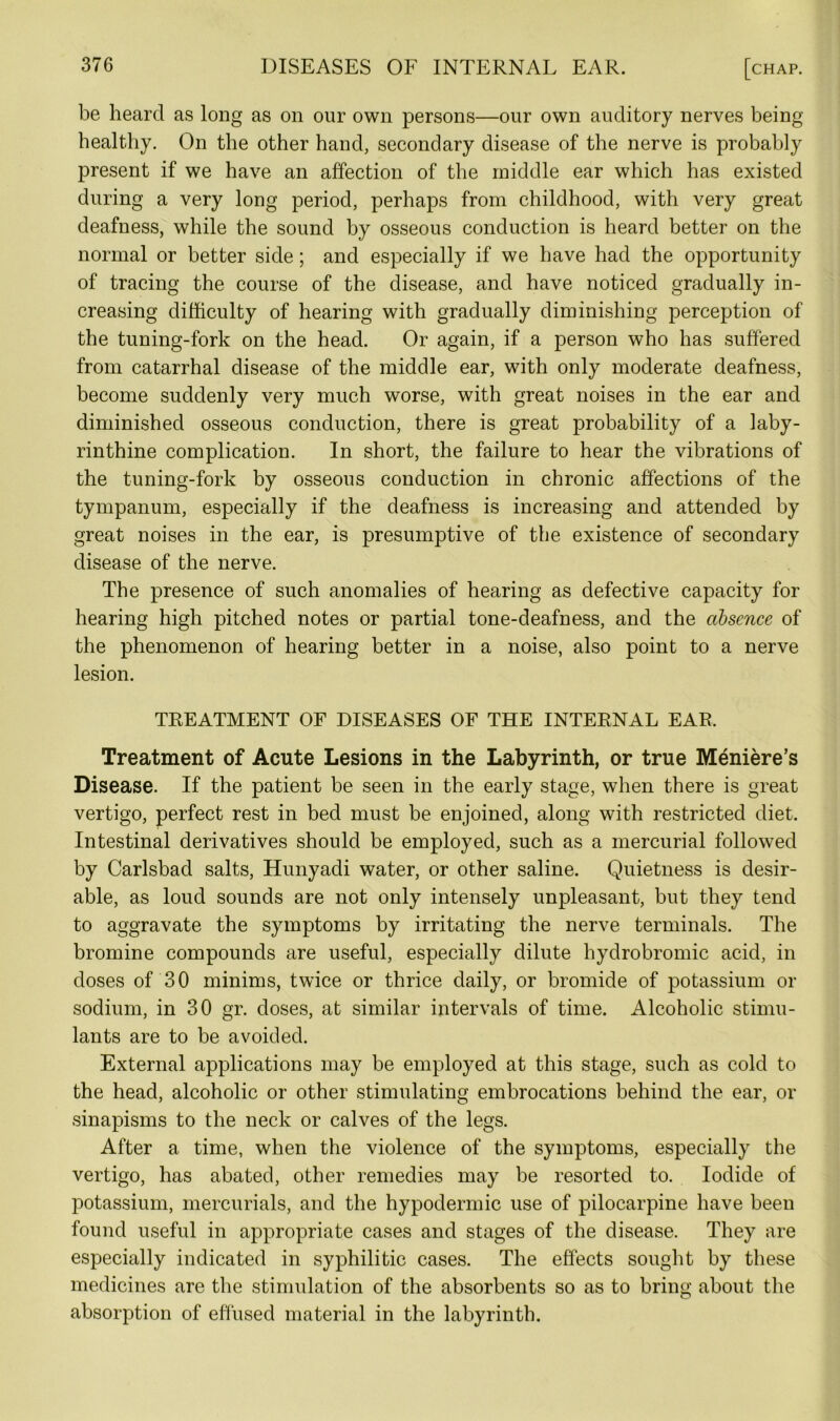 be heard as long as on our own persons—our own auditory nerves being healthy. On the other hand, secondary disease of the nerve is probably present if we have an affection of the middle ear which has existed during a very long period, perhaps from childhood, with very great deafness, while the sound by osseous conduction is heard better on the normal or better side; and especially if we have had the opportunity of tracing the course of the disease, and have noticed gradually in- creasing difficulty of hearing with gradually diminishing perception of the tuning-fork on the head. Or again, if a person who has suffered from catarrhal disease of the middle ear, with only moderate deafness, become suddenly very much worse, with great noises in the ear and diminished osseous conduction, there is great probability of a laby- rinthine complication. In short, the failure to hear the vibrations of the tuning-fork by osseous conduction in chronic affections of the tympanum, especially if the deafness is increasing and attended by great noises in the ear, is presumptive of the existence of secondary disease of the nerve. The presence of such anomalies of hearing as defective capacity for hearing high pitched notes or partial tone-deafness, and the absence of the phenomenon of hearing better in a noise, also point to a nerve lesion. TREATMENT OF DISEASES OF THE INTERNAL EAR. Treatment of Acute Lesions in the Labyrinth, or true Meniere’s Disease. If the patient be seen in the early stage, when there is great vertigo, perfect rest in bed must be enjoined, along with restricted diet. Intestinal derivatives should be employed, such as a mercurial followed by Carlsbad salts, Hunyadi water, or other saline. Quietness is desir- able, as loud sounds are not only intensely unpleasant, but they tend to aggravate the symptoms by irritating the nerve terminals. The bromine compounds are useful, especially dilute hydrobromic acid, in doses of 30 minims, twice or thrice daily, or bromide of potassium or sodium, in 30 gr. doses, at similar intervals of time. Alcoholic stimu- lants are to be avoided. External applications may be employed at this stage, such as cold to the head, alcoholic or other stimulating embrocations behind the ear, or sinapisms to the neck or calves of the legs. After a. time, when the violence of the symptoms, especially the vertigo, has abated, other remedies may be resorted to. Iodide of potassium, mercurials, and the hypodermic use of pilocarpine have been found useful in appropriate cases and stages of the disease. They are especially indicated in syphilitic cases. The effects sought by these medicines are the stimulation of the absorbents so as to bring about the absorption of effused material in the labyrinth.