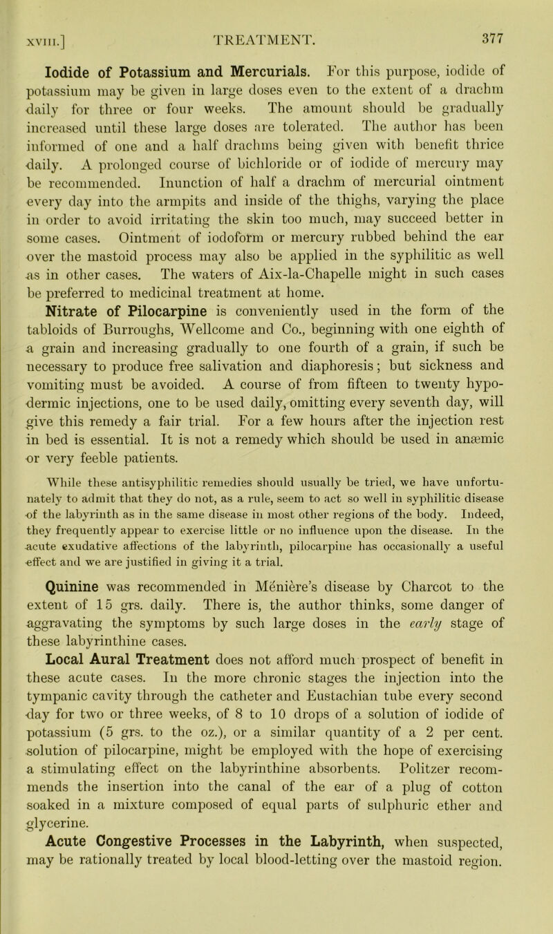 Iodide of Potassium and Mercurials. For this purpose, iodide of potassium may be given in large doses even to the extent of a drachm daily for three or four weeks. The amount should be gradually increased until these large doses are tolerated. The author has been informed of one and a half drachms being given with benefit thrice daily. A prolonged course of bichloride or of iodide of mercury may be recommended. Inunction of half a drachm of mercurial ointment every day into the armpits and inside of the thighs, varying the place in order to avoid irritating the skin too much, may succeed better in some cases. Ointment of iodoform or mercury rubbed behind the ear over the mastoid process may also be applied in the syphilitic as well as in other cases. The waters of Aix-la-Chapelle might in such cases be preferred to medicinal treatment at home. Nitrate of Pilocarpine is conveniently used in the form of the tabloids of Burroughs, Wellcome and Co., beginning with one eighth of a grain and increasing gradually to one fourth of a grain, if such be necessary to produce free salivation and diaphoresis; but sickness and vomiting must be avoided. A course of from fifteen to twenty hypo- dermic injections, one to be used daily, omitting every seventh day, will give this remedy a fair trial. For a few hours after the injection rest in bed is essential. It is not a remedy which should be used in ana3inic or very feeble patients. While these antisyphilitic remedies should usually be tried, we have unfortu- nately to admit that they do not, as a rule, seem to act so well in syphilitic disease •of the labyrinth as in the same disease in most other regions of the body. Indeed, they frequently appear to exercise little or no influence upon the disease. In the acute exudative affections of the labyrinth, pilocarpine has occasionally a useful effect and we are justified in giving it a trial. Quinine was recommended in Meniere’s disease by Charcot to the extent of 15 grs. daily. There is, the author thinks, some danger of -aggravating the symptoms by such large doses in the early stage of these labyrinthine cases. Local Aural Treatment does not afford much prospect of benefit in these acute cases. In the more chronic stages the injection into the tympanic cavity through the catheter and Eustachian tube every second •day for two or three weeks, of 8 to 10 drops of a solution of iodide of potassium (5 grs. to the oz.), or a similar quantity of a 2 per cent, solution of pilocarpine, might be employed with the hope of exercising a stimulating effect on the labyrinthine absorbents. Politzer recom- mends the insertion into the canal of the ear of a plug of cotton soaked in a mixture composed of equal parts of sulphuric ether and glycerine. Acute Congestive Processes in the Labyrinth, when suspected, may be rationally treated by local blood-letting over the mastoid region.