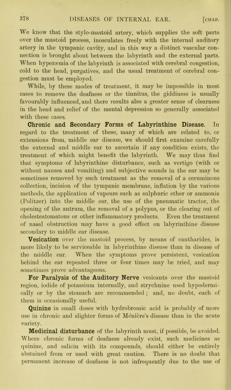 We know that the stylo-mastoid artery, which supplies the soft parts over the mastoid process, inosculates freely with the internal auditory artery in the tympanic cavity, and in this way a distinct vascular con- nection is brought about between the labyrinth and the external parts. When hypenemia of the labyrinth is associated with cerebral congestion, cold to the head, purgatives, and the usual treatment of cerebral con- gestion must be employed. While, by these modes of treatment, it may be impossible in most cases to remove the deafness or the tinnitus, the giddiness is usually favourably influenced, and there results also a greater sense of clearness in the head and relief of the mental depression so generally associated with these cases. Chronic and Secondary Forms of Labyrinthine Disease. In regard to the treatment of these, many of which are related to, or extensions from, middle ear disease, we should first examine carefully the external and middle ear to ascertain if any condition exists, the treatment of which might benefit the labyrinth. We may thus find that symptoms of labyrinthine disturbance, such as vertigo (with or without nausea and vomiting) and subjective sounds in the ear may be sometimes removed by such treatment as the removal of a ceruminous collection, incision of the tympanic membrane, inflation by the various methods, the application of vapours such as sulphuric ether or ammonia (Politzer) into the middle ear, the use of the pneumatic tractor, the opening of the antrum, the removal of a polypus, or the clearing out of cholesteatomatous or other inflammatory products. Even the treatment of nasal obstruction may have a good effect on labyrinthine disease secondary to middle ear disease. Vesication over the mastoid process, by means of cantharides, is more likely to be serviceable in labyrinthine disease than in disease of the middle ear. When the symptoms prove persistent, vesication behind the ear repeated three or four times may be tried, and may sometimes prove advantageous. For Paralysis of the Auditory Nerve vesicants over the mastoid region, iodide of potassium internally, and strychnine used hypodermi- cally or by the stomach are recommended ; and, no doubt, each of them is occasionally useful. Quinine in small doses with hydrobromic acid is probably of more use in chronic and slighter forms of Meniere’s disease than in the acute variety. Medicinal disturbance of the labyrinth must, if possible, be avoided. Where chronic forms of deafness already exist, such medicines as quinine, and salicin with its compounds, should either be entirely abstained from or used with great caution. There is no doubt that permanent increase of deafness is not infrequently due to the use of