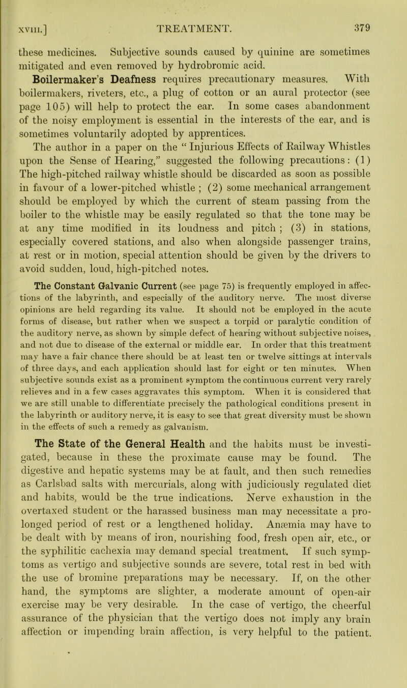 these medicines. Subjective sounds caused by quinine are sometimes mitigated and even removed by hydrobromic acid. Boilermaker’s Deafness requires precautionary measures. With boilermakers, riveters, etc., a plug of cotton or an aural protector (see page 105) will help to protect the ear. In some cases abandonment of the noisy employment is essential in the interests of the ear, and is sometimes voluntarily adopted by apprentices. The author in a paper on the “ Injurious Effects of Railway Whistles upon the Sense of Hearing,” suggested the following precautions: (1) The high-pitched railway whistle should be discarded as soon as possible in favour of a lower-pitched whistle ; (2) some mechanical arrangement should be employed by which the current of steam passing from the boiler to the whistle may be easily regulated so that the tone may be at any time modified in its loudness and pitch ; (3) in stations, especially covered stations, and also when alongside passenger trains, at rest or in motion, special attention should be given by the drivers to avoid sudden, loud, high-pitched notes. The Constant Galvanic Current (see page 75) is frequently employed in affec- tions of the labyrinth, and especially of the auditory nerve. The most diverse opinions are held regarding its value. It should not be employed in the acute forms of disease, but rather when we suspect a torpid or paralytic condition of the auditory nerve, as shown by simple defect of hearing without subjective noises, and not due to disease of the external or middle ear. In order that this treatment may have a fair chance there should be at least ten or twelve sittings at intervals of three days, and each application should last for eight or ten minutes. When subjective sounds exist as a prominent symptom the continuous current very rarely relieves and in a few cases aggravates this symptom. When it is considered that we are still unable to differentiate precisely the pathological conditions present in the labyrinth or auditory nerve, it is easy to see that great diversity must be shown in the effects of such a remedy as galvanism. The State of the General Health and the habits must be investi- gated, because in these the proximate cause may be found. The digestive and hepatic systems may be at fault, and then such remedies as Carlsbad salts with mercurials, along with judiciously regulated diet and habits, would be the true indications. Nerve exhaustion in the overtaxed student or the harassed business man may necessitate a pro- longed period of rest or a lengthened holiday. Anaemia may have to be dealt with by means of iron, nourishing food, fresh open air, etc., or the syphilitic cachexia may demand special treatment. If such symp- toms as vertigo and subjective sounds are severe, total rest in bed with the use of bromine preparations may be necessary. If, on the other hand, the symptoms are slighter, a moderate amount of open-air exercise may be very desirable. In the case of vertigo, the cheerful assurance of the physician that the vertigo does not imply any brain affection or impending brain affection, is very helpful to the patient.