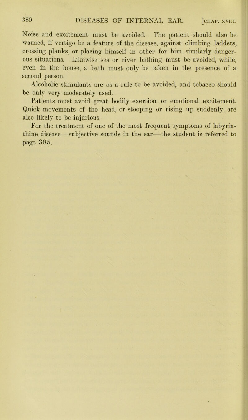 Noise and excitement must be avoided. The patient should also be warned, if vertigo be a feature of the disease, against climbing ladders, crossing planks, or placing himself in other for him similarly danger- ous situations. Likewise sea or river bathing must be avoided, while, even in the house, a bath must only be taken in the presence of a second person. Alcoholic stimulants are as a rule to be avoided, and tobacco should be only very moderately used. Patients must avoid great bodily exertion or emotional excitement. Quick movements of the head, or stooping or rising up suddenly, are also likely to be injurious. For the treatment of one of the most frequent symptoms of labyrin- thine disease—subjective sounds in the ear—the student is referred to page 385.