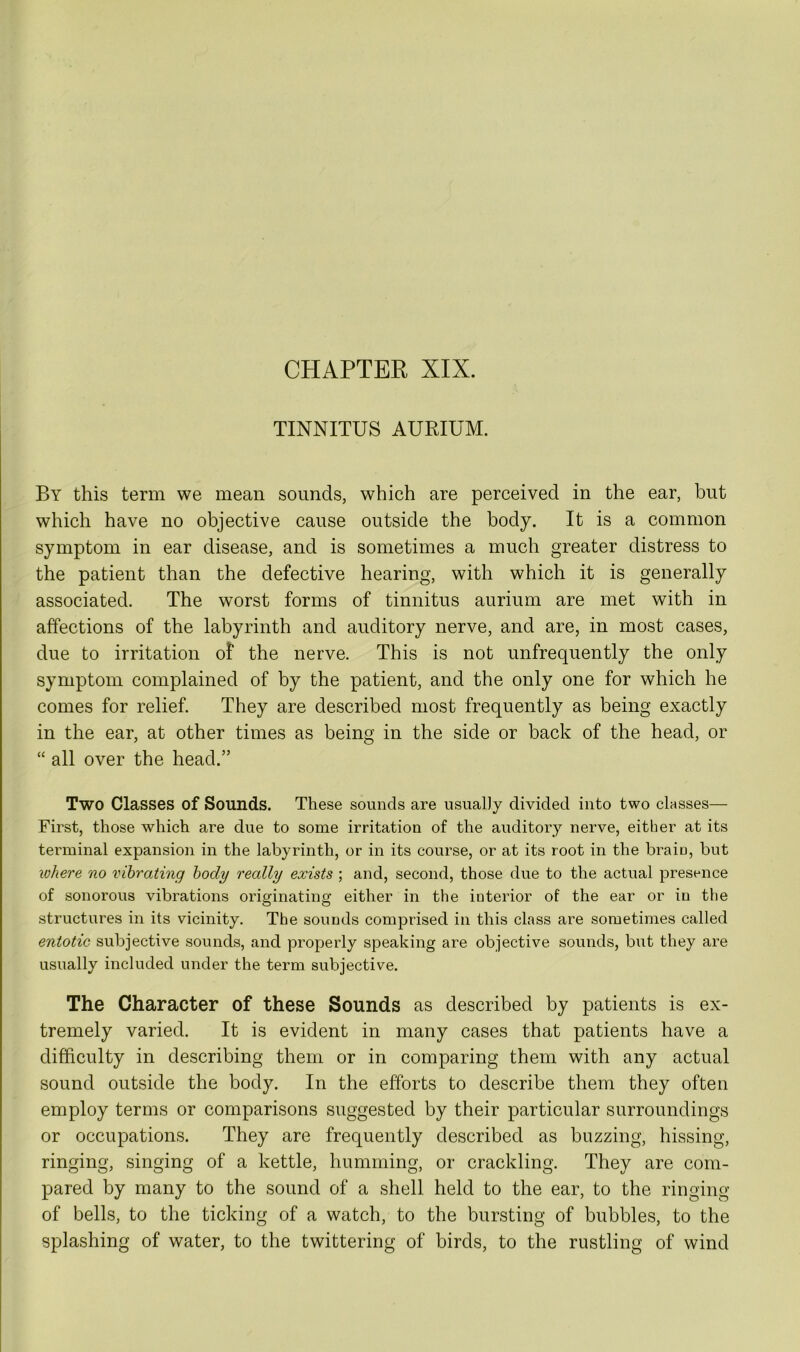 TINNITUS AURIUM. By this term we mean sounds, which are perceived in the ear, but which have no objective cause outside the body. It is a common symptom in ear disease, and is sometimes a much greater distress to the patient than the defective hearing, with which it is generally associated. The worst forms of tinnitus aurium are met with in affections of the labyrinth and auditory nerve, and are, in most cases, due to irritation of the nerve. This is not unfrequently the only symptom complained of by the patient, and the only one for which he comes for relief. They are described most frequently as being exactly in the ear, at other times as being in the side or back of the head, or “ all over the head.” Two Classes of Sounds. These sounds are usually divided into two classes— First, those which are due to some irritation of the auditory nerve, either at its terminal expansion in the labyrinth, or in its course, or at its root in the brain, but where no vibrating body really exists ; and, second, those due to the actual presence of sonorous vibrations originating either in the interior of the ear or in the structures in its vicinity. The sounds comprised in this class are sometimes called entotic subjective sounds, and properly speaking are objective sounds, but they are usually included under the term subjective. The Character of these Sounds as described by patients is ex- tremely varied. It is evident in many cases that patients have a difficulty in describing them or in comparing them with any actual sound outside the body. In the efforts to describe them they often employ terms or comparisons suggested by their particular surroundings or occupations. They are frequently described as buzzing, hissing, ringing, singing of a kettle, humming, or crackling. They are com- pared by many to the sound of a shell held to the ear, to the ringing of bells, to the ticking of a watch, to the bursting of bubbles, to the splashing of water, to the twittering of birds, to the rustling of wind