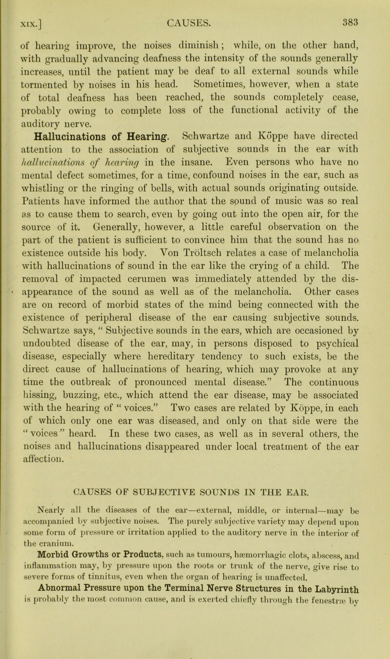 of hearing improve, the noises diminish; while, on the other hand, with gradually advancing deafness the intensity of the sounds generally increases, until the patient may be deaf to all external sounds while tormented by noises in his head. Sometimes, however, when a state of total deafness has been reached, the sounds completely cease, probably owing to complete loss of the functional activity of the auditory nerve. Hallucinations of Hearing. Schwartze and Kbppe have directed attention to the association of subjective sounds in the ear with hallucinations of hearing in the insane. Even persons who have no mental defect sometimes, for a time, confound noises in the ear, such as whistling or the ringing of bells, with actual sounds originating outside. Patients have informed the author that the sound of music was so real as to cause them to search, even by going out into the open air, for the source of it. Generally, however, a little careful observation on the part of the patient is sufficient to convince him that the sound has no existence outside his body. Yon Troltsch relates a case of melancholia with hallucinations of sound in the ear like the crying of a child. The removal of impacted cerumen was immediately attended by the dis- * appearance of the sound as well as of the melancholia. Other cases are on record of morbid states of the mind being connected with the existence of peripheral disease of the ear causing subjective sounds. Schwartze says, “ Subjective sounds in the ears, which are occasioned by undoubted disease of the ear, may, in persons disposed to psychical disease, especially where hereditary tendency to such exists, be the direct cause of hallucinations of hearing, which may provoke at any time the outbreak of pronounced mental disease.” The continuous hissing, buzzing, etc., which attend the ear disease, may be associated with the hearing of “ voices.” Two cases are related by Koppe, in each of which only one ear was diseased, and only on that side were the “ voices ” heard. In these two cases, as well as in several others, the noises and hallucinations disappeared under local treatment of the ear affection. CAUSES OF SUBJECTIVE SOUNDS IN THE EAR. Nearly all the diseases of the ear—external, middle, or internal—may be accompanied by subjective noises. The purely subjective variety may depend upon some form of pressure or irritation applied to the auditory nerve in the interior of the cranium. Morbid Growths or Products, such as tumours, haemorrhagic clots, abscess, and inflammation may, by pressure upon the roots or trunk of the nerve, give rise to severe forms of tinnitus, even when the organ of hearing is unaffected. Abnormal Pressure upon the Terminal Nerve Structures in the Labyrinth is probably the most common cause, and is exerted chiefly through the fenestrre by
