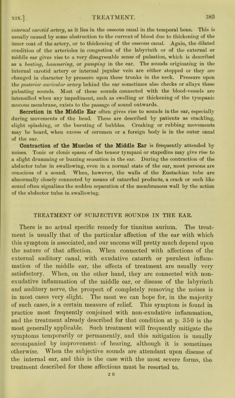 internal carotid artery, as it lies in the osseous canal in the temporal bone. This is usually caused by some obstruction to the current of blood due to thickening of the inner coat of the artery, or to thickening of the osseous canal. Again, the dilated condition of the arterioles in congestion of the labyrinth or of the external or middle ear gives rise to a very disagreeable sense of pulsation, which is described as a beating, hammering, or pumping in the ear. The sounds originating in the internal carotid artery or internal jugular vein are either stopped or they are changed in character by pressure upon these trunks in the neck. Pressure upon the posterior auricular artery behind the ear sometimes also checks or allays these pulsating sounds. Most of these sounds connected with the blood-vessels are intensified when any impediment, such as swelling or thickening of the tympanic mucous membrane, exists to the passage of sound outwards. Secretion in the Middle Ear often gives rise to sounds in the ear, especially during movements of the head. These are described by patients as crackling, slight splashing, or the bursting of bubbles. Creaking or rubbing movements may be heard, when excess of cerumen or a foreign body is in the outer canal of the ear. Contraction of the Muscles of the Middle Ear is frequently attended by noises. Tonic or clonic spasm of the tensor tympani or stapedius may give rise to a slight drumming or buzzing sensation in the ear. During the contraction of the abductor tubae in swallowing, even in a normal state of the ear, most persons are conscious of a sound. When, however, the walls of the Eustachian tube are abnormally closely connected by means of catarrhal products, a crack or such like sound often signalizes the sudden separation of the membranous wall by the action of the abductor tubse in swallowing. TREATMENT OF SUBJECTIVE SOUNDS IN THE EAR. There is no actual specific remedy for tinnitus aurium. The treat- ment is usually that of the particular affection of the ear with which this symptom is associated, and our success will pretty much depend upon the nature of that affection. When connected with affections of the external auditory canal, with exudative catarrh or purulent inflam- mation of the middle ear, the effects of treatment are usually very satisfactory. When, on the other hand, they are connected with non- exudative inflammation of the middle ear, or disease of the labyrinth and auditory nerve, the prospect of completely removing the noises is in most cases very slight. The most we can hope for, in the majority of such cases, is a certain measure of relief. This symptom is found in practice most frequently conjoined with non-exudative inflammation, and the treatment already described for that condition at p. 350 is the most generally applicable. Such treatment will frequently mitigate the symptoms temporarily or permanently, and this mitigation is usually accompanied by improvement of hearing, although it is sometimes otherwise. When the subjective sounds are attendant upon disease of the internal ear, and this is the case with the most severe forms, the treatment described for these affections must be resorted to.