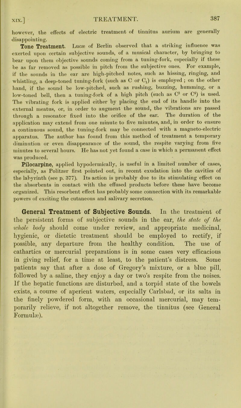 however, the effects of electric treatment of tinnitus annum are generally disappointing. Tone Treatment. Lucse of Berlin observed that a striking influence was exerted upon certain subjective sounds, of a musical character, by bringing to bear upon them objective sounds coming from a tuning-fork, especially if these be as far removed as possible in pitch from the subjective ones. For example, if the sounds in the ear are high-pitched notes, such as hissing, ringing, and whistling, a deep-toned tuning-fork (such as C or Cj) is employed ; on the other hand, if the sound be low-pitched, such as rushing, buzzing, humming, or a low-toned bell, then a tuning-fork of a high pitch (such as C3 or C4) is used. The vibrating fork is applied either by placing the end of its handle into the external meatus, or, in order to augment the sound, the vibrations are passed through a resonator fixed into the orifice of the ear. The duration of the application may extend from one minute to five minutes, and, in order to ensure a continuous sound, the tuning-fork may be connected with a magneto-electric apparatus. The author has found from this method of treatment a temporary diminution or even disappearance of the sound, the respite varying from five minutes to several hours. He has not yet found a case in which a permanent effect was produced. Pilocarpine, applied hypodermically, is useful in a limited number of cases, especially, as Politzer first pointed out, in recent exudation into the cavities of the labyrinth (see p. 377). Its action is probably due to its stimulating effect on the absorbents in contact with the effused products before these have become organized. This resorbent effect has probably some connection with its remarkable powers of exciting the cutaneous and salivary secretion. General Treatment of Subjective Sounds. In the treatment of the persistent forms of subjective sounds in the ear, the state of the whole body should come under review, and appropriate medicinal, hygienic, or dietetic treatment should be employed to rectify, if possible, any departure from the healthy condition. The use of cathartics or mercurial preparations is in some cases very efficacious in giving relief, for a time at least, to the patient’s distress. Some patients say that after a dose of Gregory’s mixture, or a blue pill, followed by a saline, they enjoy a day or two’s respite from the noises. If the hepatic functions are disturbed, and a torpid state of the bowels exists, a course of aperient waters, especially Carlsbad, or its salts in the finely powdered form, with an occasional mercurial, may tem- porarily relieve, if not altogether remove, the tinnitus (see General Formulae).