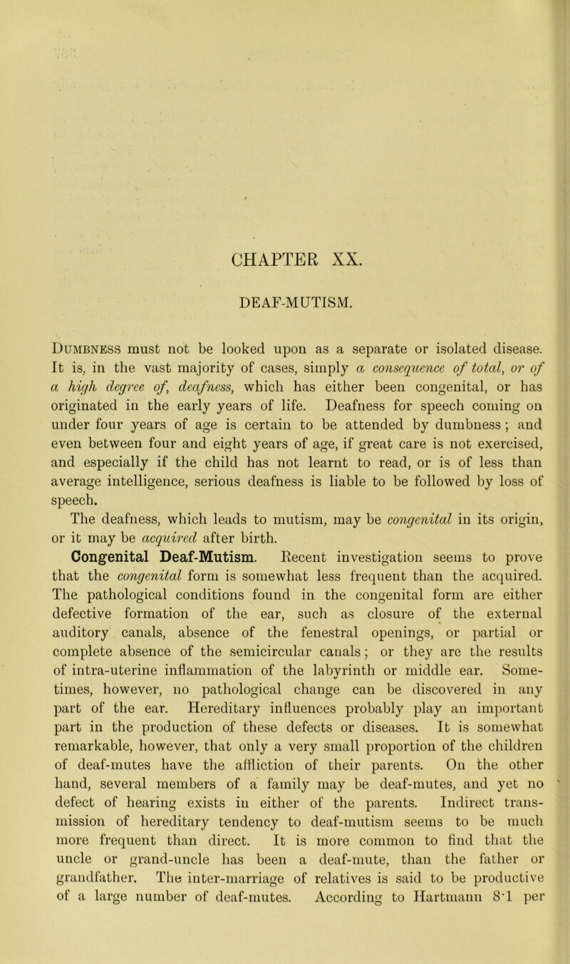 c CHAPTER XX. DEAF-MUTISM. Dumbness must not be looked upon as a separate or isolated disease. It is. in the vast majority of cases, simply a consequence of total, or of a high degree of, deafness, which has either been congenital, or has originated in the early years of life. Deafness for speech coming on under four years of age is certain to be attended by dumbness ; and even between four and eight years of age, if great care is not exercised, and especially if the child has not learnt to read, or is of less than average intelligence, serious deafness is liable to be followed by loss of speech. The deafness, which leads to mutism, may be congenital in its origin, or it may be acquired after birth. Congenital Deaf-Mutism. Recent investigation seems to prove that the congenital form is somewhat less frequent than the acquired. The pathological conditions found in the congenital form are either defective formation of the ear, such as closure of the external auditory canals, absence of the fenestral openings, or partial or complete absence of the semicircular canals; or they are the results of intra-uterine inflammation of the labvrinth or middle ear. Some- o times, however, no pathological change can be discovered in any part of the ear. Hereditary influences probably play an important part in the production of these defects or diseases. It is somewhat remarkable, however, that only a very small proportion of the children of deaf-mutes have the affliction of their parents. On the other hand, several members of a family may be deaf-mutes, and yet no defect of hearing exists in either of the parents. Indirect trans- mission of hereditary tendency to deaf-mutism seems to be much more frequent than direct. It is more common to find that the uncle or grand-uncle has been a deaf-mute, than the father or grandfather. The inter-marriage of relatives is said to be productive of a large number of deaf-mutes. According to Hartmann 8'1 per