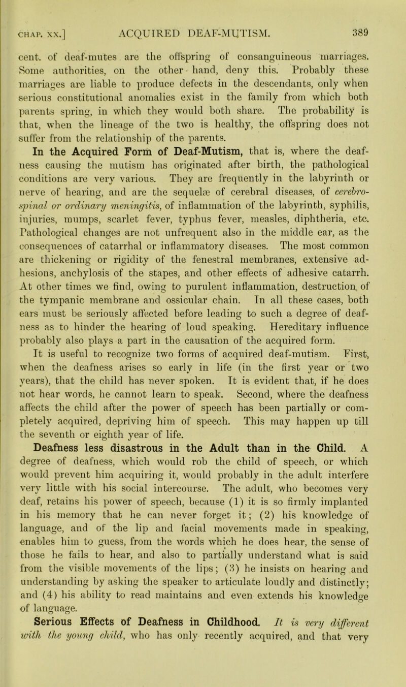 CHAP. XX.] cent, of deaf-mutes are the offspring of consanguineous marriages. Some authorities, on the other hand, deny this. Probably these marriages are liable to produce defects in the descendants, only when serious constitutional anomalies exist in the family from which both parents spring, in which they would both share. The probability is that, when the lineage of the two is healthy, the offspring does not suffer from the relationship of the parents. In the Acquired Form of Deaf-Mutism, that is, where the deaf- ness causing the mutism has originated after birth, the pathological conditions are very various. They are frequently in the labyrinth or nerve of hearing, and are the sequelae of cerebral diseases, of cerebro- spinal or ordinary meningitis, of inflammation of the labyrinth, syphilis, injuries, mumps, scarlet fever, typhus fever, measles, diphtheria, etc. Pathological changes are not unfrequent also in the middle ear, as the consequences of catarrhal or inflammatory diseases. The most common are thickening or rigidity of the fenestral membranes, extensive ad- hesions, anchylosis of the stapes, and other effects of adhesive catarrh. At other times we find, owing to purulent inflammation, destruction of the tympanic membrane and ossicular chain. In all these cases, both ears must be seriously affected before leading to such a degree of deaf- ness as to hinder the hearing of loud speaking. Hereditary influence probably also plays a part in the causation of the acquired form. It is useful to recognize two forms of acquired deaf-mutism. First, when the deafness arises so early in life (in the first year or two years), that the child has never spoken. It is evident that, if he does not hear words, he cannot learn to speak. Second, where the deafness affects the child after the power of speech has been partially or com- pletely acquired, depriving him of speech. This may happen up till the seventh or eighth year of life. Deafness less disastrous in the Adult than in the Child. A degree of deafness, which would rob the child of speech, or which would prevent him acquiring it, would probably in the adult interfere very little with his social intercourse. The adult, who becomes very deaf, retains his power of speech, because (1) it is so firmly implanted in his memory that he can never forget it; (2) his knowledge of language, and of the lip and facial movements made in speaking, enables him to guess, from the words which he does hear, the sense of those he fails to hear, and also to partially understand what is said from the visible movements of the lips; (3) he insists on hearing and understanding by asking the speaker to articulate loudly and distinctly; and (4) his ability to read maintains and even extends his knowledge of language. Serious Effects of Deafness in Childhood. It is very different with the young child, who has only recently acquired, and that very