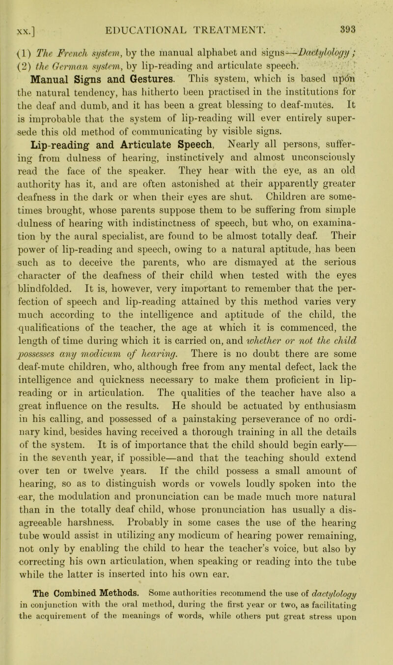 (1) The French system, by the manual alphabet and signs-—Dactylology; (2) the German system, by lip-reading and articulate speech. Manual Signs and Gestures. This system, which is based upon the natural tendency, has hitherto been practised in the institutions for the deaf and dumb, and it has been a great blessing to deaf-mutes. It is improbable that the system of lip-reading will ever entirely super- sede this old method of communicating by visible signs. Lip-reading and Articulate Speech, Nearly all persons, suffer- ing from dulness of hearing, instinctively and almost unconsciously read the face of the speaker. They hear with the eye, as an old authority has it, and are often astonished at their apparently greater deafness in the dark or when their eyes are shut. Children are some- times brought, whose parents suppose them to be suffering from simple dulness of hearing with indistinctness of speech, but who, on examina- tion by the aural specialist, are found to be almost totally deaf. Their power of lip-reading and speech, owing to a natural aptitude, has been such as to deceive the parents, who are dismayed at the serious character of the deafness of their child when tested with the eyes blindfolded. It is, however, very important to remember that the per- fection of speech and lip-reading attained by this method varies very much according to the intelligence and aptitude of the child, the qualifications of the teacher, the age at which it is commenced, the length of time during which it is carried on, and ivliether or not the child possesses any modicum of hearing. There is no doubt there are some deaf-mute children, who, although free from any mental defect, lack the intelligence and quickness necessary to make them proficient in lip- reading or in articulation. The qualities of the teacher have also a great influence on the results. He should be actuated by enthusiasm in his calling, and possessed of a painstaking perseverance of no ordi- nary kind, besides having received a thorough training in all the details of the system. It is of importance that the child should begin early-— in the seventh year, if possible—and that the teaching should extend over ten or twelve years. If the child possess a small amount of hearing, so as to distinguish words or vowels loudly spoken into the ear, the modulation and pronunciation can be made much more natural than in the totally deaf child, whose pronunciation has usually a dis- agreeable harshness. Probably in some cases the use of the hearing tube would assist in utilizing any modicum of hearing power remaining, not only by enabling the child to hear the teacher’s voice, but also by correcting his own articulation, when speaking or reading into the tube while the latter is inserted into his own ear. The Combined Methods. Some authorities recommend the use of dactylology in conjunction with the oral method, during the first year or two, as facilitating the acquirement of the meanings of words, while others put great stress upon