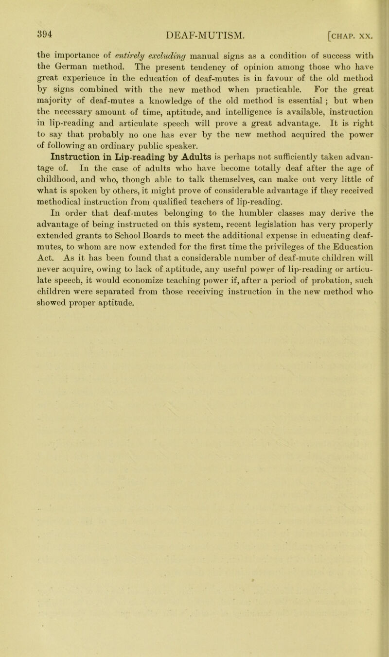 the importance of entirely excluding manual signs as a condition of success with the German method. The present tendency of opinion among those who have great experience in the education of deaf-mutes is in favour of the old method by signs combined with the new method when practicable. For the great majority of deaf-mutes a knowledge of the old method is essential ; but when the necessary amount of time, aptitude, and intelligence is available, instruction in lip-reading and articulate speech will prove a great advantage. It is right to say that probably no one has ever by the new method acquired the power of following an ordinary public speaker. Instruction in Lip-reading by Adults is perhaps not sufficiently taken advan- tage of. In the case of adults who have become totally deaf after the age of childhood, and who, though able to talk themselves, can make out very little of what is spoken by others, it might prove of considerable advantage if they received methodical instruction from qualified teachers of lip-reading. In order that deaf-mutes belonging to the humbler classes may derive the advantage of being instructed on this system, recent legislation has very properly extended grants to School Boards to meet the additional expense in educating deaf- mutes, to whom are now extended for the first time the privileges of the Education Act. As it has been found that a considerable number of deaf-mute children will never acquire, owing to lack of aptitude, any useful power of lip-reading or articu- late speech, it would economize teaching power if, after a period of probation, such children were separated from those receiving instruction in the new method who showed proper aptitude.