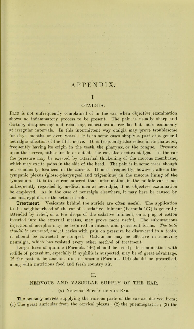 APPENDIX. I. OTALGIA. Pain is not unfrequently complained of in the ear, when objective examination shows no inflammatory process to be present. The pain is usually sharp and darting, disappearing and recurring, sometimes at regular but more commonly at irregular intervals. In this intermittent way otalgia may prove troublesome for days, months, or even years. It is in some cases simply a part of a general neuralgic affection of the fifth nerve. It is frequently also reflex in its character, frequently having its origin in the teeth, the pharynx, or the tongue. Pressure upon the nerves, either inside or outside the ear, also excites otalgia. In the ear the pressure may be exerted by catarrhal thickening of the mucous membrane, which may excite pains in the side of the head. The pain is in some cases, though not commonly, localized in the auricle. It most frequently, however, affects the tympanic plexus (glosso-pharyngeal and trigeminus) in the mucous lining of the tympanum. It is to be remembered that inflammation in the middle ear is not unfrequently regarded by medical men as neuralgia, if no objective examination be employed. As in the case of neuralgia elsewhere, it may here be caused by anaemia, syphilis, or the action of cold. Treatment. Vesicants behind the auricle are often useful. The application to the neighbourhood of the ear of a sedative liniment (Formula 107) is generally attended by relief, or a few drops of the sedative liniment, on a plug of cotton inserted into the external meatus, may prove more useful. The subcutaneous injection of morphia may be required in intense and persistent forms. The teeth should be examined, and, if caries with pain on pressure be discovered in a tooth, it should be extracted or stopped. Galvanism may be effective in removing' neuralgia, which has resisted every other method of treatment. Large doses of quinine (Formula 146) should be tried ; its combination with iodide of potassium, especially if syphilis is suspected, may be of great advantage. If the patient be anaemic, iron or arsenic (Formula 114) should be prescribed, along with nutritious food and fresh country air. II. NERVOUS AND VASCULAR SUPPLY OF THE EAR. {a) Nervous Supply of the Ear. The sensory nerves supplying the various parts of the ear are derived from : (1) The great auricular from the cervical plexus; (2) the pneumogastric ; (3) the