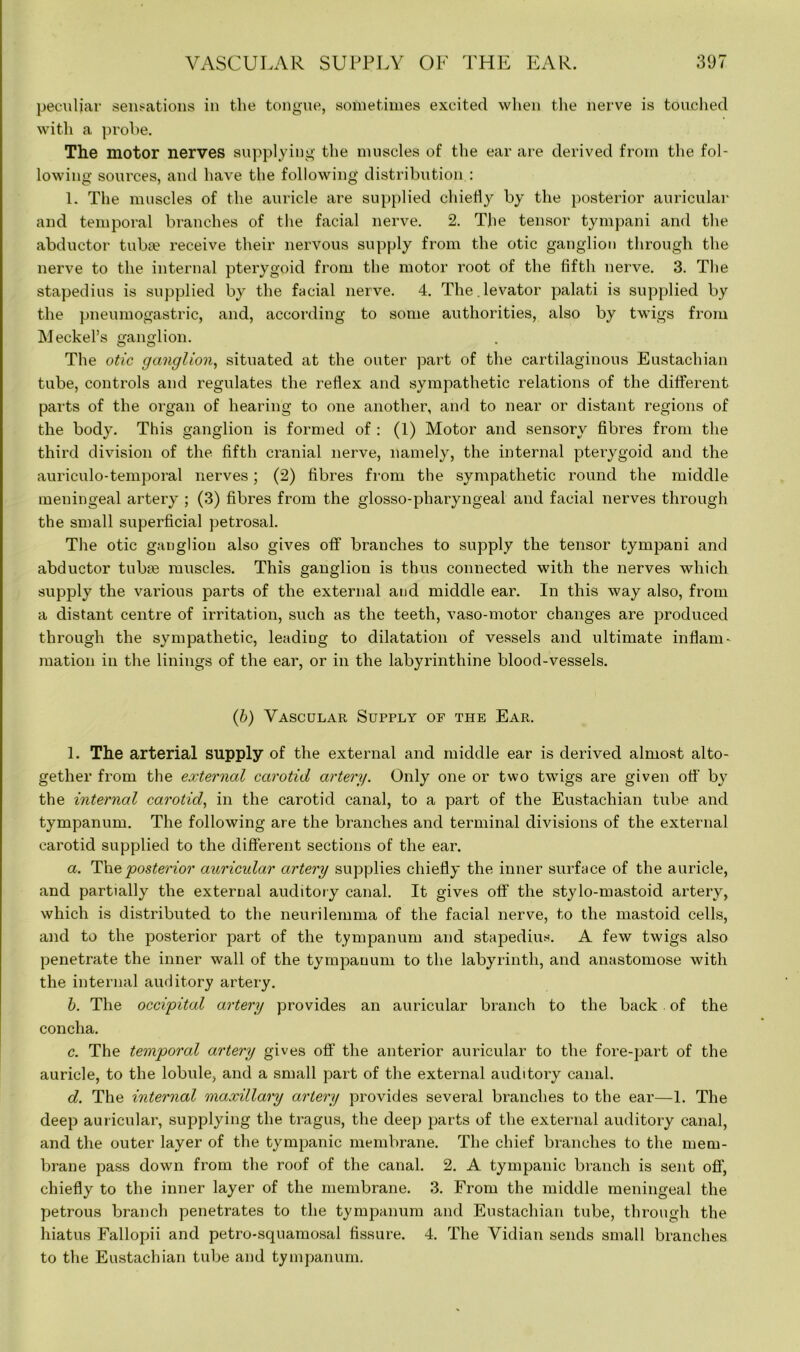 peculiar sensations in the tongue, sometimes excited when the nerve is touched with a probe. The motor nerves supplying the muscles of the ear are derived from the fol- lowing sources, and have the following distribution : 1. The muscles of the auricle are supplied chiefly by the posterior auricular and temporal branches of the facial nerve. 2. The tensor tympani and the abductor tuba? receive their nervous supply from the otic ganglion through the nerve to the internal pterygoid from the motor root of the fifth nerve. 3. The stapedius is supplied by the facial nerve. 4. The levator palati is supplied by the pneumogastric, and, according to some authorities, also by twigs from Meckel’s ganglion. O O * The otic ganglion, situated at the outer part of the cartilaginous Eustachian tube, controls and regulates the reflex and sympathetic relations of the different parts of the organ of hearing to one another, and to near or distant regions of the body. This ganglion is formed of : (1) Motor and sensory fibres from the third division of the fifth cranial nerve, namely, the internal pterygoid and the auriculo-temporal nerves; (2) fibres from the sympathetic round the middle meningeal artery ; (3) fibres from the glosso-pharyngeal and facial nerves through the small superficial petrosal. The otic ganglion also gives off branches to supply the tensor tympani and abductor tubse muscles. This ganglion is thus connected with the nerves which supply the various parts of the external and middle ear. In this way also, from a distant centre of irritation, such as the teeth, vaso-motor changes are produced through the sympathetic, leading to dilatation of vessels and ultimate inflam- mation in the linings of the ear, or in the labyrinthine blood-vessels. (b) Vascular Supply of the Ear. 1. The arterial supply of the external and middle ear is derived almost alto- gether from the external carotid artery. Only one or two twigs are given off by the internal carotid, in the carotid canal, to a part of the Eustachian tube and tympanum. The following are the branches and terminal divisions of the external carotid supplied to the different sections of the ear. a. The 'posterior auricular artery supplies chiefly the inner surface of the auricle, and partially the external auditory canal. It gives off the stylo-mastoid artery, which is distributed to the neurilemma of the facial nerve, to the mastoid cells, and to the posterior part of the tympanum and stapedius. A few twigs also penetrate the inner wall of the tympanum to the labyrinth, and anastomose with the internal auditory artery. b. The occipital artery provides an auricular branch to the back . of the concha. c. The temporal artery gives off the anterior auricular to the fore-part of the auricle, to the lobule, and a small part of the external auditory canal. d. The internal maxillary artery provides several branches to the ear—1. The deep auricular, supplying the tragus, the deep parts of the external auditory canal, and the outer layer of the tympanic membrane. The chief branches to the mem- brane pass down from the roof of the canal. 2. A tympanic branch is sent off, chiefly to the inner layer of the membrane. 3. From the middle meningeal the petrous branch penetrates to the tympanum and Eustachian tube, through the hiatus Fallopii and petro-squamosal fissure. 4. The Vidian sends small branches to the Eustachian tube and tympanum.