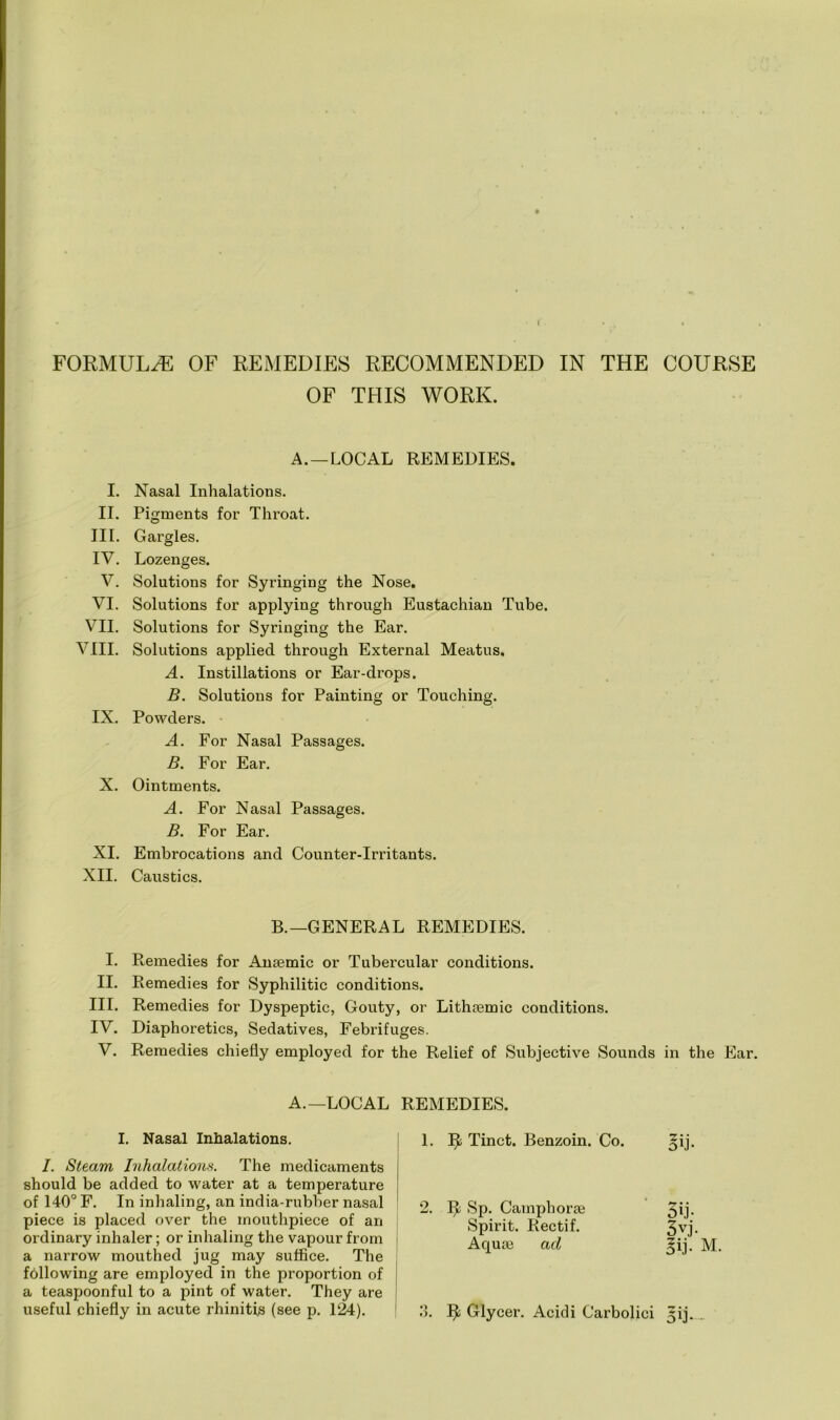 FORMULAE OF REMEDIES RECOMMENDED IN THE COURSE OF THIS WORK. A. —LOCAL REMEDIES. I. Nasal Inhalations. II. Pigments for Throat. III. Gargles. IV. Lozenges. V. Solutions for Syringing the Nose. VI. Solutions for applying through Eustachian Tube. VII. Solutions for Syringing the Ear. VIII. Solutions applied through External Meatus. A. Instillations or Ear-drops. B. Solutions for Painting or Touching. IX. Powders. A. For Nasal Passages. B. For Ear. X. Ointments. A. For Nasal Passages. B. For Ear. XI. Embrocations and Counter-Irritants. XII. Caustics. B.—GENERAL REMEDIES. I. Remedies for Anaemic or Tubercular conditions. II. Remedies for Syphilitic conditions. III. Remedies for Dyspeptic, Gouty, or Lithaemic conditions. IV. Diaphoretics, Sedatives, Febrifuges. V. Remedies chiefly employed for the Relief of Subjective Sounds in the Ear. A.—LOCAL REMEDIES. I. Nasal Inhalations. I. Steam Inhalations. The medicaments should be added to water at a temperature of 140° F. In inhaling, an india-rubber nasal piece is placed over the mouthpiece of an ordinary inhaler; or inhaling the vapour from a narrow mouthed jug may suffice. The following are employed in the proportion of a teaspoonful to a pint of water. They are useful chiefly in acute rhinitis (see p. 124). 1. Ifc Tinct. Benzoin. Co. Mb 2. 1^ Sp. Camphorse 3ij- Spirit. Rectif. 3vj- Aquse ad Mb M. 3. ^ Glycer. Acidi Carbolici ^ij.