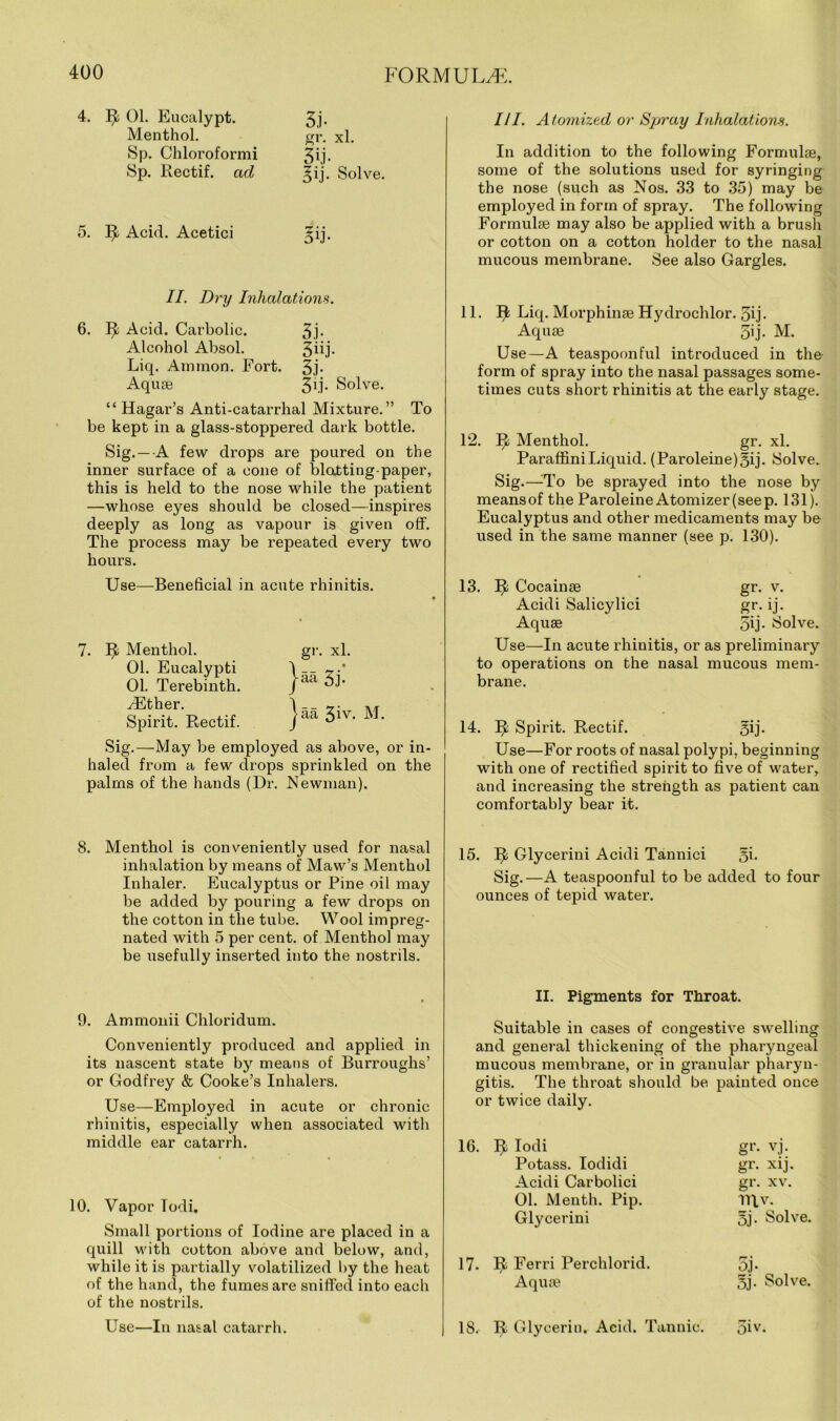 4. R 01. Eucalypt. Menthol. Sp. Chloroformi Sp. Rectif. ad 3j- gr. xl. 30- §ij. Solve. 5. R Acid. Acetici II. Dry Inhalations. 6. R Acid. Carbolic. 3j- Alcohol Absol. 3^0- Liq. Ammon. Fort. 3j- Aquse 31.!- Solve. “ Hagar’s Anti-catarrhal Mixture.” To be kept in a glass-stoppered dark bottle. Sig. — A few drops are poured on the inner surface of a cone of blotting-paper, this is held to the nose while the patient —whose eyes should be closed—inspires deeply as long as vapour is given off. The process may be repeated every two hours. Use—Beneficial in acute rhinitis. 7. R Menthol. 01. Eucalypti 01. Terebinth. Ether. Spirit. Rectif. gr. xl. jaa 3j. jaa 3iv. M. Sig.—May be employed as above, or in- haled from a few drops sprinkled on the palms of the hands (Dr. Newman). 8. Menthol is conveniently used for nasal inhalation by means of Maw’s Menthol Inhaler. Eucalyptus or Pine oil may be added by pouring a few drops on the cotton in the tube. Wool impreg- nated with 5 per cent, of Menthol may be usefully inserted into the nostrils. 9. Ammonii Chloridum. Conveniently produced and applied in its nascent state by means of Burroughs’ or Godfrey & Cooke’s Inhalers. Use—Employed in acute or chronic rhinitis, especially when associated with middle ear catarrh. 10. Vapor Todi. Small portions of Iodine are placed in a quill with cotton above and below, and, while it is partially volatilized by the heat of the hand, the fumes are sniffed into each of the nostrils. Use—In nasal catarrh. III. Atomized or Spray Inhalations. In addition to the following Formulae, some of the solutions used for syringing the nose (such as Nos. 33 to 35) may be employed in form of spray. The following Formulae may also be applied with a brush or cotton on a cotton holder to the nasal mucous membrane. See also Gargles. 11. Ijb Liq. Morphinae Hydrochlor. 3ij- Aquae 3ij. M. Use—A teaspoonful introduced in the form of spray into the nasal passages some- times cuts short rhinitis at the early stage. 12. V/, Menthol. gr. xl. ParaffiniLiquid. (Paroleine)3ij. Solve. Sig.—-To be sprayed into the nose by means of the Paroleine Atomizer (seep. 131). Eucalyptus and other medicaments may be used in the same manner (see p. 130). 13. R Cocainae gr. v. Acidi Salicylici gr. ij. Aquae 5vj- Solve. Use—In acute rhinitis, or as preliminary to operations on the nasal mucous mem- brane. 14. II Spirit. Rectif. 5ij. Use—For roots of nasal polypi, beginning with one of rectified spirit to five of water, and increasing the strength as patient can comfortably bear it. 15. IJ; Glycerini Acidi Tannici gi. Sig.—A teaspoonful to be added to four ounces of tepid water. II. Pigments for Throat. Suitable in cases of congestive swelling and general thickening of the pharyngeal mucous membrane, or in granular pharyn- gitis. The throat should be painted once or twice daily. 16. R Iodi gr- vj. Potass. Iodidi gr- xij. Acidi Carbolici gr. xv. 01. Menth. Pip. V\v. Glycerini 5j. Solve. 17- R Ferri Perchlorid. 5j- Aqute 5j. Solve. 18.- II Glycerin. Acid. Tannic. 5iv.