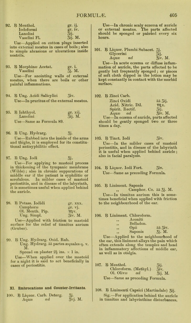92. R Menthol. gr. ij. Iodoformi gr. iv. Lanolini gij- Vaselini FI. gij. M. Use—Applied on cotton plugs inserted into external meatus in cases of boils ; also to simple abrasions or ulcerations inside nostrils. 93. R Morphinte Acetat. gr. i. Vaselini gj. M. Use—For anointing walls of external meatus, when there are boils or other painful inflammations. Use—In chronic scaly eczema of auricle or external meatus. The parts affected should be sponged or painted every six hours. 101. R Liquor. Plumbi Subacet. gj- Glycerini 5ij. Aquae ad giv. M. Use—In acute eczema or diffuse inflam- mation of auricle, the parts affected to be gently but frequently sponged ; or pieces of soft cloth dipped in the lotion may be kept constantly in contact with the morbid surface. 94. R Ung. Acidi Salicylici giv. Use—In pruritus of the external meatus. 95. R Ichthyol. gr. xij. Lanolini gij. M. Use—Same as Formula 89. 96. R Ung. Hydrarg. gj. Use—Rubbed into the inside of the arms and thighs, it is employed for its constitu- tional antisyphilitic effect. 97. R Ung. Iodi gj. Use—For applying to mastoid process in thickening of the tympanic membrane (Wilde) ; also in chronic suppurations of middle ear if the patient is syphilitic or scrofulous. In milder cases of mastoid periostitis, and in disease of the labyrinth, it is sometimes useful when applied behind the auricle. 98. R Potass. Iodidi gr. xxx. Camphoras gr. vj. 01. Menth. Pip. TRy. Ung. Simpl. giv. M. Use—Applied with friction to mastoid surface for the relief of tinnitus aurium (Gruber). 99. R Ung. Hydrarg. Oxid. Rub. Ung. Hydrarg. aa partes sequales q. v. M. Spread on plaster 2i ins. x 1 in. Use—When applied over the mastoid for a night it is said to act beneficially in cases of periostitis. XI. Embrocations and Counter-Irritants. 100. R Liquor. Garb. Deterg. gj. Aquse ad gvj. M. 102. R Zinci Garb. Zinci Oxidi aa 5ij. Acid. Nitric. Dil. TTLx. Spirit. Rectif. 3ij. Aquse ad giv. M. Use—In eczema of auricle, parts affected should be gently sponged two or three times a day. 103. R Tinct. Iodi giv. Use—In the milder cases of mastoid periostitis, and in disease of the labyrinth it is useful when applied behind auricle; also in facial paralysis. 104. R Liquor. Iodi Fort. giv. Use—Same as preceding Formula. 105. R Liniment. Saponis ,, Camphor. Co. aa gj. M. Use—In tinnitus aurium this is some- times beneficial when applied with friction to the neighbourhood of the ear. 106. R Liniment. Chloroform. ,, Aconiti ,, Belladon. ,, Opii aa giv. ,, Saponis gj. M. Use—Applied to the neighbourhood of the ear, this liniment allays the pain which often extends along the temples and head in inflammatory affections of middle ear, as well as in otalgia. 107. R Menthol. Chloroform. (Methyl.) 01. Oliva; ad Use—Same as preceding Formula. 108. R Linimenti Capsici (Martindale) gij. Sig.—For application behind the auricle in tinnitus and labyrinthine disturbances. gij- giv. gij. M.