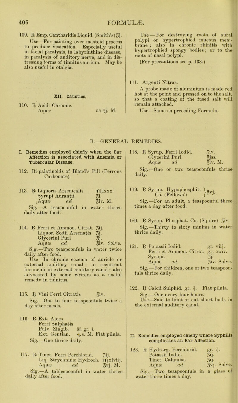 109. R Emp. Cantharidis Liquid. (Smith’s) 5j- Use—For painting over mastoid process to produce vesication. Especially useful in facial paralysis, in labyrinthine disease, in paralysis of auditory nerve, and in dis- tressing forms of tinnitus aurium. May be also useful in otalgia. XII. Caustics. 110. I! Acid. Chromic. Aquae aa 5j- M. Use — For destroying roots of aural polypi or hypertrophied mucous mem- brane ; also in chronic rhinitis with hypertrophied spongy bodies; or to the roots of nasal polypi. (For precautions see p. 133.) 111. Argenti Nitras. A probe made of aluminium is made red hot at the point and pressed on to the salt, so that a coating of the fused salt will remain attached. Use—Same as preceding Formula. B.—GENERAL REMEDIES. I. Remedies employed chiefly when the Ear Affection is associated with Anaemia or Tubercular Disease. 112. Bi-palatinoids of Blaud’s Pill (Ferrous Carbonate). 118. R Syrup. Ferri Iodid. (jiv. Glycerini Puri §jss. Aquae ad §iv. M. Sig.—One or two teaspoonfuls thrice daily. 113. R Liquoris Arsenicalis Syrupi Aurantii [Aquae ad Sig.—A teaspoonful in daily after food. Tiqlxxx. oi- 5iv. M. water thrice 114. R Ferri et Ammon. Citrat. 5ij- Liquor. Sodii Arsenatis 5j- Glycerini Puri §j. Aquae ad §iv. Solve. Sig.—Two teaspoonfuls in water twice daily after food. Use—In chronic eczema of auricle or external auditory canal ; in recurrent furunculi in external auditory canal; also advocated by some writers as a useful remedy in tinnitus. 119. R Syrup. Hypophosphit. )-,• Co. (Fellows’) j5'J- Sig.—For an adult, a teaspoonful three times a day after food. 120. R Syrup. Phosphat. Co. (Squire) §iv. Sig.—Thirty to sixty minims in water thrice daily. 121. II Potassii Iodid. gr. viij. Ferri et Ammon. Citrat. gr. xxiv. Syrupi. 5j. Aquas ad §iv. Solve. Sig. — For children, one or two teaspoon- fuls thrice daily. 115. R Vini Ferri Citratis §iv. Sig.—One to four teaspoonfuls twice a day after meals. 122. II Calcii Sulphid. gr. U Fiat pilula. Sig.—One every four hours. Use—Said to limit or cut short boils in the external auditory canal. 116. R Ext. Aloes Ferri Sulphatis Pulv. Zingib. aa gr. i. Ext. Gentian. q.s. M. Fiat pilula. Sig.—One thrice daily. II. Remedies employed chiefly where Syphilis complicates an Ear Affection. 117. R Tinet. Ferri Perchlorid. 5U- Liq. Strychninse Hydroeh. TRxlviij. Aquas ad 5vj- M. Sig.—A tablespoonful in water thrice daily after food. 123. R Hydrarg. Perchlorid. Potassii Iodid. Tinet. Calumbas Aquas ad Sig.—Two teaspoonluls in water three times a day. gr- lb 5ij- 5ij- 5vj. Solve, a glass of