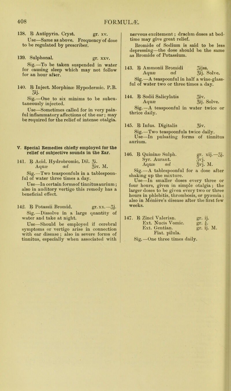 138. ^ Antipyrin. Cryst. gr. xv. Use—Same as above. Frequency of dose to be regulated by prescriber. 139. Sulphonal. gr. xxv. Sig.—To be taken suspended in water for causing sleep which may not follow for an hour after. 140. ^ Inject. Morphinae Hypodermic. P.B. 5ij- Sig.—One to six minims to be subcu- taneously injected. Use—Sometimes called for in very pain- ful inflammatory affections of the ear; may be required for the relief of intense otalgia. V. Special Remedies chiefly employed for the relief of subjective sounds in the Ear. 141. Ifc Acid. Hydrobromic. Dil. gi- Aquae ad giv. M. Sig.—Two teaspoonfuls in a tablespoon- ful of water three times a day. Use—In certain formsof tinnitusaurium ; also in auditory vertigo this remedy has a beneficial effect. 142. Ifc Potassii Bromid. gr.xx.-5j- Sig.—Dissolve in a large quantity of water and take at night. Use—Should be employed if cerebral symptoms or vertigo arise in connection with ear disease ; also in severe forms of tinnitus, especially when associated with nervous excitement; drachm doses at bed- time may give great relief. Bromide of Sodium is said to be less depressing—the dose should be the same as Bromide of Potassium. 143. IJ; Ammonii Bromidi 5ijss- Aquae ad gij. Solve. Sig.—A teaspoonful in half a wine-glass- ful of water two or three times a day. 144. I£ Sodii Salicylatis giv* Aquae gij. Solve. Sig.—A teaspoonful in water twice or thrice daily. 145. ^ Infus. Digitalis giv. Sig.—Two teaspoonfuls twice daily. Use—In pulsating forms of tinnitus aurium. 146. I£ Quininae Sulph. gr. xij.—gj* Syr. Aurant. gvj. Aquae ad gvj. M. Sig.—A tablespoonful for a dose after shaking up the mixture. Use—In smaller doses every three or four hours, given in simple otalgia ; the larger doses to be given every two or three hours in phlebitis, thrombosis, or pyaemia ; also in Meniere’s disease after the first few weeks. 147. ^ Zinci Valerian. gr. ij. Ext. Nucis Vomic. gr. Ext. Gentian. gr. ij. M. Fiat, pilula. Sig.—One three times daily.