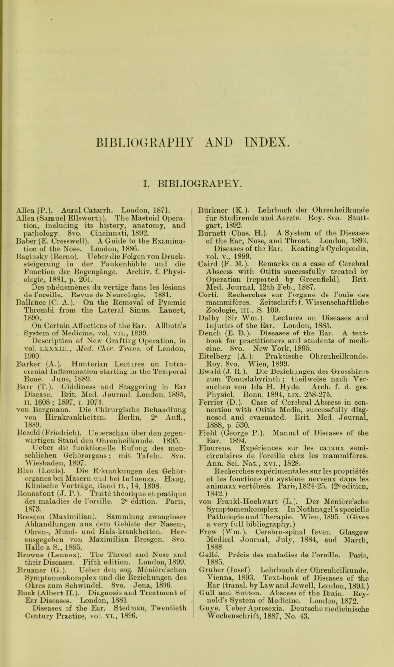 BIBLIOGRAPHY AND INDEX. I. BIBLIOGRAPHY. Allen V(P,). Aural Catarrh. London, 1871. Allen (Sanauel Ellsworth). The Mastoid Opera- tion, including its history, anatomy, and pathology. 8vo. Cincinnati, 1892. Baber (E. Cresswell). A Guide to the Examina- tion of the Nose. London, 1886. Baginsky (Berno). Ueber die Folgen von Druck- steigerung in der Paukenhohle und die Function der Bogengiinge. Archiv. f. Pliysi- ologie, 1881, p. 201. Des phenomenes du vertige dans les lesions de l’oreille. Revue de Neurologie. 1881. Ballance (C. A.). On the Removal of Pymmic Thrombi from the Lateral Sinus. Lancet, 1890. On Certain Affections of the Ear. Allbutt’s System of Medicine, vol. vil., 1899. Description of New Grafting Operation, in vol. LXXXlll., Med. Chir. Trans, of London, 1900. Barker (A.). Hunterian Lectures on Intra- cranial Inflammation starting in the Temporal Bone. June, 1889. Barr (T.). Giddiness and Staggering in Ear Disease. Brit. Med. Journal, London, 1895, ii. 1608 ; 1897, I. 1074. von Bergmann. Die Cliirurgisclie Behandlung von Hirnkrankheiten. Berlin, 2e Aufl., 1889. Bezold (Friedrich). Ueberschau fiber den gegen- wartigen Stand den Ohrenheilkunde. 1895. Ueber die funktionelle Htifung des men- schlichen Gehororgans; mit Tafeln. 8vo. Wiesbaden, 1897. Blau (Louis). Die Erkrankungen des Gehor- organes bei Masern und bei Influenza. Haug, Klinische Vortrilge, Band II., 14, 1898. Bonnafont (J. P.). Traite theorique et pratique des maladies de l’oreille. 2e Edition. Paris, 1873. Bresgen (Maximilian). Sammlung zwangloser Abhandlungen aus dem Gebiete der Nasen-, Ohren-, Mund- und Hals-krankheiten. Her- ausgegeben von Maximilian Bresgen. 8vo. Halle a S., 1895. Browne (Lennox). The Throat and Nose and their Diseases. Fifth edition. London, 1899. Brunner (G.). Ueber den sog. Meniere’schen Symptomenkomplex und die Beziehungen des Ohres zum Schwindel. 8vo. Jena, 1896. Buck (Albert H.). Diagnosis and Treatment of Ear Diseases. London, 1881. Diseases of the Ear. Stedman, Twentieth Century Practice, vol. VI., 1896. Biirkner (K.). Lehrbuch der Ohrenheilkunde fiir Stuclirende und Aerzte. Roy. 8vo. Stutt- gart, 1892. Burnett (Chas. H.). A System of the Diseases of the Ear, Nose, and Throat. London, 189.'-!. Diseases of the Ear. Keating’s Cyclopaedia, vol. v., 1899. Caird (F. M.). Remarks on a case of Cerebral Abscess with Otitis successfully treated by Operation (reported by Greenfield). Brit. Med. Journal, 12tli Feb., 1887. Corti. Recherches sur l’organe de l’ouie des mammiferes. Zeitschrift f. Wissenschaftliche Zoologie, ill., S. 109. Dalby (Sir Wm.). Lectures on Diseases and Injuries of the Ear. London, 1885. Dench (E. B.). Diseases of the Ear. A text- book for practitioners and students of medi- cine. 8vo. New York, 1895. Eitelberg (A.). Praktische Ohrenheilkunde. Roy. 8vo. Wien, 1899. Ewald (J. R.). Die Beziehungen des Grosshirns zum Tonuslabyrintli; theilweise nach Ver- suchen von Ida H. Hyde. Arch. f. d. ges. Physiol. Bonn, 1894, LIX. 258-275. Ferrier (D.). Case of Cerebral Abscess in con- nection with Otitis Media, successfully diag- nosed and evacuated. Brit. Med. Journal, 1888, p. 530. Field (George P.). Manual of Diseases of the Ear. 1894. Flourens. Experiences sur les canaux semi- circulaires de l’oreille chez les mammiferes. Ann. Sci. Nat., xvi., 1828. Recherches experimentales sur les proprietes et les fonctions du systeme nerveux dans les animaux vertebras. Paris, 1824-25. (2e edition, 1S42.) von Frankl-Hochwart (L.). Der Meni&re’sche Symptomenkomplex. In Nothnagel’s specielle Pathologie und Therapie. Wien, 1895. (Gives a very full bibliography.) Frew (Wm.). Cerebro-spinal fever. Glasgow Medical Journal, July, 1884, and March, 1888. Gelle. Precis des maladies de l’oreille. Paris, 1885. Gruber (Josef). Lehrbuch der Ohrenheilkunde. Vienna, 1893. Text-book of Diseases of the Ear (transl. by Law and Jewell, London, 1893.) Gull and Sutton. Abscess of the Brain. Rey- nold’s System of Medicine. London, 1872. Guye. Ueber Aprosexia. Deutsche medicinische Wochen.schrift, 1887, No. 43.
