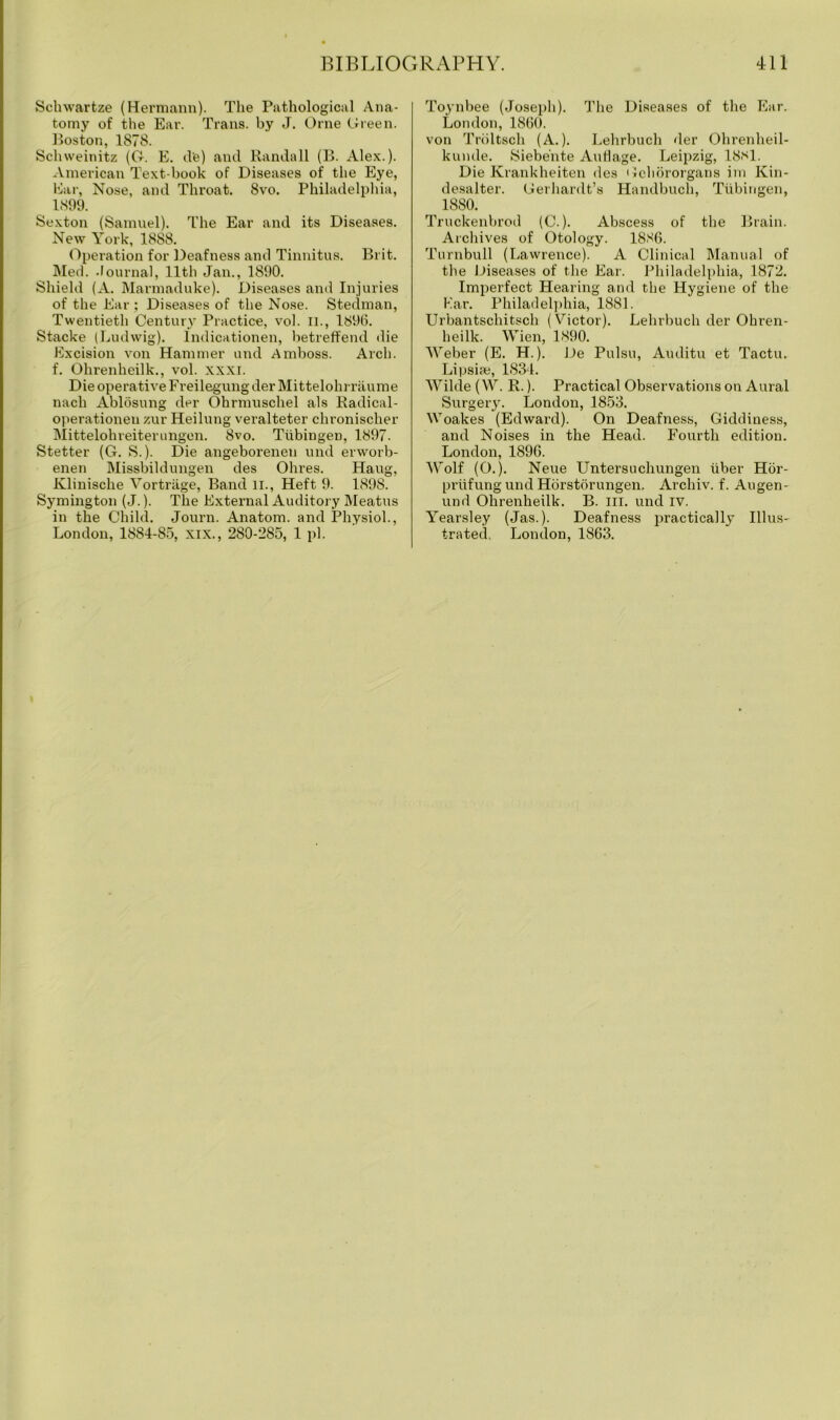 Schwartze (Hermann). The Pathological Ana- tomy of the Ear. Trans, by J. Orne Green. Boston, 1878. Schweinitz (G. E. d'e) and Randall (B. Alex.). American Text-book of Diseases of the Eye, Ear, Nose, and Throat. 8vo. Philadelphia, 1899. Sexton (Samuel). The Ear and its Diseases. New York, 18S8. Operation for Deafness and Tinnitus. Brit. Med. Journal, 11th Jan., 1890. Shield (A. Marmaduke). Diseases and Injuries of the Ear; Diseases of the Nose. Steelman, Twentieth Century Practice, vol. II., 1896. Stacke (Ludwig). Indicationen, betreffencl die Excision von Hammer und Amboss. Arch, f. Ohrenheilk., vol. xxxi. Die operative Freilegung tier Mittelohrriiume nach Ablosung eler Ohrmuschel als Radical- operationen zur Heilung veralteter chronischer Mittelohreiterungen. 8vo. Tubingen, 1897. Stetter (G. S.). Die angeborenen und erworb- enen Missbildungen des Ohres. Haug, Klinische Vortrage, Band ll., Heft 9. 1898. Symington (J.). The External Auditory Meatus in the Child. Journ. Anatom, and Physiol., London, 1884-85, xix., 280-285, 1 pi. Toynbee (Joseph). The Diseases of the Ear. London, 1860. von Troltsch (A.). Lehrbuch der Ohrenheil- kunde. Siebe'nte Autlage. Leipzig, 1881. Die Krankheiten des Geliororgans im Kin- desalter. Gerhardt’s Handbuch, Tubingen, 18S0. Truckenbrod (C.). Abscess of the Brain. Archives of Otology. 1886. Turnbull (Lawrence). A Clinical Manual of the Diseases of the Ear. Philadelphia, 1872. Imperfect Hearing and the Hygiene of the Ear. Philadelphia, 1881. Urbantschitsch (Victor). Lehrbuch der Ohren- heilk. Wien, 1890. Weber (E. H.). De Pulsu, Auditu et Tactu. Lipsiae, 1831. Wilde (W. R.). Practical Observations on Aural Surgery. London, 1853. Woakes (Edward). On Deafness, Giddiness, and Noises in the Head. Fourth edition. London, 1896. Wolf (O.). Neue LTntersuchungen iiber Hor- priifung und Horstorungen. Archiv. f. Augen- und Ohrenheilk. B. ill. und iv. Yearsley (Jas.). Deafness practically Illus- trated. London, 1863.