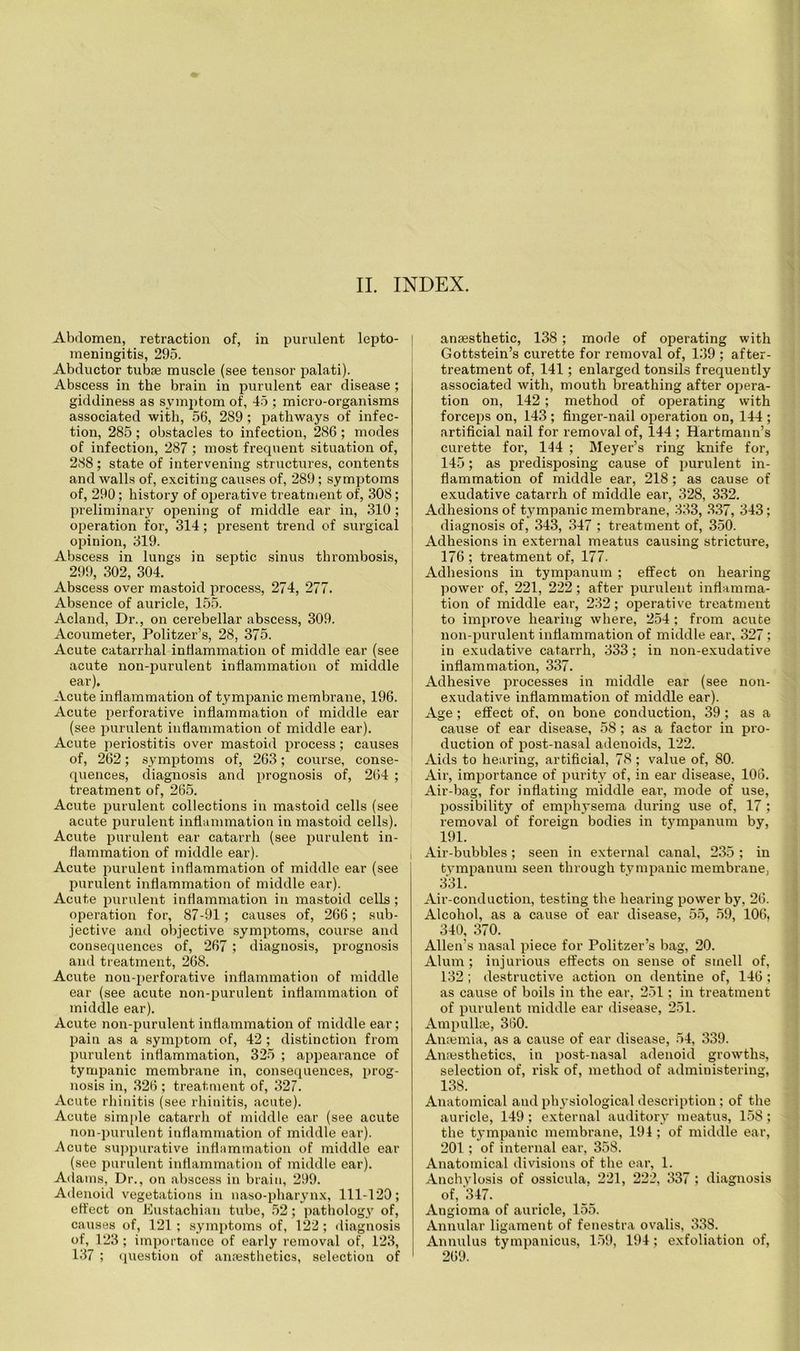 II. INDEX. Abdomen, retraction of, in purulent lepto- meningitis, 295. Abductor tubae muscle (see tensor palati). Abscess in the brain in purulent ear disease ; giddiness as symptom of, 45 ; micro-organisms associated with, 56, 289; pathways of infec- tion, 285; obstacles to infection, 286; modes of infection, 287 ; most frequent situation of, 288; state of intervening structures, contents and walls of, exciting causes of, 289; symptoms of, 290; history of operative treatment of, 308; preliminary opening of middle ear in, 310; operation for, 314; present trend of surgical opinion, 319. Abscess in lungs in septic sinus thrombosis, 299, 302, 304. Abscess over mastoid process, 274, 277. Absence of auricle, 155. Acland, Dr., on cerebellar abscess, 309. Acoumeter, Politzer’s, 28, 375. Acute catarrhal inflammation of middle ear (see acute non-purulent inflammation of middle ear). Acute inflammation of tympanic membrane, 196. Acute perforative inflammation of middle ear (see purulent inflammation of middle ear). Acute periostitis over mastoid process; causes of, 262; symptoms of, 263; course, conse- quences, diagnosis and prognosis of, 264 ; treatment of, 265. Acute purulent collections in mastoid cells (see acute purulent inflammation in mastoid cells). Acute purulent ear catarrh (see purulent in- flammation of middle ear). Acute purulent inflammation of middle ear (see purulent inflammation of middle ear). Acute purulent inflammation in mastoid cells; operation for, 87-91; causes of, 266; sub- jective and objective symptoms, course and consequences of, 267 ; diagnosis, prognosis and treatment, 268. Acute non-perforative inflammation of middle ear (see acute non-purulent inflammation of middle ear). Acute non-purulent inflammation of middle ear; pain as a symptom of, 42 ; distinction from purulent inflammation, 325 ; appearance of tympanic membrane in, consequences, prog- nosis in, 326 ; treatment of, 327. Acute rhinitis (see rhinitis, acute). Acute simple catarrh of middle ear (see acute non-purulent inflammation of middle ear). Acute suppurative inflammation of middle ear (see purulent inflammation of middle ear). Adams, Dr., on abscess in brain, 299. Adenoid vegetations in naso-pharynx, 111-120; effect on Eustachian tube, 52; pathology of, causes of, 121; symptoms of, 122; diagnosis of, 123; importance of early removal of, 123, 137 ; question of anaesthetics, selection of anaesthetic, 138 ; mode of operating with Gottstein’s curette for removal of, 139 ; after- treatment of, 141; enlarged tonsils frequently associated with, mouth breathing after opera- tion on, 142; method of operating with forceps on, 143 ; finger-nail operation on, 144 ; artificial nail for removal of, 144 ; Hartmann’s curette for, 144 ; Meyer’s ring knife for, 145; as predisposing cause of purulent in- flammation of middle ear, 218; as cause of exudative catarrh of middle ear, 328, 332. Adhesions of tympanic membrane, 333, 3.37, 343; diagnosis of, 343, 347 ; treatment of, 350. Adhesions in external meatus causing stricture, 176 ; treatment of, 177. Adhesions in tympanum ; effect on hearing power of, 221, 222; after purulent inflamma- tion of middle ear, 232; operative treatment to improve hearing where, 254; from acute non-purulent inflammation of middle ear, 327 ; in exudative catarrh, 333; in non-exudative inflammation, 337. Adhesive processes in middle ear (see non- exudative inflammation of middle ear). Age; effect of, on bone conduction, 39; as a cause of ear disease, 58 ; as a factor in pro- duction of post-nasal adenoids, 122. Aids to hearing, artificial, 78 ; value of, 80. Air, importance of purity of, in ear disease, 106. Air-bag, for inflating middle eai% mode of use, possibility of emphysema during use of, 17 ; removal of foreign bodies in tympanum by, 191. i Air-bubbles; seen in external canal, 235; in tympanum seen through tympanic membrane, 331. Air-conduction, testing the hearing power by, 26. Alcohol, as a cause of ear disease, 55, 59, 106, 340, 370. Allen’s nasal piece for Politzer’s bag, 20. Alum ; injurious effects on sense of smell of, 132 ; destructive action on dentine of, 146 ; as cause of boils in the ear, 251; in treatment of purulent middle ear disease, 251. Ampullae, 360. Anaemia, as a cause of ear disease, 54, 339. Anaesthetics, in post-nasal adenoid growths, selection of, risk of, method of administering, 138. Anatomical and physiological description; of the auricle, 149; external auditory meatus, 158; the tympanic membrane, 194 ; of middle ear, 201; of internal ear, 358. Anatomical divisions of the ear, 1. Anchylosis of ossicula. 221, 222, 337 ; diagnosis of, 347. Angioma of auricle, 155. Annular ligament of fenestra ovalis, 33S. Annulus tympanicus, 159, 194 ; exfoliation of, 269.