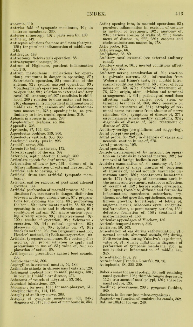 Anosmia, 119. Anterior fold of tympanic membrane, 10 ; in indrawn membrane, 330. Anterior rhinoscopy, 107 ; parts seen by, 109. Antihelix, 149. Antiseptic solutions for nose and naso-pharynx, 129 ; for purulent inflammation of middle ear, 245. Antitragus, 149. Antrectomy, Schwartze’s operation, 88. Antro-tympanic passage, 93. Antrum of Highmore, purulent inflammation of, 118. Antrum mastoideum ; indications for opera- tion ; structures in danger in operating, 87; Schwartze’s operation, 88 ; condition of the antrum, 92; radical mastoid operation, 93; VonBergmann’s operation ; Hessler’s operation to open into, 99 ; relation to external auditory canal, 161; anatomy of, 207 ; condition in child- hood, 209 ; relation to dura mater and brain, 210; changes in, from purulent inflammation of middle ear, 272 ; caseous and cholesteatoma- tous masses in, 278 ; opening into, as pre- liminary to intra-cranial operations, 310. Aphasia in abscess in brain, 293. Apoplectiform deafness, 45, 364. Appendix, 395. Aprosexia, 47, 122, 329. Aqueductus cochleae, 359, 366. Aqueductus vestibuli, 360, 366. Arachnoid cavity, pus in, 295. Arnold’s nerve, 396. Arsenic for boils in the ear, 172. Arterial supply of the ear, 397. Arterioles, septic infection through, 300. Articulate speech for deaf mutes, 393. Articulation of lower jaw, 161; disease of, in diffuse inflammation of external meatus, 174. Artificial aids to hearing, 78. Artificial drum (see artificial tympanic mem- brane). Artificial nail for removal of post-nasal adenoid growths, 144. Artificial perforation of mastoid process, 87 ; in- dications for, structures in danger, distinction between acute and chronic cases, 87 ; prepara- tions for, exposing the bone, 88; perforating the bone, 89 ; instruments used in, 88, 89, 90 ; operating in acute and in chronic cases, 91 ; condition of antrum, 92; where carious open- ing already exists, 93; after-treatment, 97- 100; results of operation, 98; Schwartze’s operation, 88, 94 ; radical operation, 93; Macewen on, 87, 90; Krister on, 87, 94 ; Stacke’s method, 93 ; von Bergmann’s method, Hessler’s method, 99; Ballance’soperation, 100. Artificial tympanic membrane, 81; cotton pellet used as, 82; proper situation to apply and precautions in use of, 83; value of, 84; ex- planation of action, 85. Artillerymen, precautions against loud sounds, 200. Aseptic thrombi, 300. Aspergillus in external meatus, 56, 183. Asthmatic attacks in chronic nasal catarrh, 120. Astringent applications ; to nasal passages, 130 ; in purulent middle ear disease, 251. Atheroma of vessels of labyrinth, 53, 364. Atomized inhalations, 129. Atomizer ; for nose, 131 ; for naso-pharynx, 131. Atrophic rhinitis, 114, 116. Atrophy of auditory nerve, 368. Atrophy of tympanic membrane, 333, 345 ; diagnosis of, 347; incision of membrane in, 354. Attic; opening into, in mastoid operations, 93 purulent inflammation in, excision of ossicles- as method of treatment, 102 ; anatomy of, 204; carious erosion of walls of, 271; treat- ment of disease in, 277, 280; caseous and cholesteatomatous masses in, 278. Attic probe, 102. Attic syringe, 66. Audiphone, 38, 80. Auditory canal external (see external auditory canal). Auditory centre, 361; morbid conditions affect- ing, 363, 366. Auditory nerve ; examination of, 30; reaction to galvanic current, 33 ; information from Weber’s and Rinne’s tests, 38; morbid intra- cranial conditions affecting, 53 ; effect of loud noises on, 59, 370; electrical treatment of, 76, 379; origin, stem, division and terminal arrangement of, 361; pathological conditions affecting auditory centre, root, stem, or terminal branches of, 363, 366 ; pressure on terminal structures of, 364; atrophy of ter- minal nerve structures from absence of nerve stimulus, 368 ; symptoms of disease of, 371 ; circumstances which modify symptoms, 374; diagnosis of disease of, 375; treatment of disease of, 376. Auditory vertigo (see giddiness and staggering). Aural polypi (see polypi). Aural probe, 86, 262; in diagnosis of caries and necrosis, caution in use of, 275. Aural protectors, 105. Aural specula, 5. Auricle displacement of, by incision ; for opera- tion on exostosis in external meatus, 182 ; for removal of foreign bodies in ear, 192. Auricle ; examination of, 3; anatomy of, 149; peculiarities of shape, muscles of, functions of, injuries- of, incised wounds, traumatic hae- matoma auris, 150 ; spontaneous hsematoma auris, 151; frequency of hsematoma auris in the insane and treatment, cutaneous affections of, eczema of, 152; herpes zoster, erysipelas, 154 ; lupus, frost-bite, diffused and furuncular inflammation, comedones, seborrhoea, ery- thema, morbid growths, epithelioma, sarcoma, fibrous growths, hypertrophy of lobule of, angioma, naevus, sebaceous cysts, congenital malformations, supernumerary auricles, 155; defective formation of, 156; treatment of malformations of, 158. Auricular appendages of Virchow, 156. Auriculo-temporal nerves, 396. Aurilaves, 50, 163. Auscultation of ear during catheterization, 21 normal sounds, abnormal sounds, 22; during Politzerization, during Valsalva’s experiment, value of, 24; during inflation in diagnosis of perforation of tympanic membrane, 235; in non-exudative inflammation of middle ear, 345. Auscultation tube, 22. Auto-inflator (Dundas-Grant’s), 20, 70. Autophonia, 38, 222, 329. Baber’s snare for aural polypi, 86 ; self-retaining nasal speculum, 108; thimble tongue depressor, 112 ; treatment of nasal polypi, 130 ; snare for nasal polypi, 135. Bacillus ; pyocyaneus, 289 ; pyogenes foetidus,. 289. _ Bacteria in the ear (see micro-organisms). Baginsky on function of semicircular canals, 362. Ball insufflator for ear, 246.