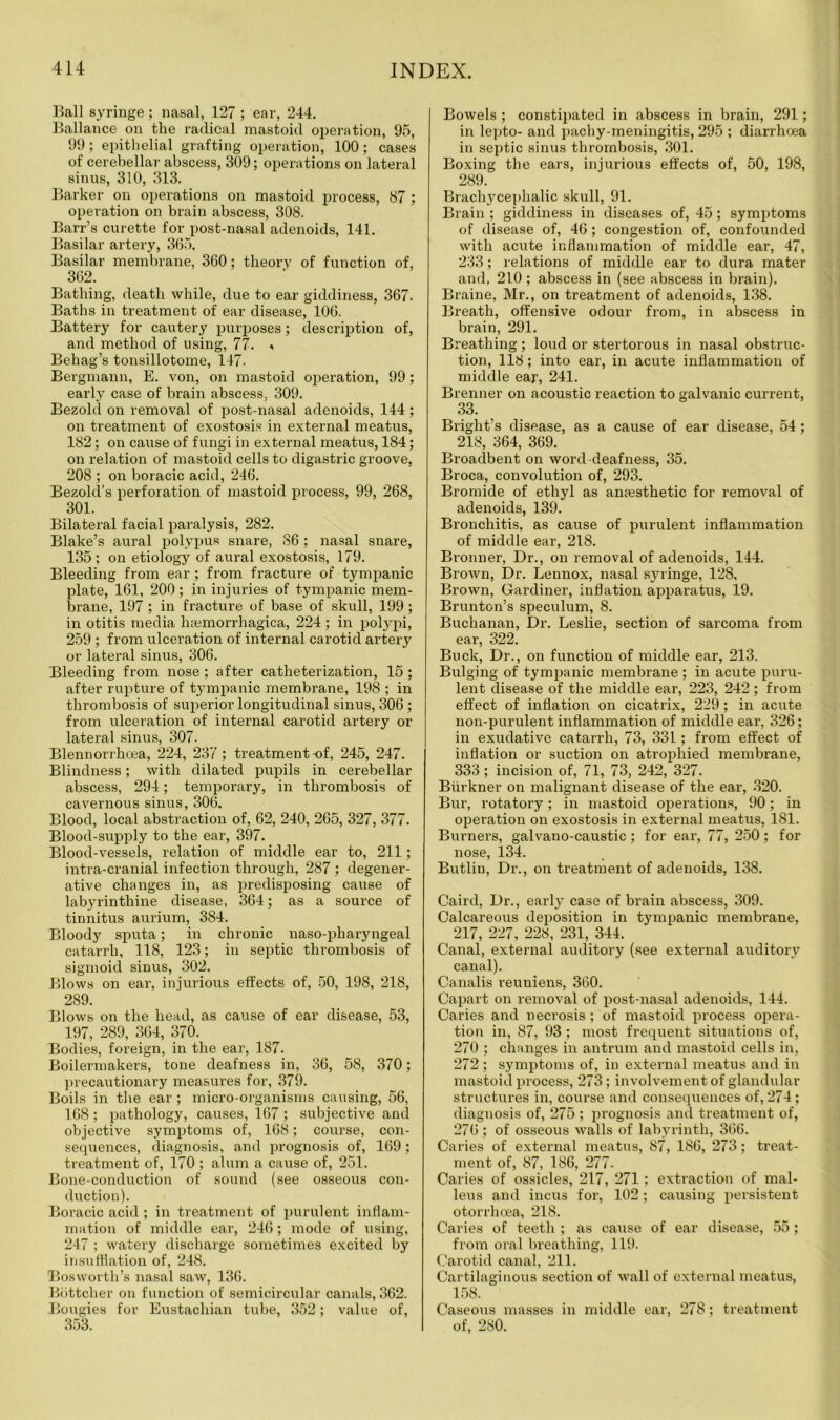 Ball syringe ; nasal, 127 ; ear, 244. Ballance on the radical mastoid operation, 95, 99; epithelial grafting operation, 100; cases of cerebellar abscess, 309; operations on lateral sinus, 310, 313. Barker on operations on mastoid process, 87 ; operation on brain abscess, 308. Barr’s curette for post-nasal adenoids, 141. Basilar artery, 365. Basilar membrane, 360; theory of function of, 362. Bathing, death while, due to ear giddiness, 367. Baths in treatment of ear disease, 106. Battery for cautery purposes; description of, and method of using, 77. « Behag’s tonsillotome, 147- Bergmann, E. von, on mastoid operation, 99; early case of brain abscess, 309. Bezold on removal of post-nasal adenoids, 144; on treatment of exostosis in external meatus, 182; on cause of fungi in external meatus, 184; on relation of mastoid cells to digastric groove, 208 ; on boracic acid, 246. Bezold’s perforation of mastoid process, 99, 268, 301. Bilateral facial paralysis, 282. Blake’s aural polypus snare, 86; nasal snare, 135 ; on etiology of aural exostosis, 179. Bleeding from ear ; from fracture of tympanic plate, 161, 200; in injuries of tympanic mem- brane, 197; in fracture of base of skull, 199; in otitis media haemorrhagica, 224 ; in polypi, 259 ; from ulceration of internal carotid artery or lateral sinus, 306. Bleeding from nose ; after catheterization, 15; after rupture of tympanic membrane, 198 ; in thrombosis of superior longitudinal sinus, 306 ; from ulceration of internal carotid artery or lateral sinus, 307. Blennorrhcea, 224, 237; treatment -of, 245, 247. Blindness; with dilated pupils in cerebellar abscess, 294; temporary, in thrombosis of cavernous sinus, 306. Blood, local abstraction of, 62, 240, 265, 327, 377. Blood-supply to the ear, 397. Blood-vessels, relation of middle ear to, 211; intra-cranial infection through, 287 ; degener- ative changes in, as predisposing cause of labyrinthine disease, 364; as a source of tinnitus aurium, 384. Bloody sputa; in chronic naso-pharyngeal catarrh, 118, 123; in septic thrombosis of sigmoid sinus, 302. Blows on ear, injurious effects of, 50, 198, 218, 289. Blows on the head, as cause of ear disease, 53, 197, 289, 364, 370. Bodies, foreign, in the ear, 187. Boilermakers, tone deafness in, 36, 58, 370; precautionary measures for, 379. Boils in the ear; micro-organisms causing, 56, 168 ; pathology, causes, 167 ; subjective and objective symptoms of, 168; course, con- sequences, diagnosis, and prognosis of, 169; treatment of, 170 ; alum a cause of, 251. Bone-conduction of sound (see osseous con- duction). Boracic acid ; in treatment of purulent inflam- mation of middle ear, 246; mode of using, 247 ; watery discharge sometimes excited by insufflation of, 248. Bos worth’s nasal saw, 136. Bottcher on function of semicircular canals, 362. Bougies for Eustachian tube, 352; value of, 353. Bowels ; constipated in abscess in brain, 291; in lepto- and pachy-meningitis, 295 ; diarrhoea in septic sinus thrombosis, 301. Boxing the ears, injurious effects of, 50, 198, 289. Brachycephalic skull, 91. Brain ; giddiness in diseases of, 45; symptoms of disease of, 46; congestion of, confounded with acute inflammation of middle ear, 47, 233; relations of middle ear to dura mater and, 210 ; abscess in (see abscess in brain). Braine, Mr., on treatment of adenoids, 138. Breath, offensive odour from, in abscess in brain, 291. Breathing; loud or stertorous in nasal obstruc- tion, 118; into ear, in acute inflammation of middle ear, 241. Brenner on acoustic reaction to galvanic current, 33. Bright’s disease, as a cause of ear disease, 54; 218, 364, 369. Broadbent on word-deafness, 35. Broca, convolution of, 293. Bromide of ethyl as amesthetic for removal of adenoids, 139. Bronchitis, as cause of purulent inflammation of middle ear, 218. Bronner, Dr., on removal of adenoids, 144. Brown, Dr. Lennox, nasal syringe, 128, Brown, Gardiner, inflation apparatus, 19. Brunton’s speculum, 8. Buchanan, Dr. Leslie, section of sarcoma from ear, 322. Buck, Dr., on function of middle ear, 213. Bulging of tympanic membrane ; in acute puru- lent disease of the middle ear, 223, 242; from effect of inflation on cicatrix, 229; in acute non-purulent inflammation of middle ear, 326; in exudative catarrh, 73, 331; from effect of inflation or suction on atrophied membrane, 333; incision of, 71, 73, 242, 327. Biirkner on malignant disease of the ear, 320. Bur, rotatory; in mastoid operations, 90; in operation on exostosis in external meatus, 181. Burners, galvano-caustic; for ear, 77, 250; for nose, 134. Butliu, Dr., on treatment of adenoids, 138. Caird, Dr., early case of brain abscess, 309. Calcareous deposition in tympanic membrane, 217, 227, 228, 231, 344. Canal, external auditory (see external auditory canal). Canalis reuniens, 360. Capart on removal of post-nasal adenoids, 144. Caries and necrosis; of mastoid process opera- tion in, 87, 93 ; most frequent situations of, 270 ; changes in antrum and mastoid cells in, 272 ; symptoms of, in external meatus and in mastoid process, 273 ; involvement of glandular structures in, course and consequences of, 274 ; diagnosis of, 275 ; prognosis and treatment of, 276 ; of osseous walls of labyrinth, 366. Caries of external meatus, 87, 186, 273; treat- ment of, 87, 186, 277. Caries of ossicles, 217, 271; extraction of mal- leus and incus for, 102; causing persistent otorrhoea, 218. Caries of teeth ; as cause of ear disease, 55; from oral breathing, 119. Carotid canal, 211. Cartilaginous section of wall of external meatus, 158. Caseous masses in middle ear, 278; treatment of, 280.