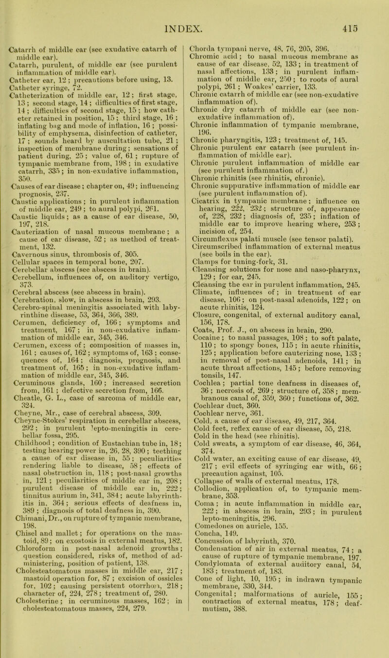 Catarrh of middle ear (see exudative catarrh of middle ear). Catarrh, purulent, of middle ear (see purulent inflammation of middle ear). Catheter ear, 12 ; precautions before using, 13. Catheter syringe, 72. Catheterization of middle ear, 12: first stage, 13 ; second stage, 14 ; difficulties of first stage, 14 ; difficulties of second stage, 15 ; how cath- eter retained in position, 15 ; third stage, 16 ; inflating bag and mode of inflation, 16 ; possi- bility of emphysema, disinfection of catheter, 17 ; sounds heard by auscultation tube, 21 ; inspection of membrane during; sensations of patient during, 25; value of, 61; rupture of tympanic membrane from, 198; in exudative catarrh, 335; in non-exudative inflammation, 350. Causes of ear disease ; chapter on, 49; influencing prognosis, 237. Caustic applications ; in purulent inflammation of middle ear, 249; to aural polypi, 261. Caustic liquids; as a cause of ear disease, 50, 197, 218. Cauterization of nasal mucous membrane; a cause of ear disease, 52; as method of treat- ment, 132. Cavernous sinus, thrombosis of, 305. Cellular spaces in temporal bone, 207. Cerebellar abscess (see abscess in brain). Cerebellum, influences of, on auditory vertigo, 373. Cerebral abscess (see abscess in brain). Cerebration, slow, in abscess in brain, 293. Cerebro-spinal meningitis associated with laby- rinthine disease, 53, 364, 366, 389. Cerumen, deficienc3r of, 166; symptoms and treatment, 167; in non-exudative inflam- mation of middle ear, 345, 346. Cerumen, excess of; composition of masses in, 161; causes of, 162 ; symptoms of, 163 ; conse- quences of, 164; diagnosis, prognosis, and treatment of, 165; in non-exudative inflam- mation of middle ear, 345, 346. Ceruminous glands, 160; increased secretion from, 161 ; defective secretion from, 166. Cheatle, G. L., case of sarcoma of middle ear, 324. Cheyne, Mr., case of cerebral abscess, 309. Cheyne-Stokes’ respiration in cerebellar abscess, 292; in purulent lepto-meningitis in cere- bellar fossa, 295. Childhood ; condition of Eustachian tube in, 18; testing hearing power in, 26, 28, 390 ; teething a cause of ear disease in, 55; peculiarities rendering liable to disease, 58; effects of nasal obstruction in, 118; post-nasal growths in, 121; peculiarities of middle ear in, 208; purulent disease of middle ear in, 222; tinnitus aurium in, 341, 384 ; acute labyrinth- itis in. 364; serious effects of deafness in, 389 ; diagnosis of total deafness in, 390. Chimani, Dr., on rupture of tympanic membrane, 198. Chisel and mallet; for operations on the mas- toid, 89 ; on exostosis in external meatus, 182. Chloroform in post-nasal adenoid growths; question considered, risks of, method of ad- ministering, position of patient, 138. Cholesteatomatous masses in middle ear, 217 ; mastoid operation for, 87 ; excision of ossicles for, 102; causing persistent otorrhoea, 218; character of, 224, 278; treatment of, 280. Cholesterine; in ceruminous masses, 162; in cholesteatomatous masses, 224, 279. Chorda tympani nerve, 48, 76, 205, 396. Chromic acid; to nasal mucous membrane as cause of ear disease, 52, 133; iu treatment of nasal affections, 133; in purulent inflam- mation of middle ear, 250; to roots of aural polypi, 261 ; Woakes’ carrier, 133. Chronic catarrh of middle ear (see non-exudative inflammation of). Chronic dry catarrh of middle ear (see non- exudative inflammation of). Chronic inflammation of tympanic membrane, 196. Chronic pharyngitis, 123 ; treatment of, 145. Chronic purulent ear catarrh (see purulent in- flammation of middle ear). Chronic purulent inflammation of middle ear (see purulent inflammation of.) Chronic rhinitis (see rhinitis, chronic). Chronic suppurative inflammation of middle ear (see purulent inflammation of). Cicatrix in tympanic membrane; influence on hearing, 222, 232; structure of, appearance of, 228, 232; diagnosis of, 235; inflation of middle ear to improve hearing where, 253; incision of, 254. Circumflexus palati muscle (see tensor palati). Circumscribed inflammation of external meatus (see boils in the ear). Clamps for tuning-fork, 31. Cleansing solutions for nose and naso-pharynx, 129 ; for ear, 245. Cleansing the ear in purulent inflammation, 245. Climate, influences of; in treatment of ear disease, 106; on post-nasal adenoids, 122 ; on acute rhinitis, 124. Closure, congenital, of external auditory canal, 156, 178. Coats, Prof. J., on abscess in brain, 290. Cocaine ; to nasal passages, 108 ; to soft palate, 110; to spongy bones, 115; in acute rhinitis, 125 ; application before cauterizing nose, 133 ; in removal of post-nasal adenoids, 141; in acute throat affections, 145 ; before removing tonsils, 147- Cochlea; partial tone deafness in diseases of, 36 ; necrosis of, 269 ; structure of, 358; mem- branous canal of, 359, 360; functions of, 362. Cochlear duct, 360. Cochlear nerve, 361. Cold, a cause of ear disease, 49, 217, 364. Cold feet, reflex cause of ear disease, 55, 218. Cold in the head (see rhinitis). Cold sweats, a symptom of ear disease, 46, 364, 374. Cold water, an exciting cause of ear disease, 49, 217 ; evil effects of syringing ear with, 66 ; precaution against, 105. Collapse of walls of external meatus, 178. Collodion, application of, to tympanic mem- brane, 353. Coma; in acute inflammation in middle ear, 222; in abscess in brain, 293; in purulent lepto-meningitis, 296. Comedones on auricle, 155. Concha, 149. Concussion of labyrinth, 370. Condensation of air in external meatus, 74; a cause of rupture of tympanic membrane, 197. Condylomata of external auditory canal 54 183 ; treatment of, 183. Cone of light, 10, 195; in indrawn tympanic membrane, 330, 344. Congenital; malformations of auricle, 155; contraction of external meatus, 178deaf- mutism, 388.