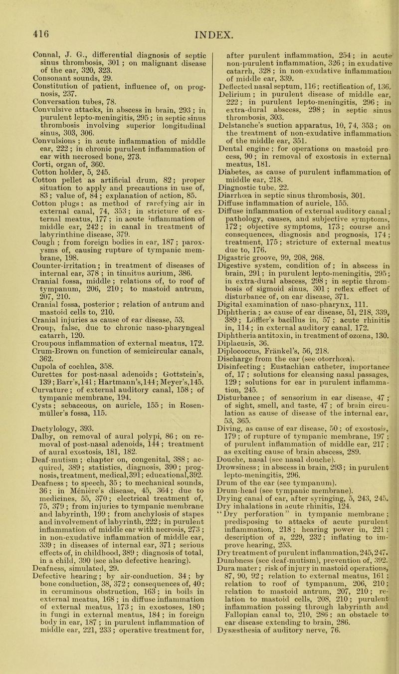 Connal, J. G., differential diagnosis of septic sinus thrombosis, 301 ; on malignant disease of the ear, 320, 323. Consonant sounds, 29. Constitution of patient, influence of, on prog- nosis, 237. Conversation tubes, 78. Convulsive attacks, in abscess in brain, 293 ; in purulent lepto-meningitis, 295; in septic sinus thrombosis involving superior longitudinal sinus, 303, 306. Convulsions ; in acute inflammation of middle ear, 222 ; in chronic purulent inflammation of ear with necrosed bone, 273. Corti, organ of, 360. Cotton holder, 5, 245. Cotton pellet as artificial drum, 82; proper situation to apply and precautions in use of, 83 ; value of, 84 ; explanation of action, 85. Cotton plugs; as method of rarefying air in external canal, 74, 353; in stricture of ex- ternal meatus, 177 ; in acute inflammation of middle ear, 242 ; in canal in treatment of labyrinthine disease, 379. Cough ; from foreign bodies in ear, 187; parox- ysms of, causing rupture of tympanic mem- brane, 198. Counter-irritation; in treatment of diseases of internal ear, 378 ; in tinnitus aurium, 386. Cranial fossa, middle ; relations of, to roof of tympanum, 206, 210; to mastoid antrum, 207, 210. Cranial fossa, posterior ; relation of antrum and mastoid cells to, 210. Cranial injuries as cause of ear disease, 53. Croup, false, due to chronic naso-phai’yngeal catarrh, 120. Croupous inflammation of external meatus, 172. Crum-Brown on function of semicircular canals, 362. Cupola of cochlea, 358. Curettes for post-nasal adenoids; Gottstein’s, 139; Barr’s,141; Hartmann’s, 144; Meyer’s,145. Curvature ; of external auditory canal, 158 ; of tympanic membi’ane, 194. Cysts; sebaceous, on auricle, 155; in Kosen- miiller’s fossa, 115. Dactylology, 393. Dalby, on removal of aural polypi, 86 ; on re- moval of post-nasal adenoids, 144 ; treatment of aural exostosis, 181, 182. Deaf-mutism ; chapter on, congenital, 388; ac- quired, 389 ; statistics, diagnosis, 390 ; prog- nosis, treatment, medical,391; educational,392. Deafness ; to speech, 35 ; to mechanical sounds, 36; in Meniere’s disease, 45, 364; due to medicines, 55, 370; electrical treatment of, 75, 379 ; from injuries to tympanic membrane and labyrinth, 199 ; from anchylosis of stapes and involvement of labyrinth, 222; in purulent inflammation of middle ear with necrosis, 273 ; in non-exudative inflammation of middle ear, 339 ; in diseases of internal ear, 371; serious effects of, in childhood, 389 ; diagnosis of total, in a child, 390 (see also defective hearing). Deafness, simulated, 29. Defective hearing; by air-conduction, 34; by bone conduction, 38, 372 ; consequences of, 40; in ceruminous obstruction, 163; in boils in external meatus, 168 ; in diffuse inflammation of external meatus, 173; in exostoses, 180; in fungi in external meatus, 184 ; in foreign body in ear, 187 ; in purulent inflammation of middle ear, 221, 233 ; operative treatment for, after purulent inflammation, 254; in acute non-purulent inflammation, 326 ; in exudative catarrh, 328; in non-exudative inflammation of middle ear, 339. Deflected nasal septum, 116; rectification of, 136. Delirium ; in purulent disease of middle ear, 222; in purulent lepto-meningitis, 296; in extra dural abscess, 298; in septic sinus thrombosis, 303. Delstanche’s suction apparatus, 10, 74, 353; on the treatment of non-exudative inflammation of the middle ear, 351. Dental engine ; for operations on mastoid pro cess, 90; in removal of exostosis in external meatus, 181. Diabetes, as cause of purulent inflammation of middle ear, 218. Diagnostic tube, 22. Diarrhoea in septic sinus thrombosis, 301. Diffuse inflammation of auricle, 155. Diffuse inflammation of external auditory canal; pathology, causes, and subjective symptoms, 172; objective symptoms, 173; course and consequences, diagnosis and prognosis, 174; treatment, 175; stricture of external meatus due to, 176. Digastric groove, 99, 208, 268. Digestive system, condition of; in abscess in brain, 291; in purulent lepto-meningitis, 295; in extra-dural abscess, 298; in septic throm- bosis of sigmoid sinus, 301; reflex effect of disturbance of, on ear disease, 371. Digital examination of naso-pharynx, 111. Diphtheria ; as cause of ear disease, 51, 218, 339, 389; Lbffler’s bacillus in, 57 ; acute rhinitis in, 114 ; in external auditory canal, 172. Diphtheria antitoxin, in treatment of ozoena, 130. Diplacusis, 36. Diplococcus, Frankel’s, 56, 218. Discharge from the ear (see otorrhoea). Disinfecting; Eustachian catheter, importance of, 17 ; solutions for cleansing nasal passages, 129; solutions for ear in purulent inflamma- tion, 245. Disturbance ; of sensorium in ear disease, 47 ; of sight, smell, and taste, 47 ; of brain circu- lation as cause of disease of the internal ear, 53, 365. Diving, as cause of ear disease, 50; of exostosis, 179; of rupture of tympanic membrane, 197 ; of purulent inflammation of middle ear, 217 ; as exciting cause of brain abscess, 289. Douche, nasal (see nasal douche). Drowsiness; in abscess in brain, 293; in purulent lepto-meningitis, 296. Drum of the ear (see tympanum). Drum-head (see tympanic membrane). Drying canal of ear, after syringing, 5, 243, 245. Dry inhalations in acute rhinitis, 124. “Dry perforation” in tympanic membrane; predisposing to attacks of acute purulent inflammation, 218; hearing power in, 221 ; description of a, 229, 232; inflating to im- prove hearing, 253. Dry treatment of purulent inflammation, 245,247. Dumbness (see deaf-mutism), prevention of, 392. Dura mater; risk of injury in mastoid operations, 87, 90, 92; relation to external meatus, 161 ; relation to roof of tympanum, 206, 210; relation to mastoid antrum, 207, 210; re- lation to mastoid cells, 208, 210; purulent inflammation passing through labyrinth and Fallopian canal to, 210, 286; an obstacle to ear disease extending to brain, 286. Dysjesthesia of auditory nerve, 76.