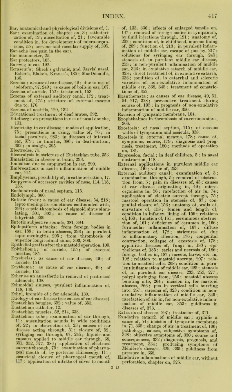 Ear, anatomical and physiological divisions of, 1. Ear: examination of, chapter on, 3; catheteri- zation of, 12 : auscultation of, 21; favourable condition in, for development of micro-organ- isms, 55 ; nervous and vascular supply of, 395. Ear-ache (see pain in the ear). Ear manometer, 25. Ear protectors, 105. Ear-wig in ear, 192. Ecraseur’s ; Shech’s galvanic, and Jarvis’ nasal, Baber’s, Blake’s, Krause’s, 135 ; MacDonald’s, 136. Eczema ; a cause of ear disease, 49 ; due to use of iodoform, 97, 249 ; as cause of boils in ear, 167. Eczema of auricle, 152 ; treatment, 153. Eczema of external auditory canal, 172; treat- ment of, 175; stricture of external meatus due to, 176. Eczema of nostrils, 120, 132. Educational treatment of deaf mutes, 392. Eitelberg ; on precautions in use of nasal douche, 131. Electricity in ear disease ; modes of application, 75; precautions in using, value of, 76 ; in facial paralysis, 283; in diseases of internal ear, 379; in tinnitus, 386; in deaf-mutism, 392 ; in otalgia, 395. Electrodes, 75. Electrolysis in stricture of Eustachian tube, 353. Emaciation in abscess in brain, 293. Embolism due to suppuration in ear, 299. Embrocations in acute inflammation of middle ear, 241. Emphysema, possibility of, in catheterization, 17. Empyema of accessory cavities of nose, 114,118, 136. Enchondrosis of nasal septum, 115. Endolymph, 360. Enteric fever ; a cause of ear disease, 54, 218 ; lepto-meningitis sometimes confounded with, 296 ; septic thrombosis of sigmoid sinus simu- lating, 301, 303; as cause of disease of labyrinth, 369. Entotic subjective sounds, 381, 384. Epileptiform attacks; from foreign bodies in ear, 188; in brain abscess, 293; in purulent lepto meningitis, 295 ; from thrombosis of superior longitudinal sinus, 303, 306. Epithelial grafts after the mastoid operation, 100. Epithelioma; of auricle, 155; of external meatus, 185. Erysipelas; as cause of ear disease, 49; of auricle, 154. Erythema: as cause of ear disease, 49 ; of auricle, 155. Ether as an amesthetic in removal of post-nasal adenoids, 138. Ethmoidal sinuses, purulent inflammation of, 118, 136. Ethyl, bromide of ; for adenoids, 139. Etiology of ear disease (see causes of ear disease). Eustachian bougies, 352; value of, 353. Eustachian catheter, 12. Eustachian muscles, 52, 214, 338. Eustachian tube; examination of ear through, 11; auscultation sounds in wide conditions of, 22; in obstruction of, 23; causes of ear disease acting through, 51; closure of, 52; syringing ear through, 67, 245; liquids and vapours applied to middle ear through, 68, 351, 352, 377, 386 ; application of electrical current through, 75 ; examination of pharyn- geal mouth of, by posterior rhinoscopy, 111 ; cicatricial closure of pharyngeal mouth of, 117 ; application of nitrate of silver to mouth of, 133, 336; effects of enlarged tonsils on, 147 ; removal of foreign bodies in tympanum, by fluid injections through, 191 ; anatomy of, 202 ; condition of, in childhood, mucous lining of, 209 ; function of, 213 ; in purulent inflam- mation of middle ear, escape of pus by, 217; solutions for syringing ear through, 245; stenosis of, in purulent middle ear disease, 253 ; in non-purulent inflammation of middle ear, 326 ; in exudative catarrh of middle ear, 328 ; direct treatment of, in exudative catarrh, 336; condition of, in catarrhal and sclerotic varieties of non-exudative inflammation of middle ear, 338, 345; treatment of constric- tions of, 352. Exanthemata; as causes of ear disease, 49, 51, 54, 217, 328; preventive treatment during course of, 105 ; in prognosis of non-exudative inflammation of middle ear, 350. Excision of tympanic membrane, 104. Exophthalmos in thrombosis of cavernous sinus, 306. Exostosis; of nasal septum, 115; of osseous Avails of tympanum and ossicula, 338. Exostosis in external meatus, 178; cause of, symptoms, course, 179; diagnosis and prog- nosis, treatment, 180; methods of operation on, 181. Expression, facial; in deaf children, 5 ; in nasal obstruction, 118. External applications in purulent middle ear disease, 240 ; value of, 253. External auditory canal; examination of, 3 ; examination through, 5; removal of obstruc- tion from, 5; pain in diseases of, 43; causes of ear disease originating in, 49; micro- organisms in, 56; rarefaction of air in, 74 ; application of electric current through, 75; mastoid operation in stenosis of, 87; con- genital closure of, 156 ; anatomy of, walls of, curvature of, 158; lumen and length of, condition in infancy, lining of, 159; relations of, 160 ; function of, 161; ceruminous obstruc- tion of, 161; deficiency of cerumen in, 166; furuncular inflammation of, 167; diffuse inflammation of, 172; strictures of, due to inflammatory affection, 176; congenital contraction, collapse of, exostosis of, 178; syphilitic diseases of, fungi in, 183 ; epi- thelioma of, 185 ; caries and necrosis of, 186 ; foi’eign bodies in, 187; insects, larvae, etc. in, 192 ; relation to mastoid antrum, 207 ; rela- tion to mastoid cells, 208 ; condition in puru- lent inflammation of middle ear, 225 ; stenosis of, in purulent ear disease, 233, 253, 277 ; polypi springing from, 256; mastoid abscess bursting into, 264; incision in, for mastoid abscess, 266 ; pus in vertical cells bursting into, 267 ; sa,rcoma of, 323 ; condition in non- exudative inflammation of middle ear, 345 ; rarefaction of air in, for non-exudative inflam- mation of middle ear, 353; giddiness in diseases of, 373. Extx-a-dural abscess, 297 ; treatment of, 311. Exudative catarrh of middle ear; syphilis a cause of, 54; incision of tympanic membrane in, 71, 335 ; change of air in treatment of, 106; pathology, causes, subjective symptoms of, 328; objective symptoms of, 330; course and consequences, 332; diagnosis, prognosis, and treatment, 334; producing symptoms of Meniere’s disease, 329, 365; giddiness from pressure in, 368. Exudative inflammations of middle ear, without perforation, chapter on, 325. 2 D