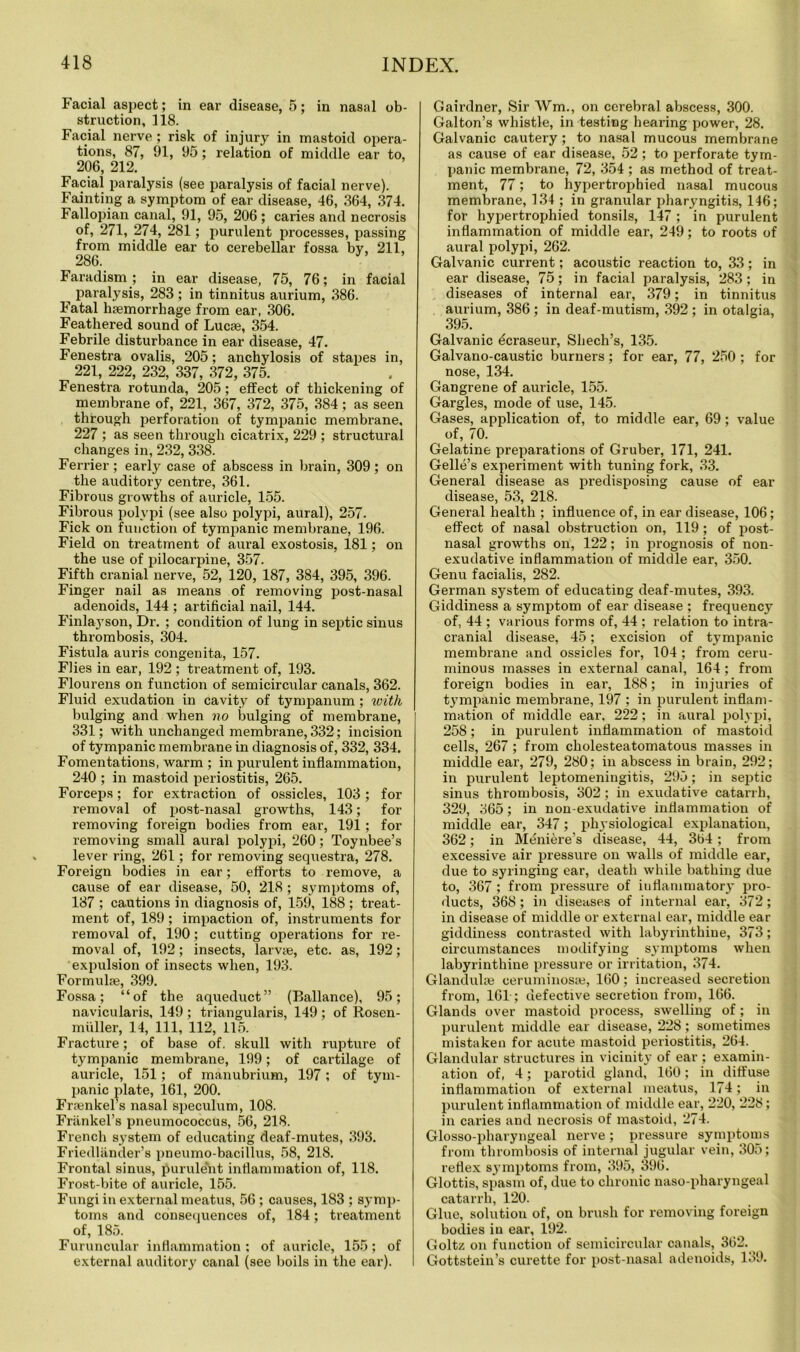 Facial aspect; in ear disease, 5; in nasal ob- struction, 118. Facial nerve ; risk of injury in mastoid opera- tions, 87, 91, 95; relation of middle ear to, 206, 212. Facial paralysis (see paralysis of facial nerve). Fainting a symptom of ear disease, 46, 364, 374. Fallopian canal, 91, 95, 206 ; caries and necrosis of, 271, 274, 281; purulent processes, passing from middle ear to cerebellar fossa by, 211, 286. Faradism; in ear disease, 75, 76; in facial ^ paralysis, 283 ; in tinnitus aurium, 386. Fatal haemorrhage from ear, 306. Feathered sound of Lucae, 354. Febrile disturbance in ear disease, 47. Fenestra ovalis, 205; anchylosis of stapes in, 221, 222, 232, 337, 372, 375. Fenestra rotunda, 205; effect of thickening of membrane of, 221, 367, 372, 375, 384; as seen through perforation of tympanic membrane, 227 ; as seen through cicatrix, 229 ; structural changes in, 232, 338. Ferrier; earty case of abscess in brain, 309; on the auditory centre, 361. Fibrous growths of auricle, 155. Fibrous polypi (see also polypi, aural), 257. Fick on function of tympanic membrane, 196. Field on treatment of aural exostosis, 181; on the use of pilocarpine, 357. Fifth cranial nerve, 52, 120, 187, 384, 395, 396. Finger nail as means of removing post-nasal adenoids, 144 ; artificial nail, 144. Finlayson, Dr. ; condition of lung in septic sinus thrombosis, 304. Fistula auris congenita, 157. Flies in ear, 192 ; treatment of, 193. Flourens on function of semicircular canals, 362. Fluid exudation in cavity of tympanum ; with bulging and when no bulging of membrane, 331; with unchanged membrane, 332; incision of tympanic membrane in diagnosis of, 332, 334. Fomentations, warm ; in jjurulent inflammation, 240 ; in mastoid periostitis, 265. Forceps; for extraction of ossicles, 103; for removal of post-nasal growths, 143; for removing foreign bodies from ear, 191; for removing small aural polypi, 260; Toynbee’s lever ring, 261; for removing sequestra, 278. Foreign bodies in ear; efforts to remove, a cause of ear disease, 50, 218 ; symptoms of, 187 ; cautions in diagnosis of, 159, 188 ; ti’eat- ment of, 189; impaction of, instruments for removal of, 190; cutting operations for re- moval of, 192; insects, larvae, etc. as, 192; expulsion of insects when, 193. Formulae, 399. Fossa; “of the aqueduct” (Ballance), 95; navicularis, 149 ; triangularis, 149; of Rosen- miiller, 14, 111, 112, 115. Fracture; of base of. skull with rupture of tympanic membrane, 199; of cartilage of auricle, 151; of manubrium, 197; of tym- panic plate, 161, 200. Fraenkel’s nasal speculum, 108. Friinkel’s pneumococcus, 56, 218. French system of educating deaf-mutes, 393. Friedliinder’s pneumo-bacillus, 58, 218. Frontal sinus, purulent inflammation of, 118. Frost-bite of auricle, 155. Fungi in external meatus, 56 ; causes, 183 ; symp- toms and consequences of, 184; treatment of, 185. Furuncular inflammation ; of auricle, 155; of external auditory canal (see boils in the ear). Gairdner, Sir Wm., on cerebral abscess, 300. Galton’s whistle, in testing hearing power, 28. Galvanic cautery; to nasal mucous membrane as cause of ear disease, 52 ; to perforate tym- panic membrane, 72, 354 ; as method of treat- ment, 77; to hypertrophied nasal mucous membrane, 134 ; in granular pharyngitis, 146; for hypertrophied tonsils, 147; in purulent inflammation of middle ear, 249; to roots of aural polypi, 262. Galvanic current; acoustic reaction to, 33; in ear disease, 75; in facial paralysis, 283; in diseases of internal ear, 379; in tinnitus aurium, 386; in deaf-mutism, 392 ; in otalgia, 395. Galvanic dcraseur, Shech’s, 135. Galvano-caustic burners; for ear, 77, 250 ; for nose, 134. Gangrene of auricle, 155. Gargles, mode of use, 145. Gases, application of, to middle ear, 69; value of, 70. Gelatine preparations of Gruber, 171, 241. Gelle’s experiment with tuning fork, 33. General disease as pi’edisposing cause of ear disease, 53, 218. General health ; influence of, in ear disease, 106; effect of nasal obstruction on, 119; of post- nasal growths on, 122; in prognosis of non- exudative inflammation of middle ear, 350. Genu facialis, 282. German system of educating deaf-mutes, 393. Giddiness a symptom of ear disease ; frequency of, 44 ; various forms of, 44 ; relation to intra- cranial disease, 45; excision of tympanic membrane and ossicles for, 104 ; from ceru- minous masses in external canal, 164; from foreign bodies in ear, 188; in injuries of tympanic membrane, 197 ; in purulent inflam- mation of middle ear. 222; in aural polypi, 258; in purulent inflammation of mastoid cells, 267; from cholesteatomatous masses in middle ear, 279, 280; in abscess in brain, 292; in purulent leptomeningitis, 295; in septic sinus thrombosis, 302; in exudative catarrh, 329, 365; in non-exudative inflammation of middle ear, 347; physiological explanation, 362; in Meniere’s disease, 44, 3b4; from excessive air pressure on walls of middle ear, due to syringing ear, death while bathing due to, 367; from pressure of inflammatory pro- ducts, 368; in diseases of internal ear, 372; in disease of middle or external ear, middle ear giddiness contrasted with labyrinthine, 373; circumstances modifying symptoms when labyrinthine pressure or irritation, 374. Glandulae ceruminosse, 160; increased secretion from, 161; defective secretion from, 166. Glands over mastoid process, swelling of; in purulent middle ear disease, 228; sometimes mistaken for acute mastoid periostitis, 264. Glandular structures in vicinity of ear ; examin- ation of, 4; parotid gland, 160; in diffuse inflammation of external meatus, 174; in purulent inflammation of middle ear, 220, 228; in caries and necrosis of mastoid, 274. Glosso-pharyngeal nerve; pressure symptoms from thrombosis of internal jugular vein, 305; reflex symptoms from, 395, 396. Glottis, spasm of, due to chronic naso-pharyngeal catarrh, 120. Glue, solutiou of, on brush for removing foreign bodies in ear, 192. Goltz on function of semicircular canals, 362. Gottstein’s curette for post-nasal adenoids, 139.