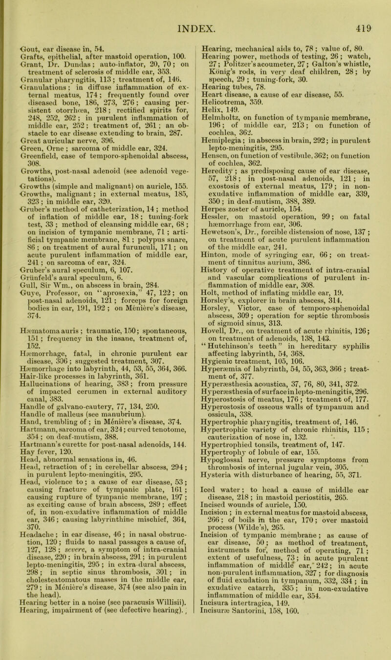 Gout, ear disease in, 54. Grafts, epithelial, after mastoid operation, 100. Grant, Dr. Dundas; auto-inflator, 20, 70; on treatment of sclerosis of middle ear, 353. Granular pharyngitis, 113; treatment of, 14(5. Granulations; in diffuse inflammation of ex- ternal meatus, 174; frequently found over diseased bone, 186, 273, 276; causing per- sistent otorrhoea, 218; rectified spirits for, 248, 252, 262 ; in purulent inflammation of middle ear, 252; treatment of, 261 ; an ob- stacle to ear disease extending to brain, 287. Great auricular nerve, 396. Green, Orne ; sarcoma of middle ear, 324. Greenfield, case of temporo-sphenoidal abscess, 308. Growths, post-nasal adenoid (see adenoid vege- tations). Growths (simple and malignant) on auricle, 155. Growths, malignant; in external meatus, 185, 323 ; in middle ear, 320. Gruber’s method of catheterization, 14 ; method of inflation of middle ear, 18; tuning-fork test, 33 ; method of cleansing middle ear, 68 ; on incision of tympanic membrane, 71 ; arti- ficial tympanic membrane, 81; polypus snare, 86 ; on treatment of aural furunculi, 171; on acute purulent inflammation of middle ear, 241; on sarcoma of ear, 324. Gruber’s aural speculum, 6, 107. Griinfeld’s aural speculum, 6. Gull, Sir Wm., on abscess in brain, 284. Guye, Professor, on “aprosexia,” 47, 122; on post-nasal adenoids, 121; forceps for foreign bodies in ear, 191, 192 ; on Meniere’s disease, 374. Hcematoma auris ; traumatic, 150; spontaneous, 15L ; frequency in the insane, treatment of, 152. Hnemorrhage, fatal, in chronic purulent ear disease, 306; suggested treatment, 307. Hemorrhage into labyrinth, 44, 53, 55, 364, 366. Hair-like processes in labyrinth, 361. Hallucinations of hearing, 383; from pressure of impacted cerumen in external auditory canal, 383. Handle of galvano-cautery, 77, 134, 250. Handle of malleus (see manubrium). Hand, trembling of ; in Meniere’s disease, 374. Hartmann, sarcoma of ear, 324; curved tenotome, 354 ; on deaf-mutism, 388. Hartmann’s curette for post-nasal adenoids, 144. Hay fever, 120. Head, abnormal sensations in, 46. Head, retraction of; in cerebellar abscess, 294; in purulent lepto-meningitis, 295. Head, violence to; a cause of ear disease, 53; causing fracture of tympanic plate, 161 ; causing rupture of tympanic membrane, 197 ; as exciting cause of brain abscess, 289; effect of, in non-exudative inflammation of middle ear, 346; causing labyrinthine mischief, 364, 370. Headache ; in ear disease, 46 ; in nasal obstruc- tion, 120 ; fluids to nasal passages a cause of, 127, 128 ; severe, a symptom of intra-cranial disease, 220 ; in brain abscess, 291; in purulent lepto-meningitis, 295 ; in extra dural abscess, 298; in septic sinus thrombosis, 301; in cholesteatomatous masses in the middle ear, 279 ; in Meniere’s disease, 374 (see also pain in the head). Hearing better in a noise (see paracusis Willisii). Hearing, impairment of (see defective hearing)., Hearing, mechanical aids to, 78 ; value of, 80. Hearing power, methods of testing, 26; watch, 27; Politzer’sacoumeter, 27; Galton’s whistle, Konig’s rods, in very deaf children, 28; by speech, 29 ; tuning-fork, 30. Hearing tubes, 78. Heart disease, a cause of ear disease, 55. Helicotrema, 359. Helix, 149. Helmholtz, on function of tympanic membrane, 196; of middle ear, 213; on function of cochlea, 362. Hemiplegia; in abscess in brain, 292; in purulent lepto-meningitis, 295. Henscn, on function of vestibule, 362; on function of cochlea, 362. Heredity ; as predisposing cause of ear disease, 57, 218; in post-nasal adenoids, 121; in exostosis of external meatus, 179; in non- exudative inflammation of middle ear, 339, 350; in deaf-mutism, 388, 389. Herpes zoster of auricle, 154. Hessler, on mastoid operation, 99; on fatal haemorrhage from ear, 306. Hewetson’s, Dr., forcible distension of nose, 137 ; on treatment of acute purulent inflammation of the middle ear, 241. Hinton, mode of syringing ear, 66; on treat- ment of tinnitus aurium, 386. History of operative treatment of intra-cranial and vascular complications of purulent in- flammation of middle ear, 308. Holt, method of inflating middle ear, 19. Horsley’s, explorer in brain abscess, 314. Horsley, Victor, case of temporo-sphenoidal abscess, 309; operation for septic thrombosis of sigmoid sinus, 313. Ho veil, Dr., on treatment of acute rhinitis, 126; on treatment of adenoids, 138, 143. “Hutchinson’s teeth” in hereditary syphilis affecting labyrinth, 54, 36S. Hygienic treatment, 105, 106. Hypersemia of labyrinth, 54, 55, 363, 366 ; treat- ment of, 377- Hyperaesthesia acoustica, 37, 76, 80, 341, 372. Hyperesthesia of surface in lepto-meningitis, 296. Hyperostosis of meatus, 176 ; treatment of, 177. Hyperostosis of osseous walls of tympanum and ossicula, 338. Hypertrophic pharyngitis, treatment of, 146. Hypertrophic variety of chronic rhinitis, 115 ; cauterization of nose in, 132. Hypertrophied tonsils, treatment of, 147. Hypertrophj' of lobule of ear, 155. Hypoglossal nerve, pressure symptoms from thrombosis of internal jugular vein, 305. Hysteria with disturbance of hearing, 55, 371. Iced water; to head a cause of middle ear disease, 218 ; in mastoid periostitis, 265. Incised wounds of auricle, 150. Incision ; in external meatus for mastoid abscess, 266; of boils in the ear, 170; over mastoid process (Wilde’s), 265. Incision of tympanic membrane; as cause of ear disease, 50; as method of treatment, instruments for, method of operating, 71 ; extent of usefulness, 73; in acute purulent inflammation of middle* ear,'242; in acute non-purulent inflammation, 327 ; for diagnosis of fluid exudation in tympanum, 332, 334 ; in exudative catarrh, 335; in non-exudative inflammation of middle ear, 354. Incisura intertragica, 149. Incisure Santorini, 158, 160.