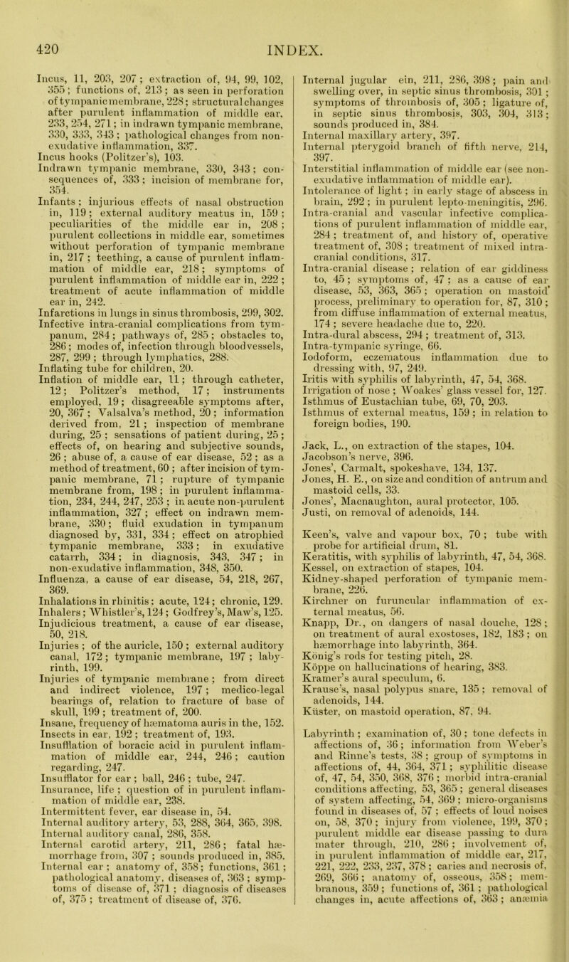Incus, 11, 203, 207; extraction of, 04, 09, 102, 355 ; functions of, 213 ; as seen in perforation of tympanic membrane, 228; structural changes after purulent inflammation of middle ear. 233, 254, 271; in indrawn tympanic membrane, 330, 333, 343 ; pathological changes from non- exudative inflammation, 337. Incus hooks (Politzer’s), 103. Indrawn tympanic membrane, 330, 343; con- sequences of, 333 ; incision of membrane for, 354. Infants; injurious effects of nasal obstruction in, 119; external auditory meatus in, 159; peculiarities of the middle ear in, 208 ; purulent collections in middle ear, sometimes without perforation of tympanic membrane in, 217 ; teething, a cause of purulent inflam- mation of middle ear, 218; symptoms of purulent inflammation of middle ear in, 222 ; treatment of acute inflammation of middle ear in, 242. Infarctions in lungs in sinus thrombosis, 299, 302. Infective intra-cranial complications from tym- panum, 284 ; pathways of, 285 ; obstacles to, 280; modes of, infection through bloodvessels, 287, 299; through lymphatics, 288. Inflating tube for children, 20. Inflation of middle ear, 11; through catheter, 12; Politzer’s method, 17; instruments employed, 19; disagreeable symptoms after, 20, 367 ; Valsalva’s method, 20; information derived from, 21; inspection of membrane during, 25 ; sensations of patient during, 25 ; effects of, on hearing and subjective sounds, 26 ; abuse of, a cause of ear disease, 52 ; as a method of treatment, 60 ; after incision of tym- panic membrane, 71; rupture of tympanic membrane from, 198; in purulent inflamma- tion, 234, 244, 247, 253 ; in acute non-purulent inflammation, 327 ; effect on indrawn mem- brane, 330; fluid exudation in tympanum diagnosed by, 331, 334 ; effect on atrophied tympanic membrane, 333; in exudative catarrh, 334; in diagnosis, 343, 347; in non-exudative inflammation, 348, 350. Influenza, a cause of ear disease, 54, 218, 267, 369. Inhalations in rhinitis; acute, 124; chronic, 129. Inhalers; Whistler’s, 124; Godfrey’s, Maw’s, 125. Injudicious treatment, a cause of ear disease, 50, 218. Injuries ; of the auricle, 150 ; external auditory canal, 172; tympanic membrane, 197 ; laby- rinth, 199. Injuries of tympanic membrane; from direct and indirect violence, 197; medico-legal bearings of, relation to fracture of base of skull, 199 ; treatment of, 200. Insane, frequency of lisematoma auris in the, 152. Insects in ear, 192 ; treatment of, 193. Insufflation of boracic acid in purulent inflam- mation of middle ear, 244, 246; caution regarding, 247. Insufflator for ear ; ball, 246 ; tube, 247. Insurance, life ; question of in purulent inflam- mation of middle ear, 238. Intermittent fever, ear disease in, 54. Internal auditory artery, 53, 288, 364, 365, 398. Internal auditory canal, 286, 358. Internal carotid artery, 211, 286; fatal hae- morrhage from, 307 ; sounds produced in, 385. Internal ear ; anatomy of, 358; functions, 361; pathological anatomy, diseases of, 363 ; symp- toms of disease of, 371; diagnosis of diseases of, 375 ; treatment of disease of, 376. Internal jugular ein, 211, 286, 398; pain and swelling over, in septic sinus thrombosis, 301 ; symptoms of thrombosis of, 305; ligature of, in septic sinus thrombosis, 303, 304, 313; sounds produced in, 384. Internal maxillary artery, 397. Internal pterygoid branch of fifth nerve, 214, 397. Interstitial inflammation of middle ear (see non- exudative inflammation of middle ear). Intolerance of light; in early stage of abscess in brain, 292 ; in purulent lepto meningitis, 296. Intra-cranial and vascular infective complica- tions of purulent inflammation of middle ear, 284 ; treatment of, and history of, operative treatment of, 308 ; treatment of mixed intra- cranial conditions, 317. Intra-cranial disease ; relation of ear giddiness to, 45; symptoms of, 47 ; as a cause of ear disease, 53, 363, 365 ; operation on mastoid* process, preliminary, to operation for, 87, 310; from diffuse inflammation of external meatus, 174 ; severe headache due to, 220. Intra-dural abscess, 294 ; treatment of, 313. Intra-tympanic syringe, 66. Iodoform, eczematous inflammation due to dressing with, 97, 249. Iritis with syphilis of labyrinth, 47, 54, 368. Irrigation of nose ; Woakes’ glass vessel for, 127. Isthmus of Eustachian tube, 69, 70, 203. Isthmus of external meatns, 159; in relation to foreign bodies, 190. Jack, L., on extraction of the stapes, 104. Jacobson’s nerve, 396. Jones’, Carmalt, spokeshave, 134, 137. Jones, H. E., on size and condition of antrum and mastoid cells, 33. Jones’, Macnaughton, aural protector, 105. Justi, on removal of adenoids, 144. Keen’s, valve and vapour box, 70 ; tube with probe for artificial drum, 81. Keratitis, Avith syphilis of labyrinth, 47, 54, 368. Kessel, on extraction of stapes, 104. Kidney-shaped perforation of tympanic mem- brane, 226. Kirchner on furuncular inflammation of ex- ternal meatus, 56. Knapp, Dr., on dangers of nasal douche, 128; on treatment of aural exostoses, 182, 183 ; on haemorrhage into labyrinth, 364. Konig’s rods for testing pitch, 28. Koppe on hallucinations of hearing, 383. Kramer’s aural speculum, 6. Krause’s, nasal polypus snare, 135; removal of adenoids, 144. Kuster, on mastoid operation, 87, 94. Labyrinth ; examination of, 30; tone defects in affections of, 36; information from Weber’s and Rhine's tests, 38 ; group of symptoms in affections of, 44, 364, 371; syphilitic disease of, 47, 54, 350, 368, 376; morbid intra-cranial conditions affecting, 53, 365 ; general diseases of system affecting, 54, 369; micro-organisms found in diseases of, 57 : effects of loud noises on, 58, 370; injury from violence, 199, 370; purulent middle ear disease passing to dura mater through, 210, 286 ; invohrement of, in purulent inflammation of middle ear, 217, 221, 222, 233, 237, 378 ; caries and necrosis of, 269, 366; anatomy of, osseous, 358; mem- branous, 359 ; functions of, 361; pathological changes in, acute affections of, 363 ; anaemia