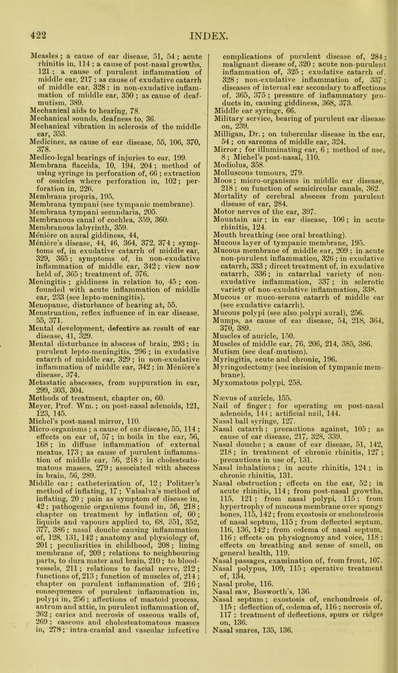 Measles ; a cause of ear disease, 51, 54 ; acute rhinitis in, 114 ; a cause of post-nasal growths, 121 ; a cause of purulent inflammation of middle ear, 217 ; as cause of exudative catarrh of middle ear, 328 : in non-exudative inflam- mation of middle ear, 350 ; as cause of deaf- mutism, 389. Mechanical aids to hearing, 78. Mechanical sounds, deafness to, 3G. Mechanical vibration in sclerosis of the middle ear, 353. Medicines, as cause of ear disease, 55, 10G, 370, 378. Medico-legal bearings of injuries to ear, 199. Membrana flaccid a, 10, 194, 204 ; method of using syringe in perforation of, 66 ; extraction of ossicles where perforation in, 102; per- foration in, 226. Membrana propria, 195. Membrana tympani (see tympanic membrane). Membrana tympani secundaria, 205. Membranous canal of cochlea, 359, 360. Membranous labyrinth, 359. Mtmiere on aural giddiness, 44, Meniere’s disease, 44, 46, 364, 372, 374 ; symp- toms of, in exudative catarrh of middle ear, 329, 365; symptoms of, in non-exudative inflammation of middle ear, 342; view now held of, 365 ; treatment of, 376. Meningitis ; giddiness in relation to, 45 ; con- founded with acute inflammation of middle ear, 233 (see lepto-meningitis). Menopause, disturbance of hearing at, 55. Menstruation, reflex influence of in ear disease, 55, 371. Mental development, defective as result of ear disease, 41, 329. Mental disturbance in abscess of brain, 293; in purulent lepto-meningitis, 296 ; in exudative catarrh of middle ear, 329 ; in non-exudative inflammation of middle ear, 342; in Meniere’s disease, 374. Metastatic abscesses, from suppuration in ear, 299, 303, 304. Methods of treatment, chapter on, 60. Meyer, Prof. Wm.; on post-nasal adenoids, 121, 123, 145. Michel’s post-nasal mirror, 110. Micro-organisms ; a cause of ear disease, 55, 114 ; effects on ear of, 57 ; in boils in the ear, 56, 168; in diffuse inflammation of external meatus, 173; as cause of purulent inflamma- tion of middle ear, 56, 218 ; in cholesteato- matous masses, 279 ; associated with abscess in brain, 56, 289. Middle ear; catheterization of, 12; Politzer’s method of inflating, 17 ; Valsalva’s method of inflating, 20 ; pain as symptom of disease in, 42; pathogenic organisms found in, 56, 218; chapter on treatment by inflation of, 60; liquids and vapours applied to, 68, 351, 352, 377, 386; nasal douche causing inflammation of, 128, 131, 142 ; anatomy and physiology of, 201 ; peculiarities in childhood, 208 ; lining membrane of, 209 ; relations to neighbouring parts, to dura mater and brain, 210 ; to blood- vessels, 211; relations to facial nerve, 212 ; functions of, 213 ; function of muscles of, 214 ; chapter on purulent inflammation of, 216; consequences of purulent inflammation in, polypi in, 256 ; affections of mastoid process, antrum and attic, in purulent inflammation of, 262; caries and necrosis of osseous walls of, 269 ; caseous and cholesteatomatous masses in, 278; intra-cranial and vascular infective complications of purulent disease of, 284; malignant disease of, 320 ; acute non-purulent inflammation of, 325 ; exudative catarrh of. 328; non-exudative inflammation of, 337;. diseases of internal ear secondary to affections of, 365, 375 ; pressure of inflammatory pro- ducts in, causing giddiness, 368, 373. Middle ear syringe, 66. Military service, bearing of purulent ear disease on, 239. Milligan, Dr.; on tubercular disease in the ear, 54 ; on sarcoma of middle ear, 324. Mirror ; for illuminating ear, 6 ; method of use, 8 ; Michel’s post-nasal, 110. Modiolus, 358. Molluscous tumours, 279. Moos; micro-organisms in middle ear disease, 218 ; on function of semicircular canals, 362. Mortality of cerebral abscess from purulent disease of ear, 284. Motor nerves of the ear, 397. Mountain air; in ear disease, 106; in acute rhinitis, 124. Mouth breathing (see oral breathing). Mucous layer of tympanic membrane, 195. Mucous membrane of middle ear, 209 ; in acute non-purulent inflammation, 326 ; in exudative catarrh, 333 ; direct treatment of, in exudative catarrh, 336; in catarrhal variety of non- exudative inflammation, 337; in sclerotic variety of non-exudative inflammation, 338. Mucous or muco-serous catarrh of middle ear (see exudative catarrh). Mucous polypi (see also polypi aural), 256. Mumps, as cause of ear disease, 54, 218, 364, 370, 389. Muscles of auricle, 150. Muscles of middle ear, 76, 206, 214, 385, 386. Mutism (see deaf-mutism). Myringitis, acute and chronic, 196. Mju’ingodectomy (see incision of tympanic mem- brane). Mj^xomatous polypi, 258. Naevus of auricle, 155. Nail of finger; for operating on post-nasal adenoids, 141; artificial nail, 144. Nasal ball syringe, 127. Nasal catarrh; precautions against, 105; as cause of ear disease, 217, 328, 339. Nasal douche ; a cause of ear disease, 51, 142, 218; in treatment of chronic rhinitis, 127 ; precautions in use of, 131. Nasal inhalations; in acute rhinitis, 124; in chronic rhinitis, 131. Nasal obstruction; effects on the ear, 52; in acute rhinitis, 114; from post-nasal growths, 115, 121 ; from nasal polypi, 115; from hypertrophy of mucous membrane over spongy bones, 115, 142; from exostosis or enchondrosis of nasal septum, 115 ; from deflected septum, 116, 136, 142; from cedema of nasal septum, 116 ; effects on physiognomy and voice, 118 : effects on breathing and sense of smell, on general health, 119. Nasal passages, examination of, from front, 107. Nasal polypus, 109, 115; operative treatment of, 134. Nasal probe, 116. Nasal saw, Bosworth’s, 136. Nasal septum ; exostosis of, enchondrosis of, 115 ; deflection of, oedema of, 116 ; necrosis of, 117 : treatment of deflections, spurs or ridges on, 136. Nasal snares, 135, 136.