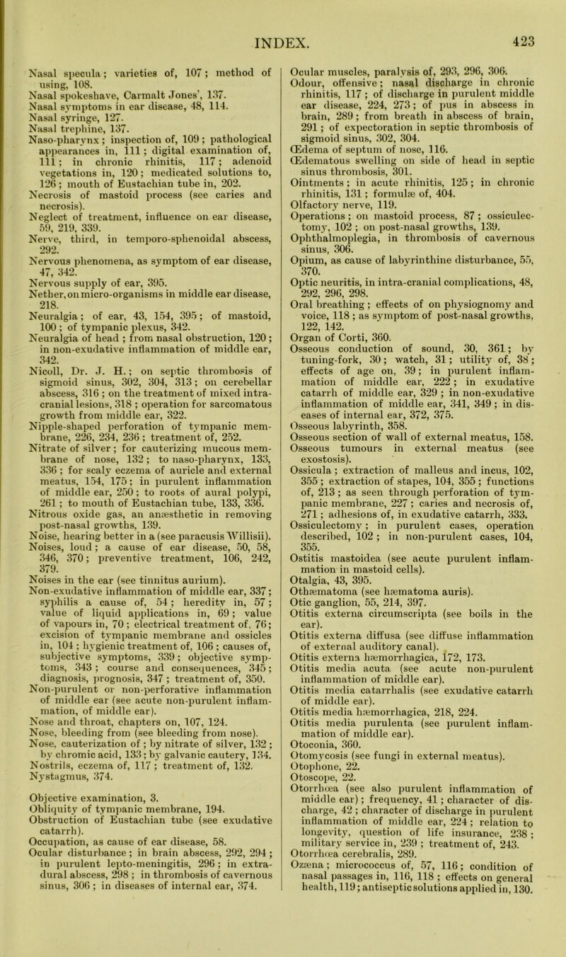 Nasal specula; varieties of, 107; method of using, 108. Nasal spokeshave, Carmalt Jones', 137. Nasal symptoms in ear disease, 48, 114. Nasal syringe, 127. Nasal trephine, 137. Naso-pharvnx ; inspection of, 109 ; pathological appearances in, ill; digital examination of, 111; in chronic rhinitis, 117; adenoid vegetations in, 120; medicated solutions to, 126 ; mouth of Eustachian tube in, 202. Necrosis of mastoid process (see caries and necrosis). Neglect of treatment, influence on ear disease, 59, 219, 339. Nerve, third, in temporo-sphenoidal abscess, 292. Nervous phenomena, as symptom of ear disease, 47, 342. Nervous supply of ear, 395. Nether, on micro-organisms in middle ear disease, 218. Neuralgia; of ear, 43, 154, 395; of mastoid, 100 ; of tympanic plexus, 342. Neuralgia of head ; from nasal obstruction, 120 ; in non-exudative inflammation of middle ear, 342. Nicoll, Dr. J. H.; on septic thrombosis of sigmoid sinus, 302, 304, 313; on cerebellar abscess, 316 ; on the treatment of mixed intra- cranial lesions, 318 ; operation for sarcomatous growth from middle ear, 322. Nipple-shaped perforation of tj’mpanic mem- brane, 226, 234, 236 : treatment of, 252. Nitrate of silver ; for cauterizing mucous mem- brane of nose, 132; to naso-pharynx, 133, 336 ; for scaly eczema of auricle and external meatus, 154, 175; in purulent inflammation of middle ear, 250; to roots of aural polypi, 261; to mouth of Eustachian tube, 133, 336. Nitrous oxide gas, an anaesthetic in removing post-nasal growths, 139. Noise, hearing better in a (see paracusis Willisii). Noises, loud; a cause of ear disease, 50, 58, 346, 370; preventive treatment, 106, 242, 379. Noises in the ear (see tinnitus aurium). Non-exudative inflammation of middle ear, 337; syphilis a cause of, 54; heredity in, 57; value of liquid applications in, 69; value of vapours in, 70 ; electrical treatment of, 76; excision of tympanic membrane and ossicles in, 104 ; hygienic treatment of, 106 ; causes of, subjective symptoms, 339; objective symp- toms, 343 ; course and consequences, 345; diagnosis, prognosis, 347 ; treatment of, 350. Non-purulent or non-perforative inflammation of middle ear (see acute non-purulent inflam- mation, of middle ear). Nose and throat, chapters on, 107, 124. Nose, bleeding from (see bleeding from nose). Nose, cauterization of ; by nitrate of silver, 132 ; by chromic acid, 133; by galvanic cautery, 134. Nostrils, eczema of, 117 ; treatment of, 132. Nystagmus, 374. Objective examination, 3. Obliquity of tympanic membrane, 194. Obstruction of Eustachian tube (see exudative catarrh). Occupation, as cause of ear disease, 58. Ocular disturbance; in brain abscess, 292, 294; in purulent lepto-meningitis, 296 ; in extra- dural abscess, 298 ; in thrombosis of cavernous sinus, 306 ; in diseases of internal ear, 374. Ocular muscles, paralysis of, 293, 296, 306. Odour, offensive; nasal discharge in chronic rhinitis, 117 ; of discharge in purulent middle ear disease, 224, 273; of pus in abscess in brain, 289; from breath in abscess of brain, 291; of expectoration in septic thrombosis of sigmoid sinus, 302, 304. (Edema of septum of nose, 116. (Edematous swelling on side of head in septic sinus thrombosis, 301. Ointments; in acute rhinitis, 125; in chronic rhinitis, 131; formulse of, 404. Olfactory nerve, 119. Operations ; on mastoid process, 87 ; ossiculec- tomy, 102 ; on post-nasal growths, 139. Ophthalmoplegia, in thrombosis of cavernous sinus, 306. Opium, as cause of labyrinthine disturbance, 55, 370. Optic neuritis, in intra-cranial complications, 48, 292, 296, 298. Oral breathing ; effects of on physiognomy and voice, 118 ; as symptom of post-nasal growths, 122, 142. Organ of Corti, 360. Osseous conduction of sound, 30, 361; by tuning-fork, 30; watch, 31; utility of, 38; effects of age on, 39; in purulent inflam- mation of middle ear, 222 ; in exudative catarrh of middle ear, 329 ; in non-exudative inflammation of middle ear, 341, 349; in dis- eases of internal ear, 372, 375. Osseous labyrinth, 358. Osseous section of wall of external meatus, 158. Osseous tumours in external meatus (see exostosis). Ossicula; extraction of malleus and incus, 102, 355 ; extraction of stapes, 104, 355 ; functions of, 213 ; as seen through perforation of tym- panic membrane, 227; caries and necrosis of, 271; adhesions of, in exudative catarrh, 333. Ossiculectomy; in purulent cases, operation described, 102; in non-purulent cases, 104, 355. Ostitis mastoidea (see acute purulent inflam- mation in mastoid cells). Otalgia, 43, 395. Othaematoma (see haematoma auris). Otic ganglion, 55, 214, 397. Otitis externa circumscripta (see boils in the ear). Otitis externa diffusa (see diffuse inflammation of external auditory canal). Otitis externa haemorrhagica, 172, 173. Otitis media acuta (see acute non-purulent inflammation of middle ear). Otitis media catarrhalis (see exudative catarrh of middle ear). Otitis media haemorrhagica, 218, 224. Otitis media purulenta (see purulent inflam- mation of middle ear). Otoconia, 360. Otomycosis (see fungi in external meatus). Otophone, 22. Otoscope, 22. Otorrlioea (see also purulent inflammation of middle ear); frequency, 41; character of dis- charge, 42 ; character of discharge in purulent inflammation of middle ear, 224; relation to longevity, question of life insurance, 238 ; military service in, 239 ; treatment of, 243. Otorrhoea cerebralis, 289. Ozfena ; micrococcus of, 57, 116; condition of nasal passages in, 116, 118 ; effects on general health, 119; antiseptic solutions applied in, 130.