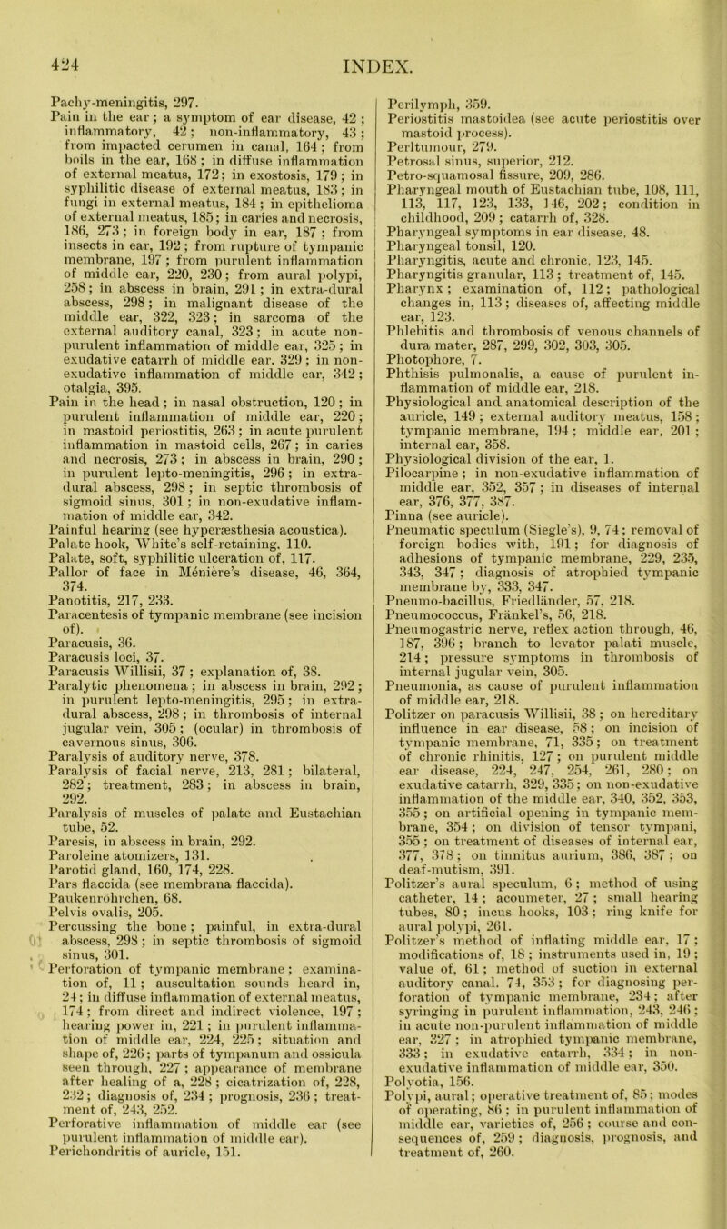Pachy-meningitis, 297. Pain in the ear; a symptom of ear disease, 42 ; inflammatory, 42; non-inflammatory, 43; from impacted cerumen in canal, 164 ; from boils in the ear, 168 ; in diffuse inflammation of external meatus, 172; in exostosis, 179; in syphilitic disease of external meatus, 183; in fungi in external meatus, 184 ; in epithelioma of external meatus, 185; in caries and necrosis, 186, 273 ; in foreign body in ear, 187 ; from insects in ear, 192 ; from rupture of tympanic membrane, 197 ; from purulent inflammation of middle ear, 220, 230; from aural polypi, 258; in abscess in brain, 291; in extra-dural abscess, 298; in malignant disease of the middle ear, 322, 323; in sarcoma of the external auditory canal, 323; in acute non- purulent inflammation of middle ear, 325; in exudative catarrh of middle ear, 329 ; in non- exudative inflammation of middle ear, 342; otalgia, 395. Pain in the head ; in nasal obstruction, 120; in purulent inflammation of middle ear, 220; in mastoid periostitis, 263; in acute purulent inflammation in mastoid cells, 267; in caries and necrosis, 273; in abscess in brain, 290; in purulent lepto-meningitis, 296 ; in extra- dural abscess, 298; in septic thrombosis of sigmoid sinus, 301; in non-exudative inflam- mation of middle ear1, 342. Painful hearing (see hypersesthesia acoustica). Palate hook, White’s self-retaining. 110. Palate, soft, syphilitic ulceration of, 117. Pallor of face in Meniere’s disease, 46, 364, 374. Panotitis, 217, 233. Paracentesis of tympanic membrane (see incision of). Paracusis, 36. Paracusis loci, 37. Paracusis Willisii, 37 ; explanation of, 38. Paralytic phenomena; in abscess in brain, 292; in purulent lepto-meningitis, 295; in extra- dural abscess, 298; in thrombosis of internal jugular vein, 305; (ocular) in thrombosis of cavernous sinus, 306. Paralysis of auditory nerve, 378. Paralysis of facial nerve, 213, 281 ; bilateral, 282; treatment, 283; in abscess in brain, 292. Paralysis of muscles of palate and Eustachian tube, 52. Paresis, in abscess in brain, 292. Paroleine atomizers, 131. Parotid gland, 160, 174, 228. Pars flaccida (see membrana flaccida). Paukenrohrchen, 68. Pelvis ovalis, 205. Percussing the bone; painful, in extra-dural abscess, 298; in septic thrombosis of sigmoid sinus, 301. Perforation of tympanic membrane ; examina- tion of, 11; auscultation sounds heard in, 24 ; in diffuse inflammation of external meatus, 174 ; from direct and indirect violence, 197 ; hear ing power in, 221 ; in purulent inflamma- tion of middle ear, 224, 225; situation and shape of, 226; parts of tympanum and ossicula seen through, 227 ; appearance of membrane after healing of a, 228 ; cicatrization of, 228, 232; diagnosis of, 234 ; prognosis, 236 ; treat- ment of, 243, 252. Perforative inflammation of middle ear (see purulent inflammation of middle ear). Perichondritis of auricle, 151. Perilymph, 359. Periostitis mastoidea (see acute periostitis over mastoid process). Perltumour, 279. Petrosal sinus, superior, 212. Petro-squamosal fissure, 209, 286. Pharyngeal mouth of Eustachian tube, 108, 111, 113, 117, 123, 133, 146, 202; condition in childhood, 209; catarrh of, 328. Pharyngeal symptoms in ear disease, 48. Pharyngeal tonsil, 120. Pharyngitis, acute and chronic, 123, 145. Pharyngitis granular, 113 ; treatment of, 145. Pharynx; examination of, 112; pathological changes in, 113; diseases of, affecting middle ear, 123. Phlebitis and thrombosis of venous channels of dura mater, 287, 299, 302, 303, 305. Photophore, 7. Phthisis pulmonalis, a cause of purulent in- flammation of middle ear, 218. Physiological and anatomical description of the auricle, 149 ; external auditory meatus, 158 ; tympanic membrane, 194 ; middle ear, 201; internal ear, 358. Physiological division of the ear, 1. Pilocarpine ; in non-exudative inflammation of middle ear, 352, 357; in diseases of internal ear, 376, 377, 387. Pinna (see auricle). Pneumatic speculum (Siegle’s), 9, 74; removal of foreign bodies with, 191; for diagnosis of adhesions of tympanic membrane, 229, 235, 343, 347; diagnosis of atrophied tympanic membrane by, 333, 347. Pneumo-bacillus, Friedlander, 57, 218. Pneumococcus, Frankel’s, 56, 218. Pneumogastric nerve, reflex action through, 46, 187, 396; branch to levator palati muscle, 214; pressure sj’mptoms in thrombosis of internal jugular vein, 305. Pneumonia, as cause of purulent inflammation of middle ear, 218. Politzer on paracusis Willisii, 38 ; on hereditary influence in ear disease, 58; on incision of tympanic membrane, 71, 335; on treatment of chronic rhinitis, 127; on purulent middle ear disease, 224, 247, 254, 261, 280; on exudative catarrh, 329, 335; on noD-exudative inflammation of the middle ear, 340, 352, 353, 355; on artificial opening in tympanic mem- brane, 354 ; on division of tensor tvmpani, 355 ; on treatment of diseases of internal ear, 377, 378; on tinnitus aurium, 386, 387 ; on deaf-mutism, 391. Politzer's aural speculum, 6 ; method of using catheter, 14; acoumeter, 27 ; small hearing tubes, 80 ; incus hooks, 103 ; ring knife for aural polypi, 261. Politzer's method of inflating middle ear, 17 ; modifications of, 18 ; instruments used in, 19 ; value of, 61; method of suction in external auditory canal. 74, 353; for diagnosing per- foration of tympanic membrane, 234; after syringing in purulent inflammation, 243, 246; in acute non-purulent inflammation of middle ear, 327 ; in atrophied tympanic membrane, 333; in exudative catarrh, 334; in non- exudative inflammation of middle ear, 350. Polyotia, 156. Polypi, aural; operative treatment of, 85; modes of operating, 86 ; in purulent inflammation of middle ear, varieties of, 256 ; course and con- sequences of, 259 ; diagnosis, prognosis, and treatment of, 260.