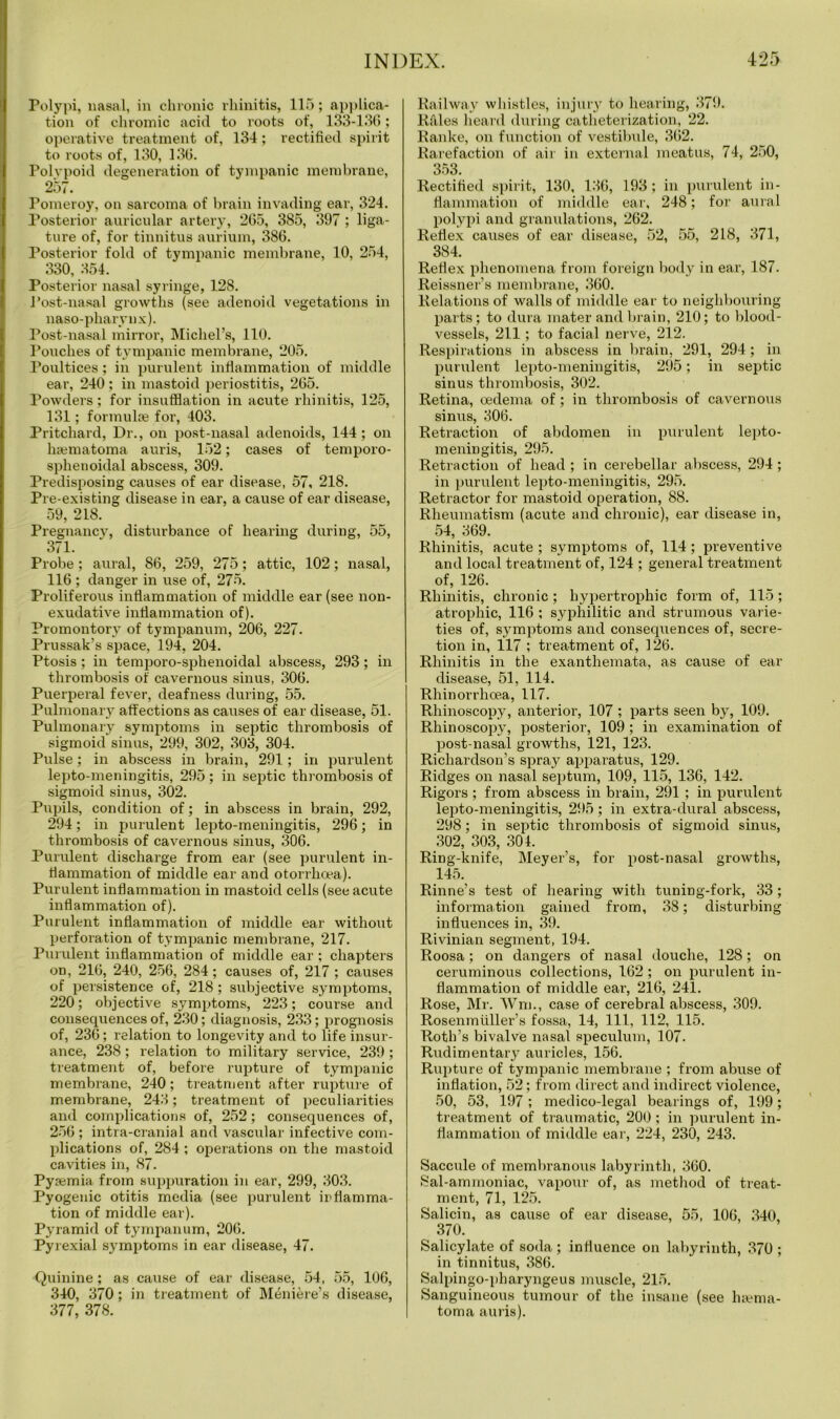 Polypi, nasal, in chronic rhinitis, 115; applica- tion of chromic acid to roots of, 133-136; operative treatment of, 134; rectified spirit to roots of, 130, 136. Polypoid degeneration of tympanic membrane, 257. Tomeroy, on sarcoma of brain invading ear, 324. Posterior auricular artery, 265, 385, 397 ; liga- ture of, for tinnitus aurium, 386. Posterior fold of tympanic membrane, 10, 254, 330, 354. Posterior nasal syringe, 128. Post-nasal growths (see adenoid vegetations in naso-pharynx). Post-nasal mirror, Michel’s, 110. Pouches of tympanic membrane, 205. Poultices; in purulent inflammation of middle ear, 240 ; in mastoid periostitis, 265. Powders; for insufflation in acute rhinitis, 125, 131; formulae for, 403. Pritchard, Dr., on post-nasal adenoids, 144; on haematoma auris, 152; cases of temporo- sphenoidal abscess, 309. Predisposing causes of ear disease, 57, 218. Pre-existing disease in ear, a cause of ear disease, 59, 218. Pregnancy, disturbance of hearing during, 55, 371. Probe ; aural, 86, 259, 275; attic, 102; nasal, 116 ; danger in use of, 275. Proliferous inflammation of middle ear (see non- exudative inflammation of). Promontory of tympanum, 206, 227. Prussak’s space, 194, 204. Ptosis; in temporo-sphenoidal abscess, 293; in thrombosis of cavernous sinus, 306. Puerperal fever, deafness during, 55. Pulmonar}7 affections as causes of ear disease, 51. Pulmonary symptoms in septic thrombosis of sigmoid sinus, 299, 302, 303, 304. Pulse; in abscess in brain, 291; in purulent lepto-meningitis, 295; in septic thrombosis of sigmoid sinus, 302. Pupils, condition of; in abscess in brain, 292, 294; in purulent lepto-meningitis, 296; in thrombosis of cavernous sinus, 306. Purulent discharge from ear (see purulent in- flammation of middle ear and otorrhoea). Purulent inflammation in mastoid cells (see acute inflammation of). Purulent inflammation of middle ear without perforation of tympanic membrane, 217. Purulent inflammation of middle ear ; chapters on, 216, 240, 256, 284; causes of, 217 ; causes of persistence of, 218; subjective symptoms, 220; objective symptoms, 223; course and consequences of, 230; diagnosis, 233; prognosis of, 236; relation to longevity and to life insur- ance, 238; relation to military service, 239 ; treatment of, before rupture of tympanic membrane, 240; treatment after rupture of membrane, 243; treatment of peculiarities and complications of, 252; consequences of, 256; intra-cranial and vascular infective com- plications of, 284 ; operations on the mastoid cavities in, 87. Pyjemia from suppuration in ear, 299, 303. Pyogenic otitis media (see purulent inflamma- tion of middle ear). Pyramid of tympanum, 206. Pyrexial symptoms in ear disease, 47. Quinine ; as cause of ear disease, 54, 55, 106, 340, 370; in treatment of Meniere’s disease, 377, 378. Railway whistles, injury to hearing, 379. RUles heai'd during catheterization, 22. Ranke, on function of vestibule, 362. Rarefaction of air in external meatus, 74, 250, 353. Rectified spirit, 130, 136, 193; in purulent in- flammation of middle ear, 248; for aural polypi and granulations, 262. Reflex causes of ear disease, 52, 55, 218, 371, 384. Reflex phenomena from foreign body in ear, 187. Reissner’s membrane, 360. Relations of walls of middle ear to neighbouring parts; to dura mater and brain, 210; to blood- vessels, 211; to facial nerve, 212. Respirations in abscess in brain, 291, 294 ; in purulent lepto-meningitis, 295; in septic sinus thrombosis, 302. Retina, oedema of; in thrombosis of cavernous sinus, 306. Retraction of abdomen in purulent lepto- meningitis, 295. Retraction of head ; in cerebellar abscess, 294; in purulent lepto-meningitis, 295. Retractor for mastoid operation, 88. Rheumatism (acute and chronic), ear disease in, 54, 369. Rhinitis, acute ; symptoms of, 114; preventive and local treatment of, 124 ; general treatment of, 126. Rhinitis, chronic ; hypertrophic form of, 115 ; atrophic, 116 ; syphilitic and strumous varie- ties of, symptoms and consequences of, secre- tion in, 117 ; treatment of, 126. Rhinitis in the exanthemata, as cause of ear disease, 51, 114. Rhinorrhoea, 117. Rhinoscopy, anterior, 107 ; parts seen by, 109. Rhinoscopy, posterior, 109 ; in examination of post-nasal growths, 121, 123. Richardson’s spray apparatus, 129. Ridges on nasal septum, 109, 115, 136, 142. Rigors ; from abscess in brain, 291 ; in purulent lepto-meningitis, 295; in extra-dural abscess, 298; in septic thrombosis of sigmoid sinus, 302, 303, 301. Ring-knife, Meyer’s, for post-nasal growths, 145. Rhine’s test of hearing with tuning-fork, 33; information gained from, 38; disturbing influences in, 39. Rivinian segment, 194. Roosa; on dangers of nasal douche, 128; on ceruminous collections, 162; on purulent in- flammation of middle ear, 216, 241. Rose, Mr. Wm., case of cerebral abscess, 309. Rosenmiiller’s fossa, 14, 111, 112, 115. Roth’s bivalve nasal speculum, 107. Rudimentary auricles, 156. Rupture of tympanic membrane ; from abuse of inflation, 52; from direct and indirect violence, 50, 53, 197; medico-legal bearings of, 199; treatment of traumatic, 200; in purulent in- flammation of middle ear, 224, 230, 243. Saccule of membranous labyrinth, 360. Sal-ammoniac, vapour of, as method of treat- ment, 71, 125. Salicin, as cause of ear disease, 55, 106, 340, ^ 37°- Salicylate of soda ; influence on labyrinth, 370 ; in tinnitus, 386. Salpingo-pharyngeus muscle, 215. Sanguineous tumour of the insane (see luema- toma auris).