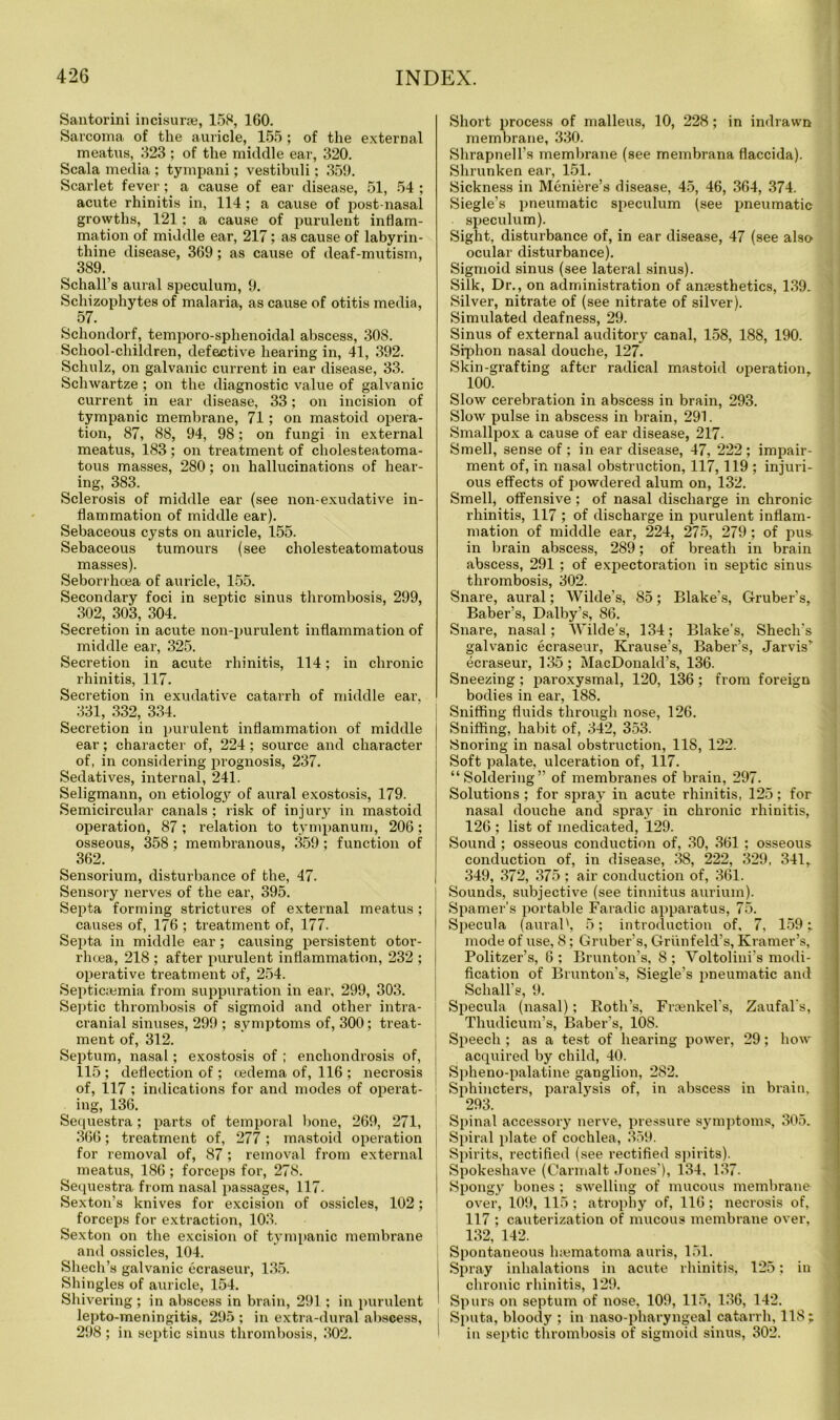 Santorini incisurse, 158, 160. Sarcoma of the auricle, 155 ; of the external meatus, 323 ; of the middle ear, 320. Scala media ; tympani; vestibuli; 359. Scarlet fever ; a cause of ear disease, 51, 54 ; acute rhinitis in, 114 ; a cause of post-nasal growths, 121; a cause of purulent inflam- mation of middle ear, 217; as cause of labyrin- thine disease, 369; as cause of deaf-mutism, , 389- Schall’s aural speculum, 9. Schizophytes of malaria, as cause of otitis media, 57. Schondorf, temporo-sphenoidal abscess, 308. School-children, defective hearing in, 41, 392. Schulz, on galvanic current in ear disease, 33. Schwartze ; on the diagnostic value of galvanic current in ear disease, 33; on incision of tympanic membrane, 71; on mastoid opera- tion, 87, 88, 94, 98; on fungi in external meatus, 183; on treatment of cliolesteatoma- tous masses, 280; on hallucinations of hear- ing, 383. Sclerosis of middle ear (see non-exudative in- flammation of middle ear). Sebaceous cysts on auricle, 155. Sebaceous tumours (see cholesteatomatous masses). Seborrhcea of auricle, 155. Secondary foci in septic sinus thrombosis, 299, 302, 303, 304. Secretion in acute non-purulent inflammation of middle ear, 325. Secretion in acute rhinitis, 114; in chronic rhinitis, 117. Secretion in exudative catarrh of middle ear. 331, 332, 334. Secretion in purulent inflammation of middle ear; character of, 224; source and character of, in considering prognosis, 237. Sedatives, internal, 241. Seligmann, on etiolog}^ of aural exostosis, 179. Semicircular canals; risk of injury in mastoid operation, 87; relation to tympanum, 206: osseous, 358 ; membranous, 359 ; function of 362. Sensorium, disturbance of the, 47. Sensory nerves of the ear, 395. Septa forming strictures of external meatus ; causes of, 176 ; treatment of, 177. Septa in middle ear; causing persistent otor- rhoea, 218 ; after purulent inflammation, 232 ; operative treatment of, 254. Septicaemia from suppuration in ear, 299, 303. Septic thrombosis of sigmoid and other intra- cranial sinuses, 299 ; symptoms of, 300; treat- ment of, 312. Septum, nasal; exostosis of ; enchondrosis of, 115 ; deflection of ; oedema of, 116 ; necrosis of, 117 ; indications for and modes of operat- ing, 136. Sequestra; parts of temporal bone, 269, 271, 366; treatment of, 277; mastoid operation for removal of, 87 ; removal from external meatus, 186 ; forceps for, 278. Sequestra from nasal passages, 117. Sexton’s knives for excision of ossicles, 102; forceps for extraction, 103. Sexton on the excision of tympanic membrane and ossicles, 104. Shech’s galvanic ecraseur, 135. Shingles of auricle, 154. Shivering ; in abscess in brain, 291; in purulent lepto-meningitis, 295 ; in extra-dural abscess, 298 ; in septic sinus thrombosis, 302. Short process of malleus, 10, 228; in indrawn membrane, 330. Shrapnell’s membrane (see membrana flaccida). Shrunken ear, 151. Sickness in Meniere’s disease, 45, 46, 364, 374. Siegle’s pneumatic speculum (see pneumatic speculum). Sight, disturbance of, in ear disease, 47 (see also ocular disturbance). Sigmoid sinus (see lateral sinus). Silk, Dr., on administration of anaesthetics, 139- Silver, nitrate of (see nitrate of silver). Simulated deafness, 29. Sinus of external auditory canal, 158, 188, 190. Siphon nasal douche, 127. Skin-grafting after radical mastoid operation, 100. Slow cerebration in abscess in brain, 293. Slow pulse in abscess in brain, 291. Smallpox a cause of ear disease, 217. Smell, sense of ; in ear disease, 47, 222; impair- ment of, in nasal obstruction, 117,119 ; injuri- ous effects of powdered alum on, 132. Smell, offensive; of nasal discharge in chronic rhinitis, 117 ; of discharge in purulent inflam- mation of middle ear, 224, 275, 279 ; of pus in brain abscess, 289; of breath in brain abscess, 291 ; of expectoration in septic sinus thrombosis, 302. Snare, aural; Wilde's, 85; Blake’s, Gruber’s, Baber’s, Dalby’s, 86. Snare, nasal; AVilde’s, 134; Blake’s, Shech’s galvanic ecraseur, Krause’s, Baber’s, Jarvis* ecraseur, 135; MacDonald’s, 136. Sneezing ; paroxysmal, 120, 136 ; from foreign bodies in ear, 188. Sniffing fluids through nose, 126. Sniffing, habit of, 342, 353. Snoring in nasal obstruction, 118, 122. Soft palate, ulceration of, 117. “Soldering” of membranes of brain, 297. Solutions ; for spray in acute rhinitis, 125; for nasal douche and spray in chronic rhinitis, 126 ; list of medicated, 129. Sound ; osseous conduction of, 30, 361 ; osseous conduction of, in disease, 38, 222, 329, 341, 349, 372, 375 ; air conduction of, 361. Sounds, subjective (see tinnitus aurium). Spamer’s portable Faradic apparatus, 75. Specula (aural', 5; introduction of, 7, 159; \ mode of use, 8; Gruber’s, Griinfeld’s, Kramer’s, Politzer’s, 6 ; Brunton’s, 8 ; A^oltolini's modi- fication of Brunton’s, Siegle’s pneumatic and Schall's, 9. Specula (nasal); Roth’s, Frsenkel's, Zaufal's, Thudicum’s, Baber’s, 108. Speech ; as a test of hearing power, 29; how- acquired by child, 40. Spheno-palatine ganglion, 282. Sphincters, paralysis of, in abscess in brain, 293. Spinal accessory nerve, pressure symptoms, 305. Spiral plate of cochlea, 359. Spirits, rectified (see rectified spirits). Spokeshave (Carmalt Jones’), 134, 137. Spongy bones ; swelling of mucous membrane over, 109, 115 ; atrophy of, 116; necrosis of, 117 ; cauterization of mucous membrane over, 132, 142. Spontaneous hwmatoma auris, 151. Spray inhalations in acute rhinitis, 125; in chronic rhinitis, 129. Spurs on septum of nose, 109, 115, 136, 142. Sputa, bloody ; in naso-pharyngeal catarrh, 118; in septic thrombosis of sigmoid sinus, 302.