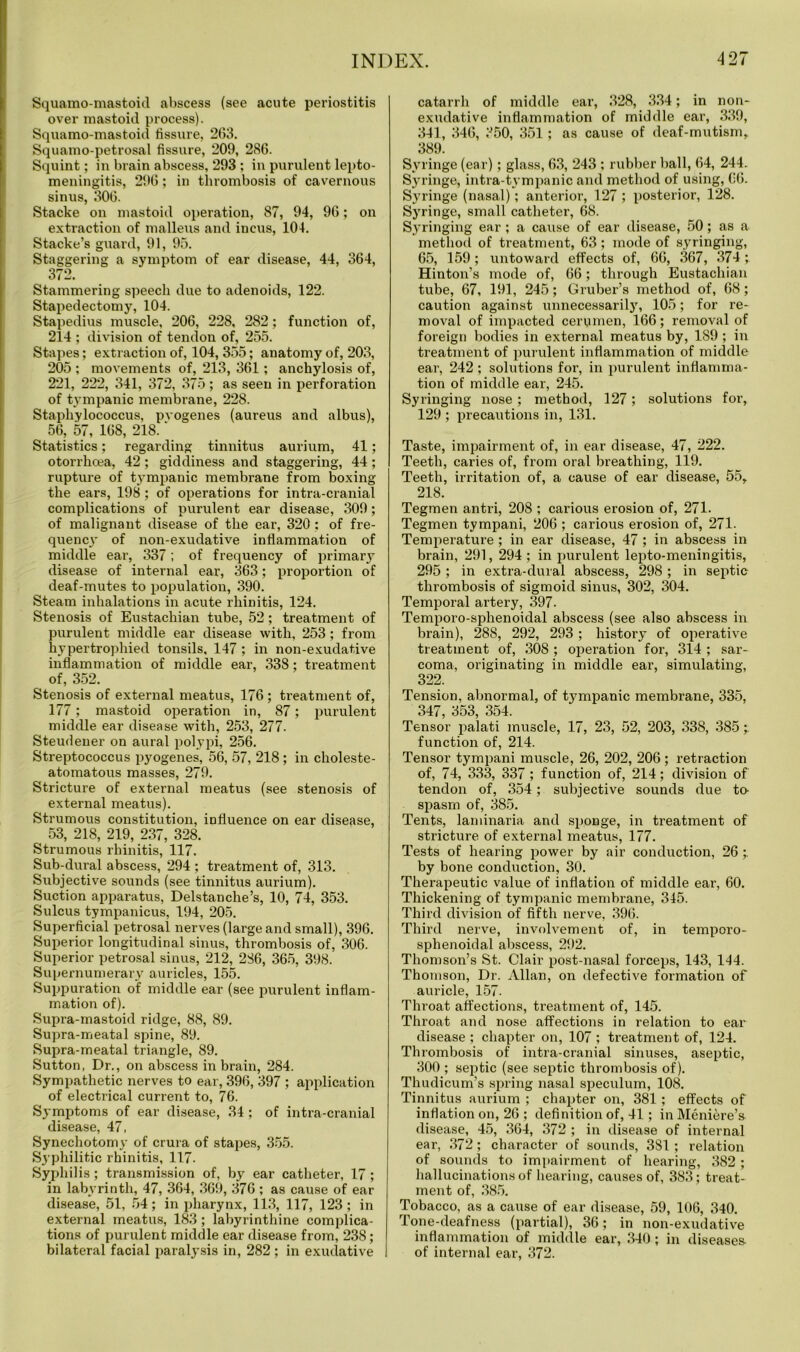 Squamo-mastoid abscess (see acute periostitis over mastoid process). Squamo-mastoid fissure, 263. Squamo-petrosal fissure, 209, 286. Squint; in brain abscess, 293 ; in purulent lepto- meningitis, 296; in thrombosis of cavernous sinus, 306. Stacke on mastoid operation, 87, 94, 96; on extraction of malleus and incus, 104. Stacke’s guard, 91, 95. Staggering a symptom of ear disease, 44, 364, 372. Stammering speech due to adenoids, 122. Stapedectomy, 104. Stapedius muscle, 206, 228, 282; function of, 214 ; division of tendon of, 255. Stapes; extraction of, 104, 355; anatomy of, 203, 205 ; movements of, 213, 361; anchylosis of, 221, 222, 341, 372, 375; as seen in perforation of tympanic membrane, 228. Staphylococcus, pvogenes (aureus and albus), 56, 57, 168, 218. ‘ Statistics; regarding tinnitus aurium, 41; otorrhoea, 42; giddiness and staggering, 44; rupture of tympanic membrane from boxing the ears, 198; of operations for intra-cranial complications of purulent ear disease, 309; of malignant disease of the ear, 320 : of fre- quency of non-exudative inflammation of middle ear, 337; of frequency of primary disease of internal ear, 363; proportion of deaf-mutes to population, 390. Steam inhalations in acute rhinitis, 124. Stenosis of Eustachian tube, 52; treatment of purulent middle ear disease with, 253 ; from hypertrophied tonsils, 147 ; in non-exudative inflammation of middle ear, 338; treatment of, 352. Stenosis of external meatus, 176 ; treatment of, 177; mastoid operation in, 87; purulent middle ear disease with, 253, 277. Steudener on aural polypi, 256. Streptococcus pyogenes, 56, 57, 218 ; in choleste- atomatous masses, 279. Stricture of external meatus (see stenosis of external meatus). Strumous constitution, influence on ear disease, ^ 53, 218, 219, 237, 328. Strumous rhinitis, 117. Sub-dural abscess, 294 ; treatment of, 313. Subjective sounds (see tinnitus aurium). Suction apparatus, Delstanche’s, 10, 74, 353. Sulcus tympanicus, 194, 205. Superficial petrosal nerves (large and small), 396. Superior longitudinal sinus, thrombosis of, 306. Superior petrosal sinus, 212, 286, 365, 398. Supernumerary auricles, 155. Suppuration of middle ear (see purulent inflam- mation of). Supra-mastoid ridge, 88, 89. Supra-meatal spine, 89. Supra-meatal triangle, 89. Sutton, Dr., on abscess in brain, 284. Sympathetic nerves to ear, 396, 397 ; application of electrical current to, 76. Symptoms of ear disease, 34 ; of intra-cranial disease, 47, Synechotomy of crura of stapes, 355. Sj'philitic rhinitis, 117. Syphilis; transmission of, by ear catheter, 17; in labyrinth, 47, 364, 369, 376 ; as cause of ear disease, 51, 54; in pharynx, 113, 117, 123; in external meatus, 183; labyrinthine complica- tions of purulent middle ear disease from, 238; bilateral facial paralysis in, 282; in exudative catarrh of middle ear, 328, 334; in non- exudative inflammation of middle ear, 339, 341, 346, 350, 351; as cause of deaf-mutism, 389. Syringe (ear); glass, 63, 243 ; rubber ball, 64, 244. Syringe, intra-tympanic and method of using, 66. Syringe (nasal); anterior, 127 ; posterior, 128. Syringe, small catheter, 68. S.yringing ear ; a cause of ear disease, 50; as a method of treatment, 63; mode of syringing, 65, 159; untoward effects of, 66, 367, 374; Hinton’s mode of, 66; through Eustachian tube, 67, 191, 245; Gruber’s method of, 68; caution against unnecessarily, 105; for re- moval of impacted cerumen, 166; removal of foreign bodies in external meatus by, 189 ; in treatment of purulent inflammation of middle ear, 242 ; solutions for, in purulent inflamma- tion of middle ear, 245. Syringing nose ; method, 127; solutions for, 129 ; precautions in, 131. Taste, impairment of, in ear disease, 47, 222. Teeth, caries of, from oral breathing, 119. Teeth, irritation of, a cause of ear disease, 55, 218. Tegmen antri, 208 ; carious erosion of, 271. Tegmen tympani, 206 ; carious erosion of, 271. Temperature ; in ear disease, 47 ; in abscess in brain, 291, 294 ; in purulent lepto-meningitis, 295 ; in extra-dural abscess, 298 ; in septic thrombosis of sigmoid sinus, 302, 304. Temporal artery, 397. Temporo-spthenoidal abscess (see also abscess in brain), 288, 292, 293 ; history of operative treatment of, 308 ; operation for, 314 ; sar- coma, originating in middle ear, simulating, 322. Tension, abnormal, of tympanic membrane, 335, 347 353 354. Tensor palati muscle, 17, 23, 52, 203, 338, 385;. function of, 214. Tensor tympani muscle, 26, 202, 206 ; retraction of, 74, 333, 337 ; function of, 214; division of tendon of, 354; subjective sounds due to- spasm of, 385. Tents, laminaria and sponge, in treatment of stricture of external meatus, 177. Tests of hearing power by air conduction, 26 ;. by bone conduction, 30. Therapeutic value of inflation of middle ear, 60. Thickening of tympanic membrane, 345. Third division of fifth nerve, 396. Third nerve, involvement of, in temporo- sphenoidal abscess, 292. Thomson’s St. Clair post-nasal forceps, 143, 144. Thomson, Dr. Allan, on defective formation of auricle, 157. Throat affections, treatment of, 145. Throat and nose affections in relation to ear disease ; chapter on, 107 ; treatment of, 124. Thrombosis of intra-cranial sinuses, aseptic, 300 ; septic (see septic thrombosis of). Thudicum’s spring nasal speculum, 108. Tinnitus aurium ; chapter on, 381 ; effects of inflation on, 26 ; definition of, 41; in Meniere’s disease, 45, 364, 372 ; in disease of internal ear, 372; character of sounds, 381 ; relation of sounds to impairment of hearing, 382 ; hallucinations of hearing, causes of, 383; treat- ment of, 385. Tobacco, as a cause of ear disease, 59, 106, 340. Tone-deafness (partial), 36; in non-exudative inflammation of middle ear, 340; in diseases of internal ear, 372.