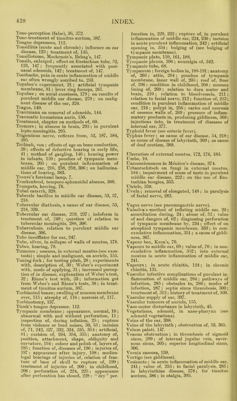 Tone-perception (false), 36, .372. Tone-treatment of tinnitus aurium, 387. Tongue depressors, 112. Tonsillitis (acute and chronic); influence on ear disease, 123 ; treatment of, 145. Tonsillotome, Mackenzie’s, Behag’s, 147. Tonsils, enlarged ; effect on Eustachian tube, 52, 123, 147 ; frequently associated with post- nasal adenoids, 142; treatment of, 147. Toothache, pain in acute inflammation of middle ear often wrongly ascribed to, 233. Toynbee’s experiment, 21; artificial tympanic membrane, SI; lever ring forceps, 261. Toynbee ; on aural exostosis, 179 ; on results of purulent middle ear disease, 270 ; on malig- nant disease of the ear, 324. Tragus, 149. Trautmann on removal of adenoids, 144. Traumatic hsematoma auris, 150. Treatment, chapter on methods of, 60. Tremors ; in abscess in brain, 293 ; in purulent lepto-meningitis, 295. Trigeminus nerve, reflexes from, 52, 187, 384, 395. Troltsch, von ; effects of age on bone conduction, 39 ; effects of defective hearing in early life, 41 ; method of gargling, 146 ; hearing power in infants, 159 ; pouches of tympanic mem- brane, 205 ; on purulent inflammation of middle ear, 216, 238, 259, 306 ; on hallucina- tions of hearing, 383. Trouve’s forehead lamp, 7. Truckenbrod, temporo-sphenoidal abscess, 308. Trumpets, hearing, 78. Tubal catarrh, 328. Tubercle bacillus in middle ear disease, 53, 57, 21S. Tubercular diathesis, a cause of ear disease, 53, 218, 339. Tubercular ear disease, 219, 237 ; iodoform in treatment of, 249; question of relation to tubercular meningitis, 288, 306. Tuberculosis, relation to purulent middle ear disease, 306. Tube insufflator for ear, 247. Tube, silver, in collapse of walls of meatus, 178. Tubes, hearing, 78. Tumours ; osseous, in external meatus (see exos- tosis) ; simple and malignant, on auricle, 155. Tuning-fork ; for testing pitch, 28 ; experiments with, description of, 30 ; Weber’s experiment with, mode of applying, 31; increased percep- tion of in disease, explanation of Weber’s test, 32 ; Rinne’s test with, 33; information got from Weber’s and Rinne’s tests, 38; in treat- ment of tinnitus aurium, 387. Turbinated bones; swelling of mucous membrane over, 115; atrophy of, 116; necrosis of, 117. Turbinotomy, 137. Tiirck’s tongue depressor, 112. Tympanic membrane ; appearance, normal, 10; abnormal with and without perforation, 11 ; inspection of, during inflation, 25; rupture from violence or loud noises, 50, 53; incision of, 71, 242, 327, 332, 334, 335, 354; artificial, 81; excision of, 104, 354, 355; anatomy of, position, attachment, shape, obliquity and curvature, 194 ; colour and polish of, layers of, 195 ; function of, diseases of, 196 ; injuries of, 197 : appearance after injury, 198 ; medico- legal bearings of injuries of, relation of frac- ture of base of skull to rupture of, 199 ; treatment of injuries of, 200; in childhood, 208 ; perforation of, 224, 225; appearance after perforation has closed, 228 ; “dry” per- foration in, 229, 232 ; rupture of, in purulent inflammation of middle ear, 224, 230 ; incision in acute purulent inflammation, 242 ; artificial opening in, 354; bulging of (see bulging of tympanic membrane). Tympanic plate, 159, 161, 188. Tympanic plexus, 396; neuralgia of, 342. Tympanic tube, 68. Tympanum ; foreign bodies in, 188-191; anatomy of, 203 ; attic, 204 ; pouches of tympanic membrane, inner wall of, 205; roof of, floor of, 206 ; condition in childhood, 208; mucous lining of, 209; relation to dura mater and brain, 210 ; relation to bloodvessels, 211 ; relation to facial nerve, 212; function of, 213; condition in purulent inflammation of middle ear, 216 ; polypi in, 256; caries and necrosis of osseous walls of, 269 ; pressure of inflam- matory products in, producing giddiness, 368; injections into, in treatment of diseases of internal ear, 377. Typhoid fever (see enteric fever). Typhus fever; as cause of ear disease, 54, 218; as cause of disease of labyrinth, 369 ; as cause of deaf mutism, 389. Ulceration of external meatus, 172, 176, 183. Umbo, 10. Unconsciousness in Meniere’s disease, 374. Urbantschitsch on fungi in external meatus, 184 ; impairment of sense of taste in purulent middle ear disease, 222; on the use of Eus- tachian bougies, 353. Utricle, 359. Uvula ; removal of elongated, 148 ; in paralysis of facial nerve, 282. Vagus nerve (see pneumogastric nerve). Valsalva’s -method of inflating middle ear, 20; auscultation during, 24 ; abuse of, 52 ; value of and dangers of, 62 ; diagnosing perforation of tympanic membrane bjq 234 ; effect of on atrophied tympanic membrane, 333; in non- exudative inflammation, 351; a cause of giddi- ness, 367. Vapour box, Keen’s, 70. Vapours to middle ear, 69 ; value of, 70 ; in non- exudative inflammation, 352; into external meatus in acute inflammation of middle ear, 241. Vapours; in acute rhinitis, 124; in chronic rhinitis, 131. Vascular infective complications of purulent in- flammation of middle ear, 284 ; pathways of infection, 285; obstacles to, 286; modes of infection, 287 ; septic sinus thrombosis, 300; treatment of, 312 ; history of treatment of, 309. Vascular supply of ear, 397. Vascular tumours of auricle, 155. Vaso-motor disturbance in labyrinth, 45. Vegetations, adenoid, in naso-pharynx (see adenoid vegetations). Veins of the ear, 398. Veins of the labyrinth ; obstruction of, 53, 365. Velum palati, 147. Venous obstruction ; in thrombosis of sigmoid sinus, 299; of internal jugular vein, caver- nous sinus, 305; superior longitudinal sinus, 306. Vernix caseosa, 159. Vertigo (see giddiness). Vesicants ; in acute inflammation of middle ear, 241; value of, 253; in facial paralysis, 283; in labyrinthine disease, 378; for tinnitus aurium, 386 ; in otalgia, 395.