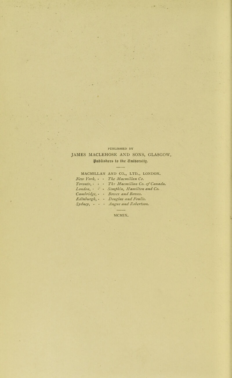 PUBLISHED BY JAMES MACLEHOSE AND SONS, GLASGOW, Publishers to the elnibersitji. MACMILLAN New York, - - Toronto, - - - London, - - - Cambridge, - - Edinburgh, - - Sydney, • - - AND CO., LTD., LONDON. The Macmillan Co. The Macmillan Co. of Canada. Simpkin, Hamilton and Co. Bowes and Bowes. Douglas and Foul is. Angus and Robertson. MCMIX.