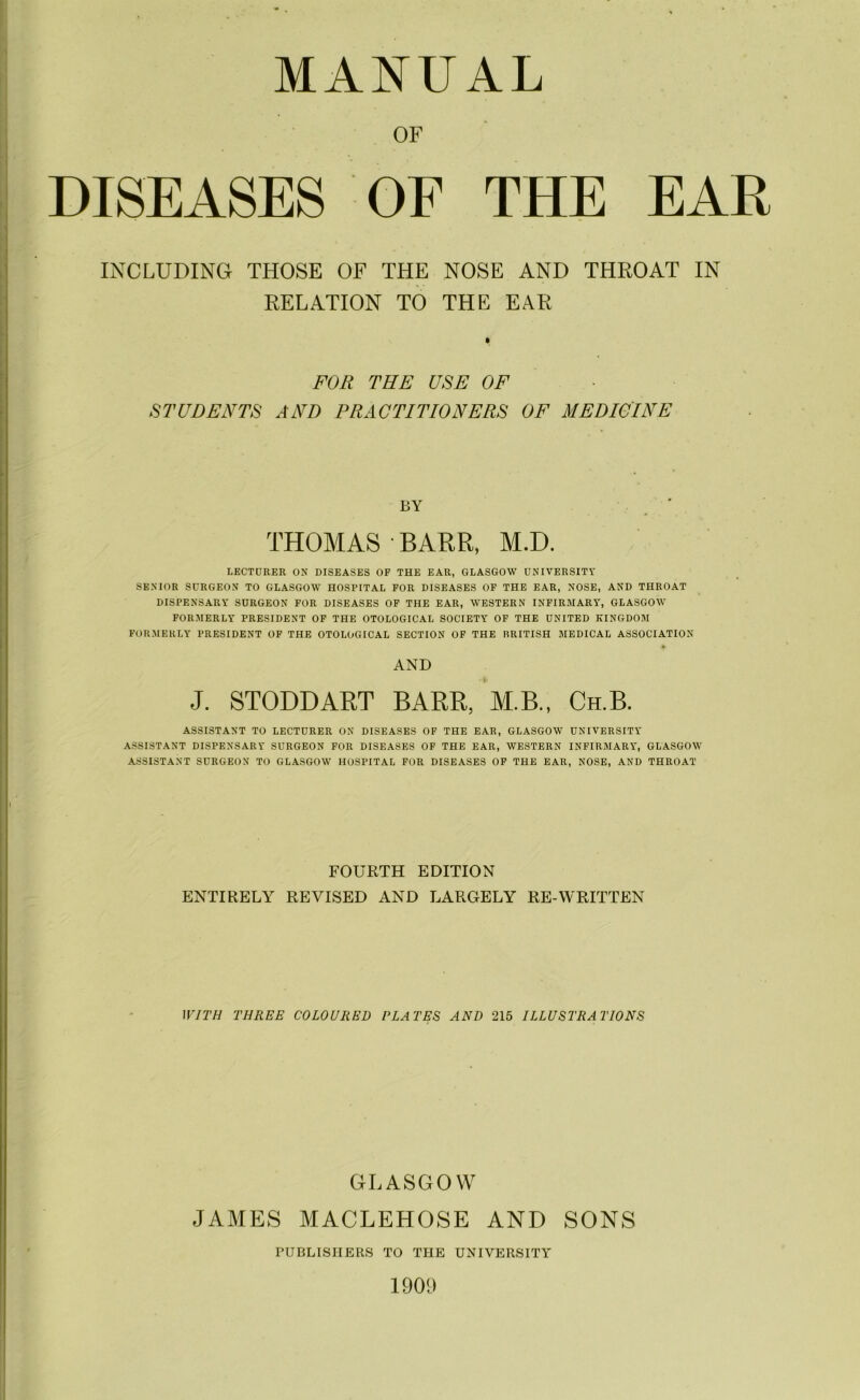 OF DISEASES OF THE EAR INCLUDING THOSE OF THE NOSE AND THROAT IN RELATION TO THE EAR FOR THE USE OF STUDENTS AND PRACTITIONERS OF MEDICINE BY THOMAS BARR, M.D. LECTURER ON DISEASES OF THE EAR, GLASGOW UNIVERSITY SENIOR SURGEON TO GLASGOW HOSPITAL FOR DISEASES OF THE EAR, NOSE, AND THROAT DISPENSARY SURGEON FOR DISEASES OF THE EAR, WESTERN INFIRMARY, GLASGOW FORMERLY PRESIDENT OF THE OTOLOGICAL SOCIETY OF THE UNITED KINGDOM FORMERLY PRESIDENT OF THE OTOLOGICAL SECTION OF THE BRITISH MEDICAL ASSOCIATION AND J. STODDART BARR, M.B., Ch.B. ASSISTANT TO LECTURER ON DISEASES OF THE EAR, GLASGOW UNIVERSITY ASSISTANT DISPENSARY SURGEON FOR DISEASES OF THE EAR, WESTERN INFIRMARY*, GLASGOW ASSISTANT SURGEON TO GLASGOW HOSPITAL FOR DISEASES OF THE EAR, NOSE, AND THROAT FOURTH EDITION ENTIRELY REVISED AND LARGELY RE-WRITTEN WITH THREE COLOURED PLATES AND 215 ILLUSTRATIONS GLASGOW JAMES MACLEHOSE AND SONS PUBLISHERS TO THE UNIVERSITY 1900