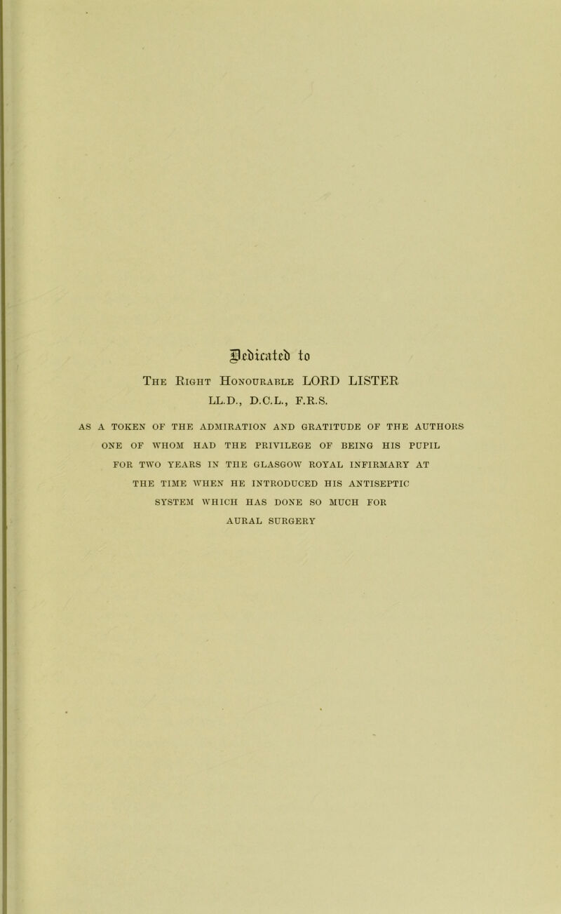 gibicateb to The Right Honourable LORD LISTER LL.D., D.C.L., F.R.S. AS A TOKEN OF THE ADMIRATION AND GRATITUDE OF THE AUTHORS ONE OF WHOM HAD THE PRIVILEGE OF BEING HIS PUPIL FOR TWO YEARS IN THE GLASGOW ROYAL INFIRMARY AT THE TIME WHEN HE INTRODUCED HIS ANTISEPTIC SYSTEM WHICH HAS DONE SO MUCH FOR AURAL SURGERY