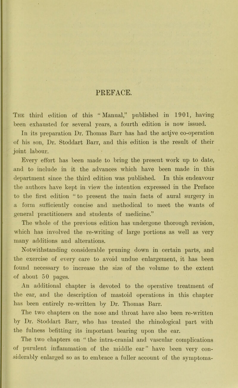 PREFACE. The third edition of this “Manual,” published in 1901, having been exhausted for several years, a fourth edition is now issued. In its preparation Dr. Thomas Barr has had the active co-operation of his son, Dr. Stoddart Barr, and this edition is the result of their joint labour. Every effort has been made to bring the present work up to date, and to include in it the advances which have been made in this department since the third edition was published. In this endeavour the authors have kept in view the intention expressed in the Preface to the first edition “ to present the main facts of aural surgery in a form sufficiently concise and methodical to meet the wants of general practitioners and students of medicine.” The whole of the previous edition has undergone thorough revision, which has involved the re-writing of large portions as well as very many additions and alterations. Notwithstanding considerable pruning down in certain parts, and the exercise of every care to avoid undue enlargement, it has been found necessary to increase the size of the volume to the extent of about 50 pages. An additional chapter is devoted to the operative treatment of the ear, and the description of mastoid operations in this chapter has been entirely re-written by Dr. Thomas Barr. The two chapters on the nose and throat have also been re-written by Dr. Stoddart Barr, who has treated the rhinological part with the fulness befitting its important bearing upon the ear. The two chapters on “ the intra-cranial and vascular complications of purulent inflammation of the middle ear” have been very con- siderably enlarged so as to embrace a fuller account of the symptoma-