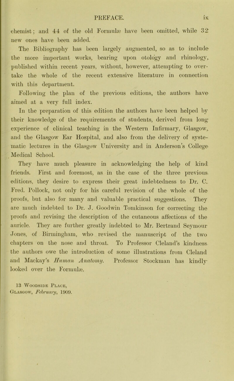 chemist; and 44 of the old Formulae have been omitted, while 32: new ones have been added. The Bibliography has been largely augmented, so as to include- the more important works, bearing upon otology and rhinology, published within recent years, without, however, attempting to over- take the whole of the recent extensive literature in connection with this department. Following the plan of the previous editions, the authors have- aimed at a very full index. In the preparation of this edition the authors have been helped by their knowledge of the requirements of students, derived from long- experience of clinical teaching in the Western Infirmary, Glasgow, and the Glasgow Ear Hospital, and also from the delivery of syste- matic lectures in the Glasgow University and in Anderson’s College Medical School. They have much pleasure in acknowledging the help of kind friends. First and foremost, as in the case of the three previous, editions, they desire to express their great indebtedness to Dr. C. Fred. Pollock, not only for his careful revision of the whole of the- proofs, but also for many and valuable practical suggestions. They are much indebted to Dr. J. Goodwin Tomkinson for correcting the proofs and revising the description of the cutaneous affections of the auricle. They are further greatly indebted to Mr. Bertrand Seymour Jones, of Birmingham, who revised the manuscript of the two chapters on the nose and throat. To Professor Cleland’s kindness, the authors owe the introduction of some illustrations from Cleland and Mackay’s Human Anatomy. Professor Stockman has kindly- looked over the Formuke. 13 Woodside Place, Glasgow, February, 1909.