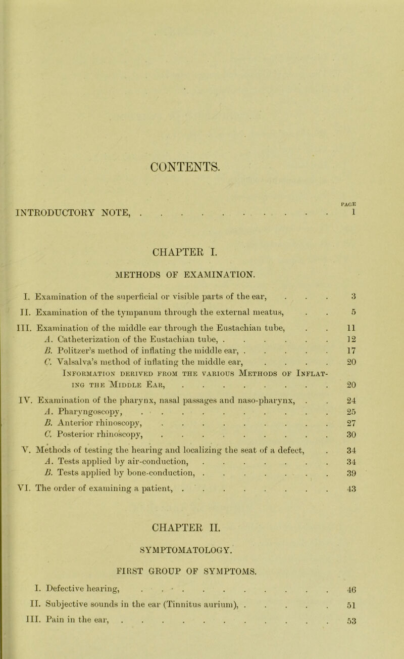 CONTENTS. INTRODUCTORY NOTE, CHAPTER I. METHODS OF EXAMINATION. I. Examination of the superficial or visible parts of the ear, II. Examination of the tympanum through the external meatus, III. Examination of the middle ear through the Eustachian tube, A. Catheterization of the Eustachian tube, ...... B. Politzer’s method of inflating the middle ear, . . . . . C. Valsalva’s method of inflating the middle ear, . Information derived from the various Methods of Inflat- ing the Middle Ear, IV. Examination of the pharynx, nasal passages and naso-pharynx, A. Pharyngoscopy, .......... B. Anterior rhinoscopy, ......... C. Posterior rhinoscopy, ......... • * V. Methods of testing the hearing and localizing the seat of a defect, A. Tests applied by air-conduction, ....... B. Tests applied by bone-conduction, ....... VI. The order of examining a patient, ........ CHAPTER II. SYMPTOMATOLOGY. FIRST GROUP OF SYMPTOMS. I. Defective hearing, . . • . II. Subjective sounds in the ear (Tinnitus aurium), . III. Pain in the ear, ....... PAGE 1 5 11 12 17 20 20 24 25 27 30 34 34 39 43 46 51 53
