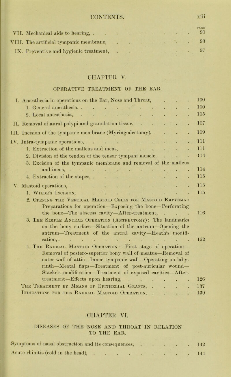 PACK VII. Mechanical aids to hearing, 90 VIII. The artificial tympanic membrane, ....... 93 IX. Preventive and hygienic treatment, 97 CHAPTER V. OPERATIVE TREATMENT OF THE EAR. I. Anaesthesia in operations on the Ear, Nose and Throat, . . .100 1. General anaesthesia, .......... 100 2. Local anaesthesia, .......... 105 II. Removal of aural polypi and granulation tissue, . . . • 107 III. Incision of the tympanic membrane (Myringodectomy), . . . 109 IV. Intra-tympanic operations, . . . . . . . . .111 1. Extraction of the malleus and incus, . . . . . .Ill 2. Division of the tendon of the tensor tympani muscle, . . . 114 3. Excision of the tympanic membrane and removal of the malleus and incus, . . . . . . . . . . .114 4. Extraction of the stapes, . . . . . . . . .115 V. Mastoid operations, . . . . . . . . . . .115 1. Wilde’s Incision, 115 2. Opening the Vertical Mastoid Cells for Mastoid Empyema : Preparations for operation—Exposing the bone—Perforating the bone—The abscess cavity—After-treatment, . . .116 3. The Simple Antral Operation (Antrectomy) : The landmarks on the bony surface—Situation of the antrum—Opening the antrum—Treatment of the antral cavity—Heath’s modifi- cation, . . . . . . . . . . . .122 4. The Radical Mastoid Operation : First stage of operation— Removal of postero-superior bony wall of meatus—Removal of outer wall of attic—Inner tympanic wall—Operating on laby- rinth—Meatal flaps—Treatment of post-auricular wound— Stacke’s modification—Treatment of exposed cavities—After- treatment—Effects upon hearing, . . . . . .126 The Treatment by Means of Epithelial Grafts, . . . .137 Indications for the Radical Mastoid Operation, . . . .139 CHAPTER VI. DISEASES OF THE NOSE AND THROAT IN RELATION TO THE EAR. ■Symptoms of nasal obstruction and its consequences, . . . . .142 Acute rhinitis (cold in the head), 144