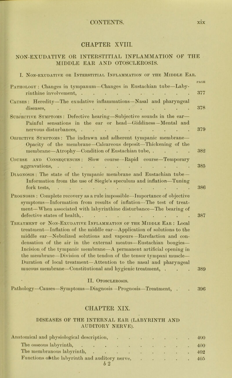 CHAPTER XVIII. NON-EXUDATIVE OR INTERSTITIAL INFLAMMATION OF THE MIDDLE EAR AND OTOSCLEROSIS. I. Non-exudative or Interstitial Inflammation of the Middle Ear. FADE Pathology : Changes in tympanum—Changes in Eustachian tube—Laby- rinthine involvement, .......... 377 Causes : Heredity—The exudative inflammations—Nasal and pharyngeal diseases, ............ 378 Subjective Symptoms : Defective hearing—Subjective sounds in the ear— Painful sensations in the ear or head—Giddiness—Mental and nervous disturbances, .......... 379 Objective Symptoms : The indrawn and adherent tympanic membrane— Opacity of the membrane—Calcareous deposit—Thickening of the membrane—Atrophy—Condition of Eustachian tube, .... 382 Course and Consequences : Slow course—Rapid course—Temporary aggravations, ............ 385 Diagnosis : The state of the tympanic membrane and Eustachian tube — Information from the use of Siegle’s speculum and inflation—Tuning fork tests, ............ 386 Prognosis : Complete recovery as a rule impossible—Importance of objective symptoms—Information from results of inflation—The test of treat- ment—When associated with labyrinthine disturbance—The bearing of defective states of health,.......... 387 Treatment of Non-Exudative Inflammation of the Middle Ear : Local treatment—Inflation of the middle ear—Application of solutions to the middle ear—Nebulized solutions and vapours—Rarefaction and con- densation of the air in the external meatus—Eustachian bougies— Incision of the tympanic membrane—-A permanent artificial opening in the membrane—Division of the tendon of the tensor tympani muscle— Duration of local treatment—Attention to the nasal and pharyngeal mucous membrane—Constitutional and hygienic treatment, . . . 389 II. Otosclerosis. Pathology—Causes—Symptoms—Diagnosis—Prognosis—Treatment, . . 396 CHAPTER XIX. DISEASES OF THE INTERNAL EAR (LABYRINTH AND AUDITORY NERVE). Anatomical and physiological description, ....... 400 The osseous labyrinth, .......... 400 The membranous labyrinth, ......... 402 Functions of*the labyrinth and auditory nerve, ..... 405 b 2