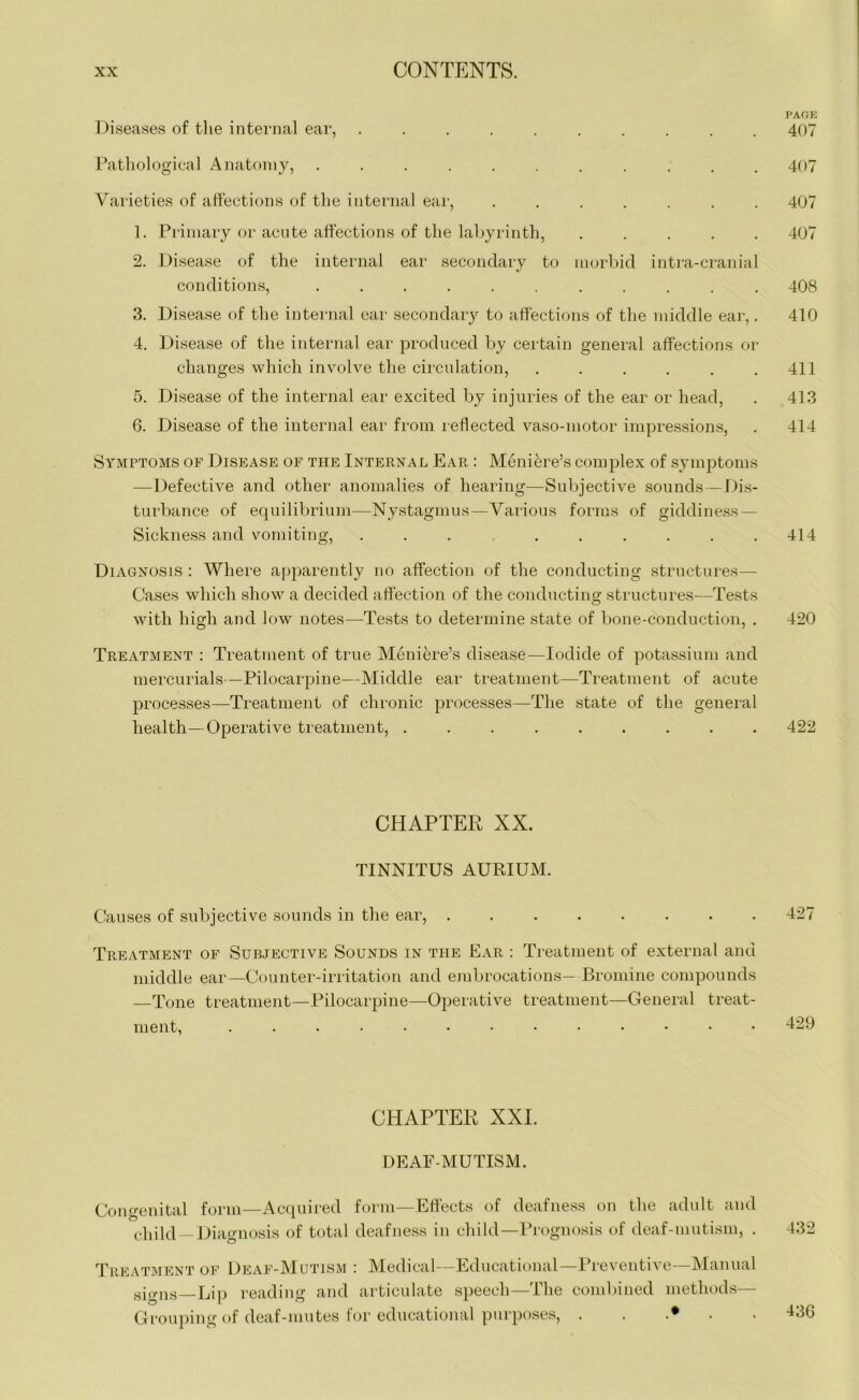 PAGE Diseases of the internal ear, .......... 407 Pathological Anatomy, ........... 407 Varieties of affections of the internal ear, ....... 407 1. Primary or acute affections of the labyrinth, ..... 407 2. Disease of the internal ear secondary to morbid intra-cranial conditions, ........... 408 3. Disease of the internal ear secondary to affections of the middle ear,. 410 4. Disease of the internal ear produced by certain general affections or changes which involve the circulation, . . . . . .411 5. Disease of the internal ear excited by injuries of the ear or head, . 413 6. Disease of the internal ear from reflected vaso-motor impressions, . 414 Symptoms of Disease of the Internal Ear : Meniere’s complex of symptoms —Defective and other anomalies of hearing—Subjective sounds—Dis- turbance of equilibrium—Nystagmus—Various forms of giddiness — Sickness and vomiting, . . . . . . . . .414 Diagnosis : Where apparently no affection of the conducting structures— Cases which show a decided affection of the conducting structures—Tests with high and low notes—Tests to determine state of bone-conduction, . 420 Treatment : Treatment of true Meniere’s disease—Iodide of potassium and mercurials—Pilocarpine—Middle ear treatment—Treatment of acute processes—Treatment of chronic processes—The state of the general health—Operative treatment, ......... 422 CHAPTER XX. TINNITUS AURIUM. Causes of subjective sounds in the ear, 427 Treatment of Subjective Sounds in the Ear : Treatment of external and middle ear—Counter-irritation and embrocations— Bromine compounds —Tone treatment—Pilocarpine—Operative treatment—General treat- ment, ............. 429 CHAPTER XXI. DEAF-MUTISM. Congenital form—Acquired form—Effects of deafness on the adult and child —Diagnosis of total deafness in child—Prognosis of deaf-mutism, . 432 Treatment of Deaf-Mutism : Medical—Educational—Preventive—Manual signs—Lip reading and articulate speech—The combined methods— Grouping of deaf-mutes for educational purposes, ...... 136
