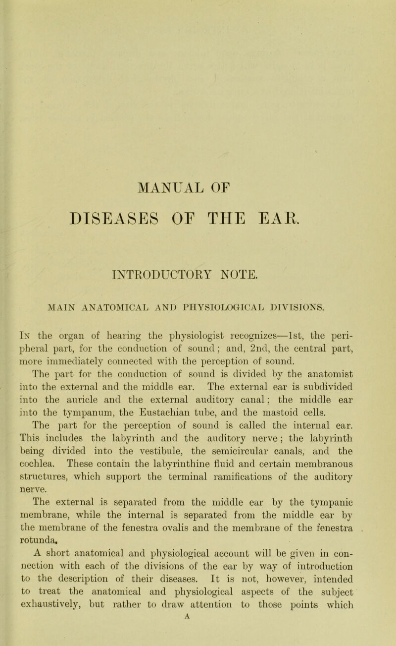 MANUAL OF DISEASES OF THE EAR. INTRODUCTORY NOTE. MAIN ANATOMICAL AND PHYSIOLOGICAL DIVISIONS. In the organ of hearing the physiologist recognizes—1st, the peri- pheral part, for the conduction of sound; and, 2nd, the central part, more immediately connected with the perception of sound. The part for the conduction of sound is divided by the anatomist into the external and the middle ear. The external ear is subdivided into the auricle and the external auditory canal; the middle ear into the tympanum, the Eustachian tube, and the mastoid cells. The part for the perception of sound is called the internal ear. This includes the labyrinth and the auditory nerve ; the labyrinth being divided into the vestibule, the semicircular canals, and the cochlea. These contain the labyrinthine fluid and certain membranous structures, which support the terminal ramifications of the auditory nerve. The external is separated from the middle ear by the tympanic membrane, while the internal is separated from the middle ear by the membrane of the fenestra ovalis and the membrane of the fenestra rotunda. A short anatomical and physiological account will be given in con- nection with each of the divisions of the ear by way of introduction to the description of their diseases. It is not, however, intended to treat the anatomical and physiological aspects of the subject exhaustively, but rather to draw attention to those points which