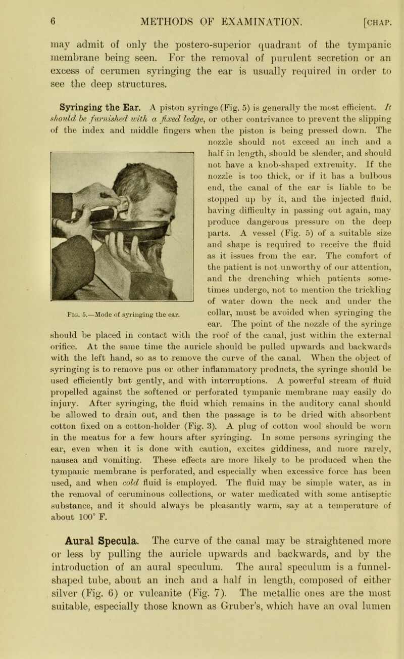 may admit of only the postero-superior quadrant of the tympanic membrane being seen. For the removal of purulent secretion or an excess of cerumen syringing the ear is usually required in order to see the deep structures. Syringing the Ear. A piston syringe (Fig. 5) is generally the most efficient. It should be furnished with a fixed ledge, or other contrivance to prevent the slipping of the index and middle fingers when the piston is being pressed down. The nozzle should not exceed an inch and a half in length, should be slender, and should not have a knob-shaped extremity. If the nozzle is too thick, or if it has a bulbous end, the canal of the ear is liable to be stopped up by it, and the injected fluid, having difficulty in passing out again, may produce dangerous pressure on the deep parts. A vessel (Fig. 5) of a suitable size and shape is required to receive the fluid as it issues from the ear. The comfort of the patient is not unworthy of our attention, and the drenching which patients some- times undergo, not to mention the trickling of water down the neck and under the collar, must be avoided when syringing the ear. The point of the nozzle of the syringe should be placed in contact with the roof of the canal, just within the external orifice. At the same time the auricle should be pulled upwards and backwards with the left hand, so as to remove the curve of the canal. When the object of syringing is to remove pus or other inflammatory products, the syringe should be used efficiently but gently, and with interruptions. A powerful stream of fluid propelled against the softened or perforated tympanic membrane may easily do injury. After syringing, the fluid which remains in the auditory canal should be allowed to drain out, and then the passage is to be dried with absorbent cotton fixed on a cotton-holder (Fig. 3). A plug of cotton wool should be worn in the meatus for a few hours after syringing. In some persons syringing the ear, even when it is done with caution, excites giddiness, and more rarely, nausea and vomiting. These effects are more likely to be produced when the tympanic membrane is perforated, and especially when excessive force has been used, and when cold fluid is employed. The fluid may be simple water, as in the removal of ceruminous collections, or water medicated with some antiseptic substance, and it should always be pleasantly warm, say at a temperature of about 100° F. Aural Specula. The curve of the canal may be straightened more or less by pulling the auricle upwards and backwards, and by the introduction of an aural speculum. The aural speculum is a funnel- shaped tube, about an inch and a half in length, composed of either silver (Fig. 6) or vulcanite (Fig. 7). The metallic ones are the most suitable, especially those known as Gruber’s, which have an oval lumen i Fiu. 5.—Mode of syringing the ear.